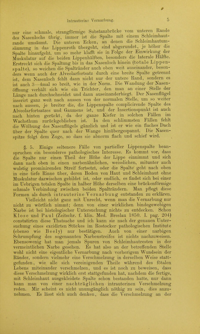 Intrauterine Vemarbung. 5 nur eine schmale, strangförmige Sulistanzbrücke vom unteren Rande des Nasenlochs übrig, immer ist die Spalte mit einem Schleimhaut- rande umsäumt. Die unteren Ecken, an denen die Schleimhautum- säumung in das Lippenroth übergeht, sind abgerundet, je höher die Spalte hinaufgeht, um so mehr Idafft sie in Folge der Einwirkung der Muskulatur auf die beiden Lippenhälften, besonders die laterale Hälfte. Erstreckt sich die Spaltung bis in das Nasenloch hinein (totale Lippen- spalte), so weichen die Spaltränder auch oben weit auseinander, beson- ders wenn auch der Alveolarfortsatz durch eine breite Spalte getrennt ist, dem Nasenloch fehlt dann nicht nur der untere Rand, sondern es ist auch 3—4mal so breit, wie in der Norm. Die Wandung der Nasen- öffnung verhält sich wie ein Trichter, den man an enier Stelle der Länge nach durchschneidet und dann auseinanderbiegt. Der Nasenflügel inserirt ganz weit nach aussen von der normalen Stelle, um so weiter nach aussen, je breiter die, die Lippenspalte complicirende Spalte des Alveolarfortsatzes und Gaumens ist, und der Insertionspunkt ist auch nach hinten gerückt, da der ganze Kiefer in solchen Fällen im Wachsthum zurückgeblieben ist. In den schlimmsten Fällen fehlt die Wölbung des Nasenflügels gänzlich und ist er wie ein flaches Dach über der Spalte quer nach der Wange hinübergespannt. Die_ Nasen- spitze folgt dem Zuge, so dass sie abnorm flach und schief wird. §. 5. Einige seltenere Fälle von partieller Lippenspalte bean- spruchen ein besonderes pathologisches Interesse. Es kommt vor, dass die Spalte nur einen Theil der Höhe der Lippe einnimmt und sich dann nach oben in einen narbenähnlichen, weisslichen, mitunter auch wulstig prominirenden Streif fortsetzt, oder die Spalte geht nach oben in eine tiefe Rinne über, deren Boden von Haut und Schleimhaut ohne Muskulatur dazvsdschen gebildet ist, oder endlich, es findet sich bei einer im Uebrigen totalen Spalte in halber Höhe derselben eine brückenförmige schmale Verbindung zwischen beiden Spalträndern. Man pflegt diese Formen als durch intrauterine Vernarbung entstanden zu erklären. Vielleicht nicht ganz mit Unrecht, wenn man die Vernarbung nur nicht zu wörtlich nimmt; denn von einer wirklichen bindegewebigen Narbe ist bei histologischer Untersuchung nichts zu entdecken. Schon Klose und Paul (Zeitschr. f. klin. Med. Breslau 1850. L pag. 204) constatirten diese Thatsache und ich kann sie nach der genauen Unter- suchung eines excidirten Stückes im Rostocker pathologischen Institute (ebenso wie Beely) nur bestätigen. Auch von einer narbigen Schrumpfung des sogenannten Narbenstreifes ist nichts nachzuweisen. Ebensowenig hat man jemals Spuren von Schleimhautresten in der vermeintlichen Narbe gesehen. Es hat also an der betreffenden Stelle wohl nicht eine eigentliche Vernarbung nach vorherigem Wundsein der Ränder, sondern vielmehr eine Verschmelzung in derselben Weise statt- gefunden , wie alle sich vereinigenden Theile während des fötalen Lebens miteinander verschmelzen, und es ist noch zu beweisen, dass diese Verschmelzung wirklich erst stattgefunden hat, nachdem die fertige, mit Schleimhaut ausgekleidete Spalte schon bestanden hatte, nur dann kann man von einer nachträglichen intrauterinen Verschmelzung reden. Mir scheint es nicht unumgänglich nöthig zu sein, dies anzu- nehmen. Es lässt sich auch denken, dass die Verschmelzung an der