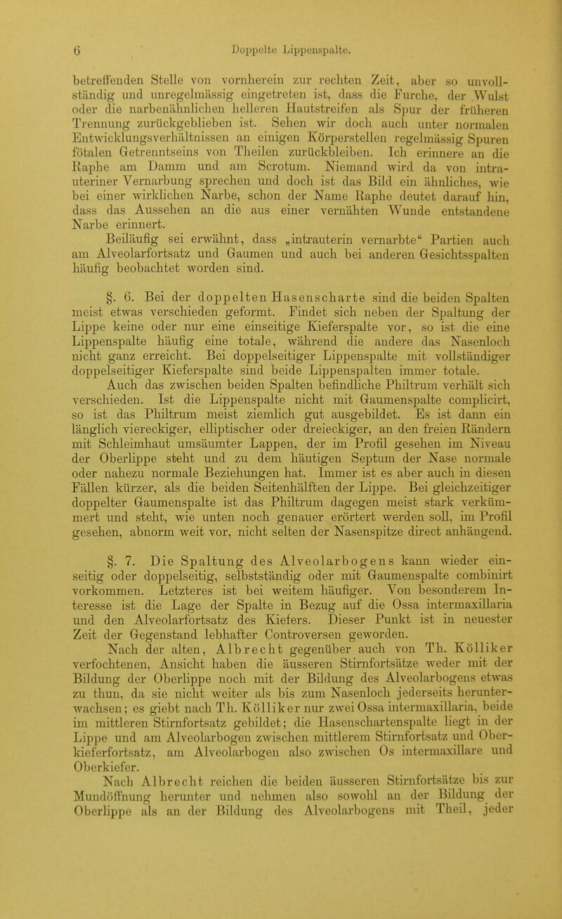 betretFenden Stelle von vornherein zur rechten Zeit, aber so unvoll- ständig und unregelmiissig eingetreten ist, dass die Furche, der Wulst oder die uarbenähnlichen helleren Hautstreifen als Spur der früheren Trennung zurückgeblieben ist. Sehen wir doch auch unter normalen Entwicklungsverhältnissen an einigen Körperstellen regelmässig Spuren fötalen Getrenntseins von Theilen zurückbleiben. Ich erinnere an die Raphe am Damm und am Scrotum. Niemand wird da von intra- uteriner Vernarbung sprechen und doch ist das Bild ein ähnhches, wie bei einer wirklichen Narbe, schon der Name Raphe deutet darauf hin, dass das Aussehen an die aus einer vernähten Wunde entstandene Narbe erinnert. Beiläufig sei erwähnt, dass „intrauterin vernarbte Partien auch am Alveolarfortsatz und Gaumen und auch bei anderen Gesichtsspalten häufig beobachtet worden sind. §. 6. Bei der doppelten Hasenscharte sind die beiden Spalten meist etwas verschieden geformt. Findet sich neben der Spaltung der Lippe keine oder nur eine einseitige Kieferspalte vor, so ist die eine Lippenspalte häufig eine totale, während die andere das Nasenloch nicht ganz erreicht. Bei doppelseitiger Lippenspalte mit vollständiger doppelseitiger Kieferspalte sind beide Lippenspalten immer totale. Auch das zwischen beiden Spalten befindliche Philtrum verhält sich verschieden. Ist die Lippenspalte nicht mit Gaumenspalte complicirt, so ist das Philtrum meist ziemlich gut ausgebildet. Es ist dann ein länglich viereckiger, elliptischer oder dreieckiger, an den freien Rändern mit Schleimhaut umsäumter Lappen, der im Profil gesehen im Niveau der Oberlippe steht und zu dem häutigen Septum der Nase normale oder nahezu normale Beziehungen hat. Immer ist es aber auch in diesen Fällen kürzer, als die beiden Seitenhälften der Lippe. Bei gleichzeitiger doppelter Gaumenspalte ist das Philtrum dagegen meist stark verküm- mert und steht, wie unten noch genauer erörtert werden soll, im Profil gesehen, abnorm weit vor, nicht selten der Nasenspitze direct anhängend. §. 7. Die Spaltung des Alveolarbogens kann wieder ein- seitig oder doppelseitig, selbstständig oder mit Gaumenspalte combinirt vorkommen. Letzteres ist bei weitem häufiger. Von besonderem In- teresse ist die Lage der Spalte in Bezug auf die Ossa intermaxillaria und den Alveolarfortsatz des Kiefers. Dieser Punkt ist in neuester Zeit der Gegenstand lebhafter Controversen geworden. Nach der alten, Alb recht gegenüber auch von Th. Kölliker verfochtenen, Ansicht haben die äusseren Stirnfortsätze weder mit der Bildung der Oberlippe noch mit der Bildung des Alveolarbogens etwas zu thun, da sie nicht weiter als bis zum Nasenloch jederseits herunter- wachsen; es giebt nach Th. Kölliker nur zwei Ossa intermaxillaria, beide im mittleren Stirnfortsatz gebildet; die Hasenschartenspalte liegt in der Lippe und am Alveolarbogen zwischen mittlerem Stirnfortsatz und Ober- kieferfoi-tsatz, am Alveolarbogen also zwischen Os intermaxillare und Oberkiefer. Nach Albrecht reichen die beiden äusseren Stirnfortsätze bis zur MundöfFnung herunter und nehmen also sowolil au der Bildung der Oberlippe als an der Bildung des Alveolarbogens mit Theil, jeder
