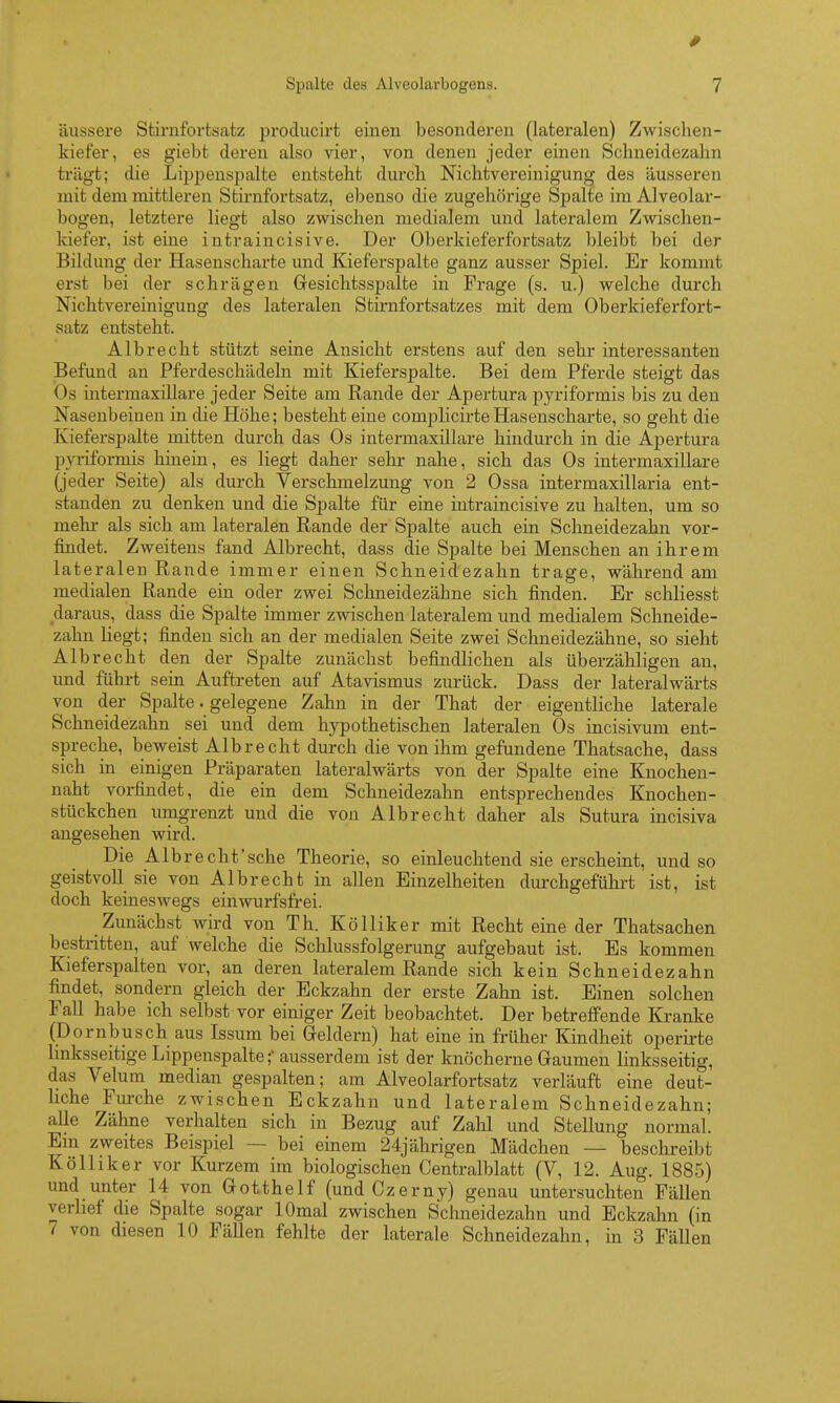 0 Spalte des Alveolarbogens. 7 äussere Stirnforfcscatz prociucirt einen besonderen (lateralen) Zwischen- kiefer, es giebt deren also vier, von denen jeder einen Schneidezahn trügt; die Lijjpenspalte entsteht durch Nichtvereinigung des äusseren mit dem mittleren Stirnfortsatz, ebenso die zugehörige Spalte im Alveolar- bogen, letztere liegt also zwischen medialem und lateralem Zwischen- kiefer, ist eine intraincisive. Der Oberkieferfortsatz bleibt bei der Bildung der Hasenscharte und Kieferspalte ganz ausser Spiel. Er kommt erst bei der schrägen Gesichtsspalte in Frage (s. u.) welche durch NichtVereinigung des lateralen Stirnfortsatzes mit dem Oberkieferfort- satz entsteht. Alb recht stützt seine Ansicht erstens auf den sehr interessanten Befund an Pferdeschädeln mit Kieferspalte. Bei dem Pferde steigt das Os intermaxillare jeder Seite am Rande der Apertura pyriformis bis zu den Nasenbeinen in die Höhe; besteht eine complicirte Hasenscharte, so geht die Kieferspalte mitten durch das Os intermaxillare hindurch in die Apertura P3^riformis hinein, es liegt daher sehr nahe, sich das Os intermaxillare (jeder Seite) als durch Verschmelzung von 2 Ossa intermaxillaria ent- standen zu denken und die Spalte für eine intraincisive zu halten, um so mehr als sich am lateralen Rande der Spalte auch ein Schneidezahn vor- findet. Zweitens fand Alb recht, dass die Spalte bei Menschen an ihrem lateralen Rande immer einen Schneidezahn trage, während am medialen Rande ein oder zwei Schneidezähne sich finden. Er schliesst daraus, dass die Spalte immer zwischen lateralem und medialem Schneide- zahn liegt; finden sich an der medialen Seite zwei Schneidezähne, so sieht Albrecht den der Spalte zunächst befindlichen als überzähligen an, und führt sein Auftreten auf Atavismus zurück. Dass der lateralwärts von der Spalte. gelegene Zahn in der That der eigentliche laterale Schneidezahn sei und dem hypothetischen lateralen Os incisivum ent- spreche, beweist Albrecht durch die von ihm gefundene Thatsache, dass sich in einigen Präparaten lateralwärts von der Spalte eine Kuochen- naht vorfindet, die ein dem Schneidezahn entsprechendes Knochen- Stückchen umgrenzt und die von Alb recht daher als Sutura incisiva angesehen wird. Die Albrecht'sche Theorie, so einleuchtend sie erscheint, und so geistvoll sie von Albrecht in allen Einzelheiten durchgeführt ist, ist doch keineswegs einwurfsfrei. Zunächst wird von Th. Kölliker mit Recht eine der Thatsachen bestritten, auf welche die Schlussfolgerung aufgebaut ist. Es kommen Kieferspalten vor, an deren lateralem Rande sich kein Schneidezahn findet, sondern gleich der Eckzahn der erste Zahn ist. Einen solchen Fall habe ich selbst vor einiger Zeit beobachtet. Der betreffende Kranke (Dornbusch aus Issum bei Geldern) hat eine in früher Kindheit operirte Imksseitige Lippenspalte;- ausserdem ist der knöcherne Gaumen linksseitig, das Velum median gespalten; am Alveolarfortsatz verläuft eine deut- liche Fm-che zwischen Eckzahn und lateralem Schneidezahn; alle Zähne verhalten sich in Bezug auf Zahl und Stellung normal. Em zweites Beispiel — bei einem 24jährigen Mädchen — beschi-eibt Kölliker vor Kurzem im biologischen Centralblatt (V, 12. Aug. 1885) und unter 14 von Gotthelf (undCzerny) genau untersuchten Fällen veriief die Spalte sogar lOmal zwischen Schneidezahn und Eckzahn (in