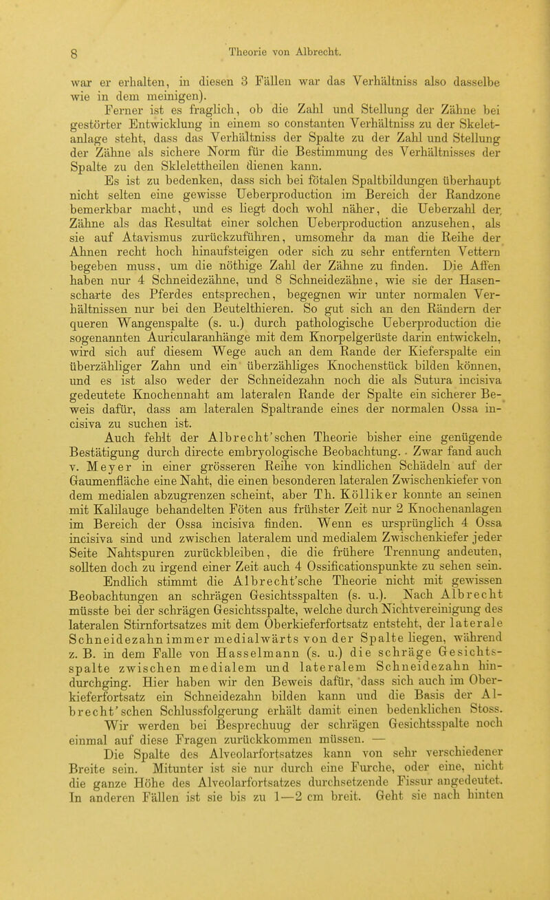 war er erhalten, in diesen 3 Fällen war das Verhältniss also dasselbe wie in dem meinigen). Ferner ist es fraglich, ob die Zahl und Stellung der Zähne bei gestörter Entwicklung in einem so constanten Verhältniss zu der Skelet- anlage steht, dass das Verhältniss der Spalte zu der Zahl und Stellung der Zähne als sichere Norm für die Bestimmung des Verhältnisses der Spalte zu den Sklelettheilen dienen kann. Es ist zu bedenken, dass sich bei fötalen Spaltbildungen überhaupt nicht selten eine gewisse Ueberproduction im Bereich der Randzone bemerkbar macht, und es liegt doch wohl näher, die Ueberzahl der, Zähne als das Resultat einer solchen Ueberproduction anzusehen, als sie auf Atavismus zurückzuführen, umsomehr da man die Reihe der Ahnen recht hoch hinaufsteigen oder sich zu sehr entfernten Vettern begeben muss, um die nöthige Zahl der Zähne zu finden. Die Affen haben nirr 4 Schneidezähne, und 8 Schneidezähne, wie sie der Hasen- scharte des Pferdes entsprechen, begegnen wir unter normalen Ver- hältnissen nur bei den Beutelthieren. So gut sich an den Rändern der queren Wangenspalte (s. u.) durch pathologische Ueberproduction die sogenannten Auricularanhänge mit dem Knorpelgerüste darin entwickeln, wird sich auf diesem Wege auch an dem Rande der Kieferspalte ein überzähliger Zahn und ein überzähliges Knochenstück bilden können, imd es ist also weder der Schneidezahn noch die als Sutura incisiva gedeutete Knochennaht am lateralen Rande der Spalte ein sicherer Be- weis dafür, dass am lateralen Spaltrande eines der normalen Ossa in- cisiva zu suchen ist. Auch fehlt der Alb recht'sehen Theorie bisher eine genügende Bestätigung durch directe embryologische Beobachtung. • Zwar fand auch V. Meyer in einer grösseren Reihe von kindUchen Schädeln auf der Gaumenfläche eine Naht, die einen besonderen lateralen Zvdschenkiefer von dem medialen abzugrenzen scheint, aber Th. Kölliker konnte an seinen mit Kalilauge behandelten Föten aus frühster Zeit nm- 2 Knochenanlageu im Bereich der Ossa incisiva finden. Wenn es m-sprünglich 4 Ossa incisiva sind und zwischen lateralem und medialem Zwischenkiefer jeder Seite Nahtspuren zurückbleiben, die die frühere Trennung andeuten, sollten doch zu irgend einer Zeit auch 4 Ossificationspunkte zu sehen sein. Endlich stimmt die Albrecht'sche Theorie nicht mit gewissen Beobachtungen an schrägen Gesichtsspalten (s. u.). Nach Alb recht müsste bei der schrägen Gesichtsspalte, welche durch Nichtvereinigung des lateralen Stirnfortsatzes mit dem Oberkieferfortsatz entsteht, der laterale Schneidezahn immer medialwärts von der Spalte liegen, während z.B. in dem Falle von Hasselmann (s. u.) die schräge Gesichts- spalte zwischen medialem und lateralem Schneidezahn hin- durchging. Hier haben wir den Beweis dafür, dass sich auch im Ober- kieferfortsatz ein Schneidezahn bilden kann und die Basis der Al- brecht'sehen Schlussfolgerung erhält damit einen bedenklichen Stoss. Wir werden bei Besprechung der schrägen Gesichtsspalte noch einmal auf diese Fragen zurückkommen müssen. — Die Spalte des Alveolarfortsatzes kann von sehr verschiedener Breite sein. Mitunter ist sie nur durch eine Furche, oder eine, nicht die ganze Höhe des Alveolarfortsatzes durchsetzende Fissur angedeutet. In anderen Fällen ist sie bis zu 1—2 cm breit. Geht sie nach hinten