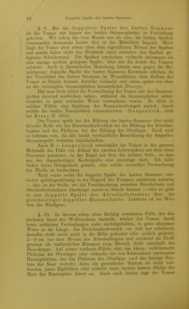 §. 9. Bei der doppelten Spalte des harten Gaumens ist der Vomer mit keiner der beiden Gaumenplatten in Verbindung getreten. Wir sebeij ihn vom Munde aus als eine, die beiden Spalten voneinander trennende Leiste frei in der Mittellinie liegend. Meist liegt. der Vomer aber etwas über dem eigentlichen Niveau der Spalten und macht daher nicht den Eindruck einer zwischen den Spalten ge- legenen Scheidewand. Die Spalten erscheinen vielmelir zusammen als eine einzige median gelegene Spalte, über der die Leiste des Vomers schwebt. Auch in theoretischer Beziehung könnte man gegen die Be- zeichnung: doppelte Spalte des harten Gaumens Einwände erheben, da der Verschluss des harten Gaumens im Wesentlichen ohne Zuthun des Vomer zu Stande kommt, derselbe vielmehr erst etwas später von oben an die vereinigten Gaumenplatten heranwächst (Dursy). Hat man doch selbst die Verwachsung des Vomer mit den Gaumen- platten dauernd ausbleiben sehen, während die Gaumenplatten unter- einander in ganz normaler Weise verwachsen waren. Es blieb in solchen Fällen eine Spaltung der Nasenscheidewaiud zurück, durch welche die beiden Nasenhöhlen communicirten. (Langenbeck, citirt bei Bruns IL 260.) Der Vomer spielt bei der Bildung des harten Gaumens also nicht dieselbe Rolle wie das Zwischenkieferstück bei der Bildung des Alveolar- bogens und das Philtrum bei der Bildung der Oberlippe. Doch wird es rathsam sein, die alte leicht verständliche Bezeichnung der doppelten Gaumenspalte trotzdem beizubehalten. Nach B. V. Langenbeck verschmilzt der Vomer in der grossen Mehrzahl der Fälle vor Ablauf des zweiten Lebensjahres mit dem einen Processus palatinus, in der Regel mit dem der rechten Seite, so dass aus der doppelseitigen Kieferspalte eine einseitige wird. Ich habe bisher keine Gelegenheit gehabt, eine solche secundäre Verwachsung der Theile zu beobachten. Nach vorne endet die doppelte Spalte des harten Gaumens ent- weder spitzbogenförmig in der Gegend des Foramen palatinum anterius — also an der Stelle, wo die Verschmelzung zwischen Stirnfortsatz und Oberkieferfortsätzen überhaupt zuerst zu Stande kommt — oder sie geht in eine doppelte Spalte des AIveolarfortsatzes über, bei gleichzeitiger doppelter Hasenscharte. Letzteres ist bei Wei- tem das Häufigere. §. 10. In diesem schon oben flüchtig erwähnten Falle, der den höchsten Grad des Wolfsrachens darstellt, wächst der Vomer, durch keine seitlichen Verbindungen mehr zurückgehalten, in ganz abnormer Weise in die Länge, das Zwischenkiefer stück vor sich her schiebend, dasselbe steht meist stark in die Höhe gekantet oder seitlich gedreht, 2—3 cm vor dem Niveau des Alveolarbogens und erscheint im Profil gesehen als unförmlicher Klumpen (sog. Bürzel), dicht unterhalb der Nasenkuppe. Auf seiner vorderen Fläche sitzt das kleine, verkümmerte Philtrura der Oberlippe, oder vielmehr ein von Schleimhaut umsäumtes Hautzipfelchen, das das Philtrum der. Oberlippe und das häutige Sep- tum der Nase vertritt; denn ein gesondertes Septum ist nicht vor- handen, jenes Zipfelchen sitzt mittelst eines breiten kurzen Stieles der Haut der Nasenspitze dii-ect an. Auch nach hinten ragt der Vomer