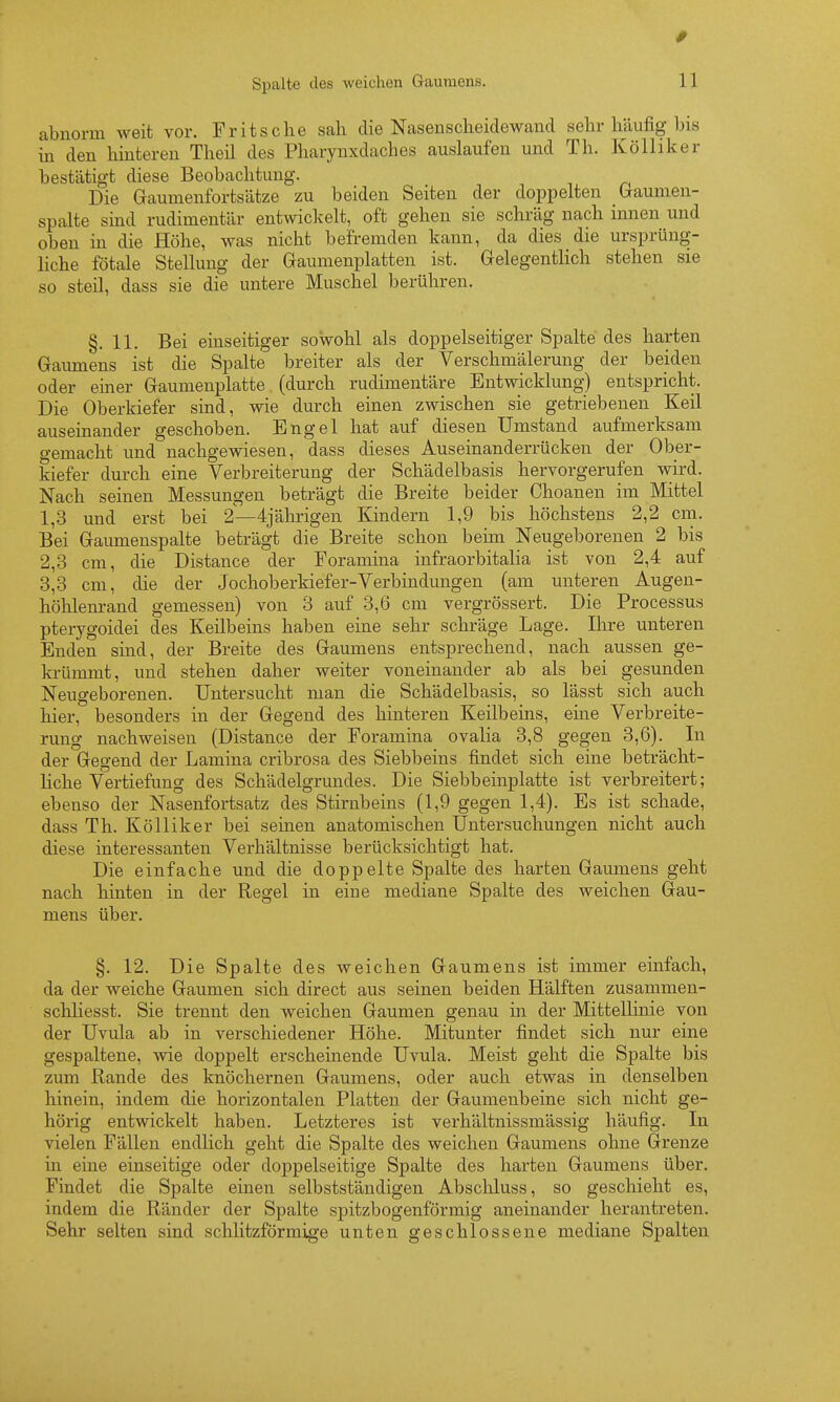 0 Spalte des weichen Gaumens. 11 abnorm weit vor. Fritsche sah die Nasenscheidewaiid selir häufig bis in den hinteren Theil des Pharynxdaches auslaufen und Th. Kölliker bestätigt diese Beobachtung. Die Gaumenfortsätze zu beiden Seiten der doppelten Graumen- spalte sind rudimentär entwickelt, oft gehen sie schräg nach innen und oben in die Höhe, was nicht befremden kann, da dies die ursprüng- Hche fötale Stellung der Gaumenplatten ist. Gelegentlich stehen sie so steil, dass sie die untere Muschel berühren. §. 11. Bei einseitiger sowohl als doppelseitiger Spalte des harten Gaumens ist die Spalte breiter als der Verschmälerung der beiden oder einer Gaumenplatte (durch rudimentäre Entwicklung) entspricht. Die Oberkiefer sind, wie durch einen zwischen sie getriebenen Keil auseinander geschoben. Engel hat auf diesen Umstand aufmerksam gemacht und nachgewiesen, dass dieses Auseinanderrücken der Ober- kiefer durch eine Verbreiterung der Schädelbasis hervorgerufen wird. Nach seinen Messungen beträgt die Breite beider Choanen im Mittel 1,3 und erst bei 2—4jährigen Kindern 1,9 bis höchstens 2,2 cm. Bei Gaumenspalte beträgt die Breite schon behn Neugeborenen 2 bis 2,3 cm, die Distance der Foramina infraorbitalia ist von 2,4 auf 3,3 cm, die der Jochoberkiefer-Verbindungen (am unteren Augeu- höhlenrand gemessen) von 3 auf 3,6 cm vergrössert. Die Processus pterygoidei des Keilbeins haben eine sehr schräge Lage. Ihre unteren Enden sind, der Breite des Gaumens entsprechend, nach aussen ge- ki-ümmt, und stehen daher weiter voneinander ab als bei gesunden Neugeborenen. Untersucht man die Schädelbasis, so lässt sich auch hier, besonders in der Gegend des hinteren Keilbeins, eine Verbreite- rung nachweisen (Distance der Foramina ovalia 3,8 gegen 3,6). In der Gegend der Lamina cribrosa des Siebbeins findet sich eine beträcht- liche Vertiefung des Schädelgrundes. Die Siebbeinplatte ist verbreitert; ebenso der Nasenfortsatz des Stirnbeins (1,9 gegen 1,4). Es ist schade, dass Th. Kölliker bei seinen anatomischen Untersuchungen nicht auch diese interessanten Verhältnisse berücksichtigt hat. Die einfache und die doppelte Spalte des harten Gaumens geht nach hinten in der Regel in eine mediane Spalte des weichen Gau- mens über. §. 12. Die Spalte des weichen Gaumens ist immer einfach, da der weiche Gaumen sich direct aus seinen beiden Hälften zusammen- schliesst. Sie trennt den weichen Gaumen genau in der Mittellinie von der Uvula ab in verschiedener Höhe. Mitunter findet sich nur eine gespaltene, wie doppelt erscheinende Uvula. Meist geht die Spalte bis zum Rande des knöchernen Gaumens, oder auch etwas in denselben hinein, indem die horizontalen Platten der Gaumenbeine sich nicht ge- hörig entwickelt haben. Letzteres ist verhältnissmässig häufig. In vielen Fällen endlich geht die Spalte des weichen Gaumens ohne Grenze in eine einseitige oder doppelseitige Spalte des harten Gaumens über. Findet die Spalte einen selbstständigen Abscloluss, so geschieht es, indem die Ränder der Spalte spitzbogenförmig aneinander herantreten. Sehr selten sind schUtzförmige unten geschlossene mediane Spalten