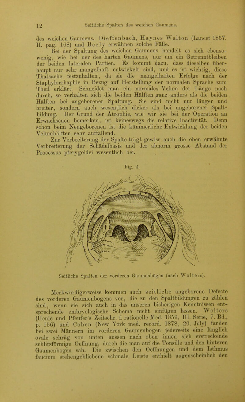 des weichen Gaumens. Dieffenbach, Haynes Walton (Lancet 1857. II. pag. 168) und Beely erwähnen solche Fälle. Bei der Spaltung des weichen Gaumens handelt es sich ebenso- wenig, wie bei der des harten Gaumens, nur um ein Getrenntbleiben der beiden lateralen Partien. Es kommt dazu, dass dieselben über- haupt nur sehr mangelhaft entwickelt sind, und es ist wichtig, diese Thatsache festzuhalten, da sie die mangelhaften Erfolge nach der Staphylorrhaphie in Bezug auf Herstellung der normalen Sprache zum Theil erklärt. Schneidet man ein normales Velum der Länge nach durch, so verhalten sich die beiden Hälften ganz anders als die beiden Hälften bei angeborener Spaltung. Sie sind nicht nm* länger und breiter, sondern auch wesentlich dicker als bei angeborener Spalt- bildung. Der Grund der Atrophie, wie wir sie bei der Operation an Erwachsenen bemerken, ist keineswegs die relative Inactivität. Denn schon beim Neugeborenen ist die kümmerliche Entwicklung der beiden Velumhälften sehr auffallend. Zur Verbreiterung der Spalte trägt gewiss auch die oben erwähnte Verbreiterung der Schädelbasis imd der abnorm grosse Abstand der Processus pterygoidei wesentlich bei. Fig. 3. Seitliche Spalten der vorderen Gaumenbögen (nach Wolters). Merkwürdigerweise kommen auch seitliche angeborene Defecte des vorderen Gaumenbogens vor, die zu den Spaltbildungen zu zählen sind, wenn sie sich auch in das unseren bisherigen Kenntnissen ent- sprechende embryologische Schema nicht einfügen lassen. Wolters (Henle und Pfeufer's Zeitschr. f. rationelle Med. 1859, HI. Serie, 7. Bd., p. 156) und Cohen (New York med. record. 1878, 20. July) fanden bei zwei Männern im vorderen Gaumenbogen jederseits eine länghch ovale schräg von unten aussen nach oben innen sich erstreckende schlitzförmige Oeffnung, durch die man auf die Tonsille und den hinteren Gaumenbogen sah. Die zwischen den Oelfnungen und dem Isthmus faucium stehengebliebene schmale Leiste enthielt augenscheinlich den