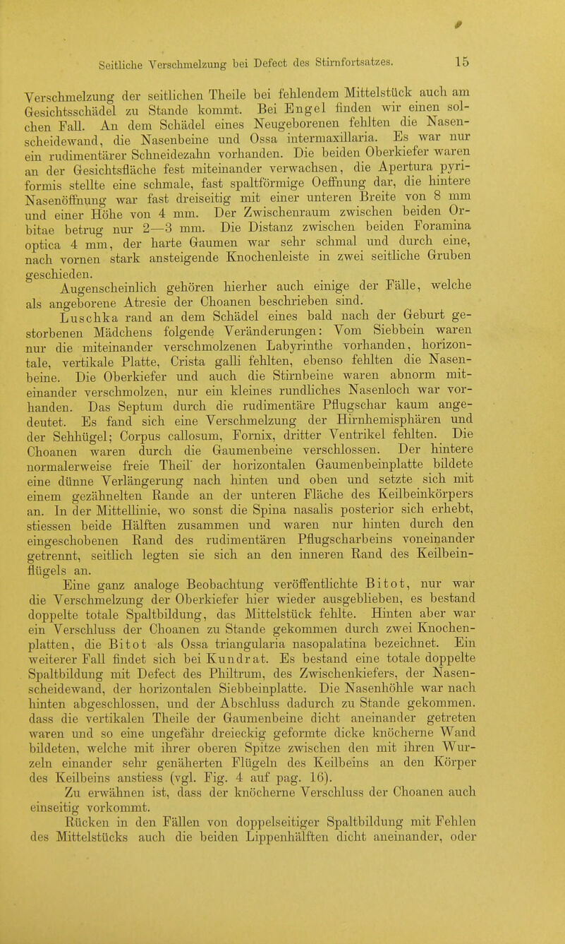 Versclimelzung der seitlichen Theile bei fehlendem Mitfcelstück auch am Gesichtsschädel zu Stande kommt. Bei Engel finden wir einen sol- chen Fall. An dem Schädel eines Neugeborenen fehlten die Nasen- scheidewand, die Nasenbeine und Ossa intermaxillaria. Es war nur em rudimentärer Schneidezahn vorhanden. Die beiden Oberkiefer waren an der Gesichtsfläche fest mitemander verwachsen, die Apertura pyri- formis stellte eine schmale, fast spaltförmige Oeflfnung dar, die hintere Nasenöfihung war fast dreiseitig mit einer unteren Breite von 8 mm und einer Höhe von 4 mm. Der Zwischenraum zwischen beiden Or- bitae betrug nur 2—3 mm. Die Distanz zwischen beiden Foramina optica 4 mm, der harte Gaumen war sehr schmal und durch eine, nach vornen stark ansteigende Knochenleiste in zwei seitliche Gruben geschieden. Augenscheinlich gehören hierher auch einige der Fälle, welche als angeborene Atresie der Choanen beschrieben sind. Luschka rand an dem Schädel eines bald nach der Geburt ge- storbenen Mädchens folgende Veränderungen: Vom Siebbein waren nur die miteinander verschmolzenen Labyrinthe vorhanden, horizon- tale, vertikale Platte, Crista gaUi fehlten, ebenso fehlten die Nasen- beine. Die Oberkiefer und auch die Stirnbeine waren abnorm mit- einander verschmolzen, nur ein kleines rundliches Nasenloch war vor- handen. Das Septum durch die rudimentäre Pflugschar kaum ange- deutet. Es fand sich eine Verschmelzung der Hirnhemisphären und der Sehhügel; Corpus callosum, Fornix, dritter Ventrikel fehlten. Die Choanen waren durch die Gaumenbeine verschlossen. Der hintere normalerweise freie Theil' der horizontalen Gaumenbeinplatte bildete eine dünne Verlängerung nach hinten und oben und setzte sich mit einem gezähnelten Rande an der unteren Fläche des Keilbeinkörpers an. In der Mittellinie, wo sonst die Spina nasalis posterior sich erhebt, stiessen beide Hälften zusammen und waren nur hinten durch den eingeschobenen Rand des rudimentären Pflugscharbeins voneinander getrennt, seitlich legten sie sich an den inneren Rand des Keilbein- flügels an. Eine ganz analoge Beobachtung veröffentlichte Bitot, nur war die Verschmelzung der Oberkiefer hier wieder ausgeblieben, es bestand doppelte totale Spaltbildung, das Mittelstück fehlte. Hinten aber war ein Verschluss der Choanen zu Stande gekommen durch zwei Knochen- platten, die Bitot als Ossa triangularia nasopalatina bezeichnet. Ein weiterer Fall findet sich bei Kundrat. Es bestand eine totale doppelte Spaltbildung mit Defect des Philtrum, des Zwischenkiefers, der Nasen- scheidewand, der horizontalen Siebbeinplatte. Die Nasenhöhle war nach hinten abgeschlossen, und der Abschluss dadurch zu Stande gekommen, dass die vertikalen Theile der Gaumenbeine dicht aneinander getreten waren und so eine ungefähr dreieckig geformte dicke knöcherne Wand bildeten, welche mit ihrer oberen Spitze zwischen den mit ihren Wur- zeln einander sehr genäherten Flügeln des Keilbeins an den Körper des Keilbeins anstiess (vgl. Fig. 4 auf pag. 16). Zu erwähnen ist, dass der knöcherne Verschluss der Choanen auch einseitig vorkommt. Rücken in den Fällen von doppelseitiger Spaltbildung mit Fehlen des Mittelstücks auch die beiden Lippenhälften dicht aneinander, oder