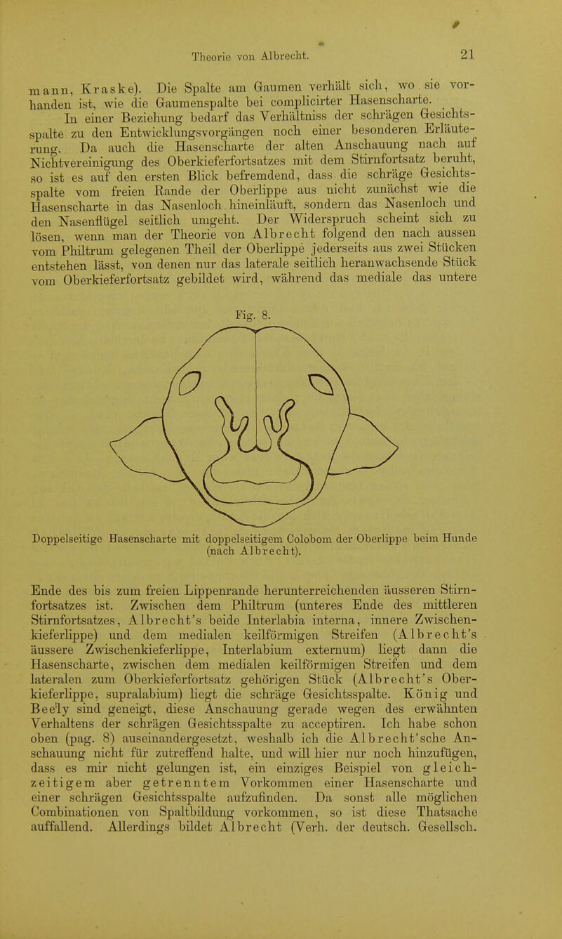 mann, Kraske). Die Spalte am Gaumen verhält sich, wo sie vor- handen ist, wie die Gaumenspalte bei complicirter Hasenscharte. In einer Beziehung bedarf das Verhältniss der schi-ägen Gesichts- spalte zu den Entwicklungsvorgängen noch einer besonderen Erläute- rung. Da auch die Hasenscharte der alten Anschauung nach auf NichtVereinigung des Oberkieferfortsatzes mit dem Stirnfortsatz beruht, so ist es auf den ersten Blick befremdend, dass die schräge Gesichts- spalte vom freien Rande der Oberlippe aus nicht zunächst wie die Hasenscharte in das Nasenloch hineinläuft, sondern das Nasenloch und den Nasenflügel seitlich umgeht. Der Widerspruch scheint sich zu lösen, wenn man der Theorie von Albrecht folgend den nach aussen vom Phütrum gelegenen Theil der Oberlippe jederseits aus zwei Stücken entstehen lässt, von denen nur das laterale seitlich heranwachsende Stück vom Oberkieferfortsatz gebildet wird, während das mediale das untere Fig. 8. Doppelseitige Hasenscharte mit doppelseitigem Colobom der Oberlippe beim Hunde (nach Albrecht), Ende des bis zum freien Lippem-ande herunterreichenden äusseren Stirn- fortsatzes ist. Zwischen dem Phütrum (unteres Ende des mittleren Stirnfortsatzes, Albrecht's beide Interlabia interna, innere Zwischen- kieferlippe) und dem medialen keilförmigen Streifen (Albrecht's äussere ZwischenkieferHppe, Interlabium extemum) liegt dann die Hasenscharte, zwischen dem medialen keilförmigen Streifen und dem lateralen zum Oberkieferfortsatz gehörigen Stück (Albrecht's Ober- kieferlippe, supralabium) liegt die schräge Gesichtsspalte. König und Beely sind geneigt, diese Anschauung gerade wegen des erwähnten Verhaltens der schrägen Gesichtsspalte zu acceptiren. Ich habe schon oben (pag. 8) auseinandergesetzt, weshalb ich die Albrecht'sche An- schauung nicht für zutreffend halte, und will hier nur noch hinzufügen, dass es mir nicht gelungen ist, ein einziges Beispiel von gleich- zeitigem aber getrenntem Vorkommen einer Hasenscharte und einer schrägen Gesichtsspalte aufzufinden. Da sonst alle möglichen Combinationen von Spaltbildung vorkommen, so ist diese Thatsache auffallend. Allerdings bildet Albrecht (Verh. der deutsch. Gesellsch.