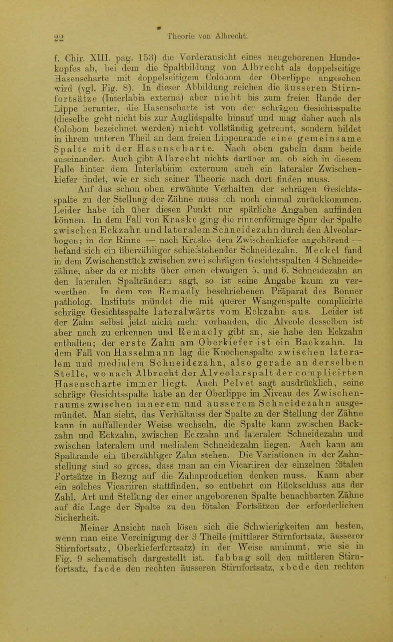 f. Chir. XIII. piig. 153) die Vorderansicht eines neugeborenen Hunde- kopfes ab, bei dem die Spaltbildung von Alb recht als doppelseitige Hasenscharte mit doppelseitigem Colobom der Oberlippe angesehen wird (vgl. Fig. 8). In dieser Abbildung reichen die äusseren Stirn- fortsätze (Interlabia externa) aber nicht bis zum freien Rande der Lippe herunter, die Hasenscharte ist von der schrägen Gesichtsspalte (dieselbe geht nicht bis zur Auglidspalte hinauf und mag daher auch als Colobom bezeichnet werden) nicht vollständig getrennt, sondern bildet in ihi-em unteren Theil an dem freien Lippenrande eine gemeinsame Spalte mit der Hasenscharte. Nach oben gabeln dann beide auseinander. Auch gibt Albrecht nichts darüber an, ob sich in diesem FaUe hinter dem Interlabiiim externum auch ein lateraler Zwischen- kiefer findet, wie er sich seiner Theorie nach dort finden muss. Auf das schon oben erwähnte Verhalten der schrägen Gesichts- spalte zu der Stellung der Zähne muss ich noch einmal zurückkommen. Leider habe ich über diesen Punkt nur spärliche Angaben auffinden können. In dem FaU von Kraske ging die rinnenförmige Spur der Spalte zwischen Eckzahn und lateralem Schneidezahn durch den Alveolar- bogen; in der Rinne — nach Kraske dem Zwischenkiefer angehörend — befand sich ein überzähliger schiefstehender Schneidezahn. Meckel fand in dem Zwischenstück zwischen zwei schrägen Gesichtsspalten 4 Schneide- zähne, aber da er nichts über einen etwaigen 5. und 6. Schneidezahn an den lateralen Spalträndern sagt, so ist seine Angabe kaum zu ver- werthen. In dem von Remacly beschriebenen Präparat des Bonner patholog. Instituts mündet die mit querer Wangenspalte complicirte schräge Gesichtsspalte lateralwärts vom Eckzahn aus. Leider ist der Zahn selbst jetzt nicht mehr vorhanden, die Alveole desselben ist aber noch zu erkennen und Remacly gibt an, sie habe den Eckzahn enthalten; der erste Zahn am Oberkiefer ist ein Backzahn. In dem Fall von Hasselmann lag die Knochenspalte zwischen latera- lem und medialem Schneidezahn, also gerade an derselben Stelle, wo nach Albrecht der Alveolarspalt der complicirten Hasenscharte immer liegt. Auch Pelvet sagt ausdrücklich, seine schräge Gesichtsspalte habe an der Oberlippe im Niveau des Zwischen- raums zwischen innerem und äusserem Schneidezahn ausge- mündet. Man sieht, das Verhältniss der Spalte zu der Stellung der Zähne kann in auffallender Weise wechseln, die Spalte kann zwischen Back- zahn und Eckzahn, zwischen Eckzahn und lateralem Schneidezahn und zwischen lateralem und medialem Schneidezahn liegen. Auch kann am Spaltrande ein überzähliger Zahn stehen. Die Variationen in der Zahn- stellung sind so gross, dass man an ein Vicariü-en der einzelneu fötalen Fortsätze in Bezug auf die Zahnproduction denken muss. Kann aber ein solches Vicariiren stattfinden, so entbehrt ein Rückschluss aus der Zahl, Art und Stellung der einer angeborenen Spalte benachbarten Zähne auf die Lage der Spalte zu den fötalen Fortsätzen der erforderHcheu Sicherheit. Meiner Ansicht nach lösen sich die Schwierigkeiten am besten, wenn man eine Vereinigung der 3 Theile (mittlerer Stirnfortsatz, äusserer Stimfoi-tsatz, Oberkieferfortsatz) in der Weise annimmt, wie sie in Fig. 9 schematisch dargestellt ist. fabbag soll den mittleren Stirn- fortsatz, facde den rechten äusseren Stirnfortsatz, xbcde den rechten