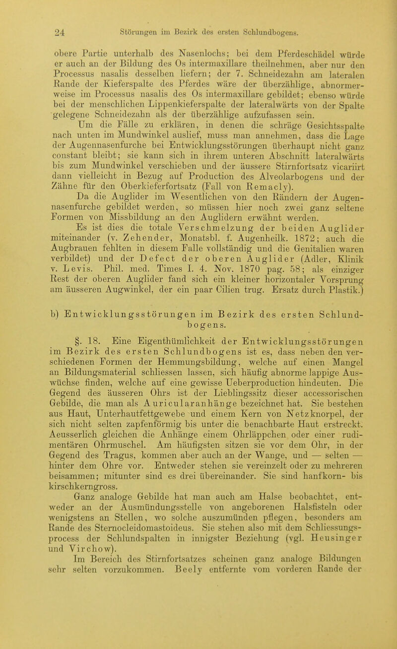 obere Partie unterhalb des Nasenlochs; bei dem Pferdeschädel würde er auch an der Bildung des Os intermaxillare theilnehmen, aber nur den Processus nasalis desselben liefern; der 7. Schneidezahn am lateralen Rande der Kieferspalte des Pferdes wäre der überzählige, abnormer- weise im Processus nasalis des Os intermaxillare gebildet; ebenso würde bei der menschlichen Lippenkieferspalte der lateralwärts von der Spalte gelegene Schneidezahn als der überzählige aufzufassen sein. Um die Fälle zu erklären, in denen die schräge Gesichtsspalte nach unten im Mundwinkel auslief, muss man annehmen, dass die Lage der Augennasenfurche bei Entwicklungsstörungen überhaupt nicht ganz constant bleibt; sie kann sich in ihrem unteren Abschnitt lateralwärts bis zum Mundwinkel verschieben und der äussere Stirnfortsatz vicariirt dann vielleicht in Bezug auf Production des Alveolarbogens und der Zähne für den Oberkieferfortsatz (Fall von Remacly). Da die Auglider im Wesentlichen von den Rändern der Augen- nasenfurche gebildet werden, so müssen hier noch zwei ganz seltene Formen von Missbildung an den Auglidern erwähnt werden. Es ist dies die totale Verschmelzung der beiden Auglider miteinander (v. Zehender, Monatsbl. f. Augenheilk. 1872; auch die Augbrauen fehlten in diesem Falle vollständig und die Genitalien waren verbildet) und der Defect der oberen Auglider (Adler, Klinik V. Levis. Phil. med. Times L 4. Nov. 1870 pag. 58; als einziger Rest der oberen Auglider fand sich ein kleiner horizontaler Vorsprung am äusseren Augwinkel, der ein paar Cilien trug. Ersatz durch Plastik.) b) Entwicklungsstörungen im Bezirk des ersten Schlund- bogens. §. 18. Eine Eigenthümlichkeit der Entwicklungsstörungen im Bezirk des ersten Schlundbogens ist es, dass neben den ver- schiedenen Formen der Hemmungsbildung, welche auf einen Mangel an Bildimgsmaterial schliessen lassen, sich häufig abnorme lappige Aus- wüchse finden, welche auf eine gewisse Ueberproductiou hindeuten. Die Gegend des äusseren Ohrs ist der Lieblingssitz dieser accessorischen Gebilde, die man als Auricularanhänge bezeichnet hat. Sie bestehen aus Haut, Unterhautfettgewebe und einem Kern von Netzknorpel, der sich nicht selten zapfenförmig bis unter die benachbarte Haut erstreckt. Aeusserlich gleichen die Anhänge einem Ohrläppchen oder einer rudi- mentären Ohrmuschel. Am häufigsten sitzen sie vor dem Ohr, in der Gegend des Tragus, kommen aber auch an der Wange, und — selten — hinter dem Ohre vor. Entweder stehen sie vereinzelt oder zu mehreren beisammen; mitunter sind es drei übereinander. Sie sind hanfkorn- bis kirschkerngross. Ganz analoge Gebilde hat man auch am Halse beobachtet, ent- weder an der Ausmündungsstelle von angeborenen Halsfisteln oder wenigstens an Stellen, wo solche auszumünden pflegen, besonders am Rande des Sternocleidomastoideus. Sie stehen also mit dem Schliessungs- process der Schlundspalten in innigster Beziehung (vgl. Heusinger und Virchow). Im Bereich des Stirnfortsatzes scheinen ganz analoge Bildungen sehr selten vorzukommen. Beely entfernte vom vorderen Rande der