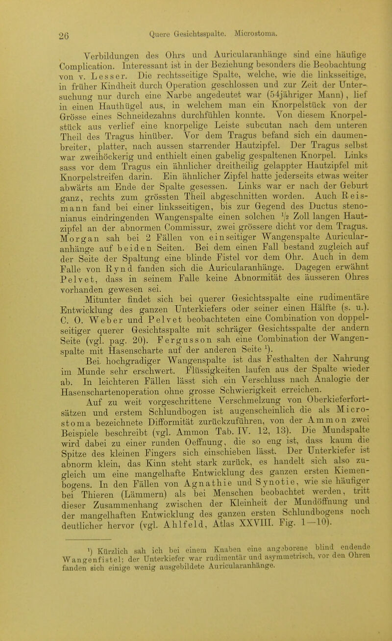 Verbildungen des Ohrs und Auricularanliilnge sind eine häufige Complication. Interessant ist in der Beziehung besonders die Beobachtung von V. Lesser. Die rechtsseitige Spalte, Avelche, wie die linksseitige, in früher Kindheit durch Operation geschlossen und zur Zeit der Unter- suchung nur durch eine Narbe angedeutet war (54jähriger Mann) , lief in einen Hauthügel aus, in welchem man ein Knorpelstück von der Grösse eines Schneidezahns durchfülilen konnte. Von diesem Knorpel- stück aus verlief eine knorpelige Leiste subcutan nach dem unteren Theil des Tragus hinüber. Vor dem Tragus befand sich ein daumen- breiter, platter, nach aussen starrender Hautzipfel. Der Tragus selbst war zweihöckerig und enthielt einen gabelig gespaltenen Knorpel. Links sass vor dem Tragus ein ähnlicher dreitheilig gelappter Hautzipfel mit Knorpelstreifen darin. Ein ähnlicher Zipfel hatte jederseits etwas weiter abwärts am Ende der Spalte gesessen. Links war er nach der Geburt o-anz, rechts zum grössten Theil abgeschnitten worden. Auch Reis- mann fand bei einer linksseitigen, bis zur Gegend des Ductus steno- nianus eindringenden Wangenspalte einen solchen ^2 Zoll langen Haut- zipfel an der abnormen Commissur, zwei grössere dicht vor dem Tragus. Morgan sah bei 2 Fällen von einseitiger Wangenspalte Auricular- anhänge auf beiden Seiten. Bei dem einen Fall bestand zugleich auf der Seite der Spaltung eine blinde Fistel vor dem Ohr. Auch in dem Falle von Rynd fanden sich die Auricularanhänge. Dagegen erwähnt Pelvet, dass in seinem Falle keine Abnormität des äusseren Ohres vorhanden gewesen sei. Mitunter findet sich bei querer Gesichtsspalte eine rudimentäre Entwicklung des ganzen Unterkiefers oder semer einen Hälfte (s. u.). C. 0. Weber und Pelvet beobachteten eine Combination von doppel- seitiger querer Gesichtsspalte mit schräger Gesichtsspalte der andern Seite (vgl. pag. 20). Fergusson sah eine Combination der Wangen- spalte mit Hasenscharte auf der anderen Seite ^). Bei. hochgradiger Wangenspalte ist das Festhalten der Nahrung im Munde sehr erschwert. Flüssigkeiten laufen aus der Spalte wieder ab. In leichteren Fällen lässt sich ein Verschluss nach Analogie der Hasenschartenoperation ohne grosse Schwierigkeit erreichen. Auf zu weit vorgeschrittene Verschmelzung von Oberkieferfort- sätzen und erstem Schlundbogen ist augenscheinlich die als Micro- stoma bezeichnete Difformität zurückzuführen, von der Ammon zwei Beispiele beschreibt (vgl. Ammon Tab. IV. 12, 13). Die Mundspalte wird dabei zu einer runden Oeffnung, die so eng ist, dass kaum die Spitze des kleinen Fingers sich einschieben lässt. Der Unterkiefer ist abnorm klehi, das Kinn steht stark zurück, es handelt sich also zu- gleich um eine mangelhafte Entwicklung des ganzen ersten Kiemen- bocrens. In den FäUen von Agnathie undSynotie, wie sie häufiger bef Thieren (Lämmern) als bei Menschen beobachtet werden, tritt dieser Zusammenhang zwischen der Kleinheit der Mundöffnung und der mangelhaften Entwicklung des ganzen ersten Schlundbogens noch deutlicher hervor (vgl. Ahlfeld, Atlas XXVIH. Fig. 1-10). 1) Kürzlich sah ich bei einem Knabea eine ang,)borene blind endende Wangenfistel; der Unterkiefer war rudimentär und asymmetrisch, vor den Uhren fanden sich einige wenig ausgebildete Auricularanhänge.