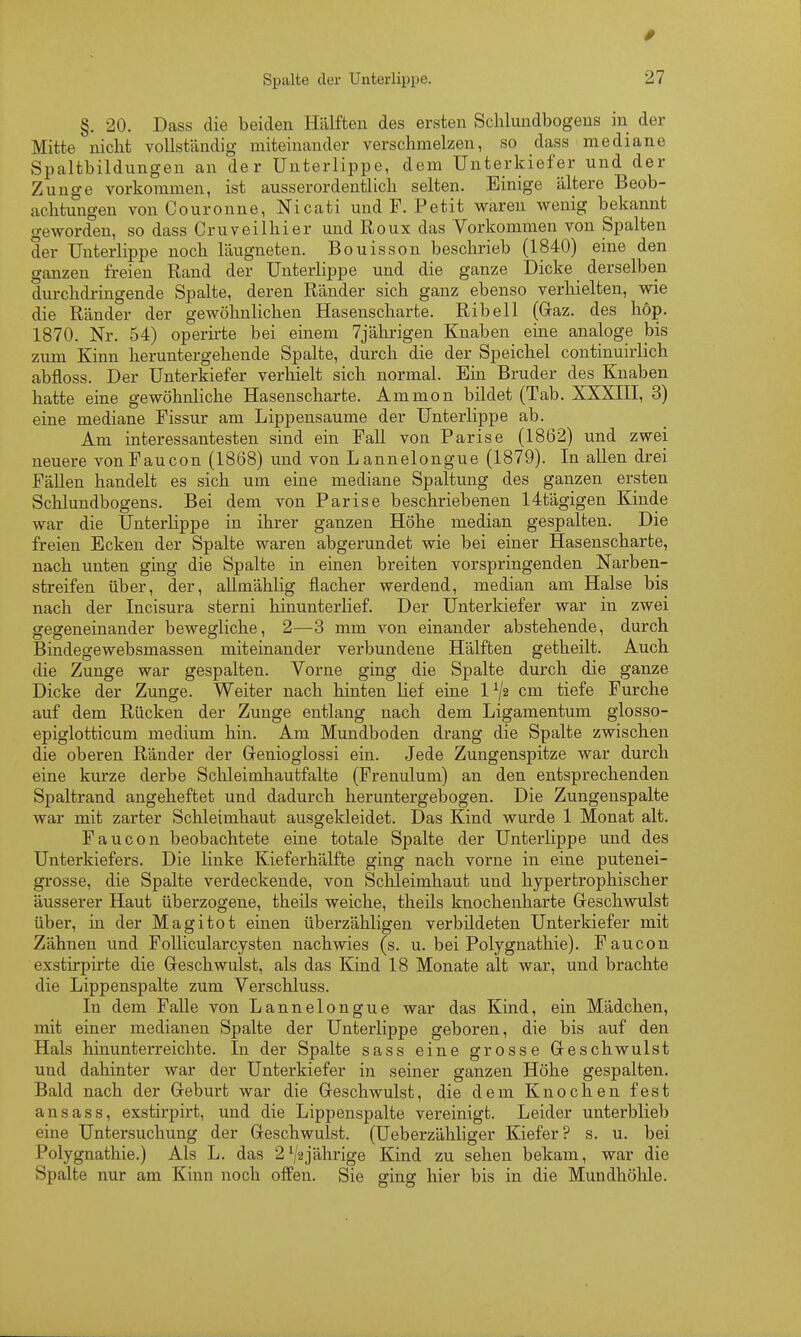 §. 20. Dass die beiden Hälften des ersten Schlundbogeus in der Mitte nicht vollständig miteinander verschmelzen, so dass mediane Spaltbildungen an der Unterlippe, dem Unterkiefer und der Zunge vorkommen, ist ausserordentlich selten. Einige ältere Beob- achtungen vonCouronne, Nicati und F. Petit waren wenig bekannt geworden, so dass Cruveilhier und Roux das Vorkommen von Spalten der Unterlippe noch läugneten. Bouisson beschrieb (1840) eine den ganzen freien Rand der Unterlippe und die ganze Dicke derselben durchdringende Spalte, deren Ränder sich ganz ebenso verhielten, wie die Ränder der gewöhnlichen Hasenscharte. Ribell (Graz, des höp. 1870. Nr. 54) operirte bei einem 7jährigen Knaben eine analoge bis zum Kinn heruntergehende Spalte, durch die der Speichel continuirlich abfloss. Der Unterkiefer verluelt sich normal. Ein Bruder des Knaben hatte eine gewöhnliche Hasenscharte. Ammon bildet (Tab. XXXHI, 3) eine mediane Fissur am Lippensaume der Unterlippe ab. Am interessantesten sind ein Fall von Parise (1862) und zwei neuere vonFaucon (1868) und von Lannelongue (1879). In aUen drei FäUen handelt es sich um eine mediane Spaltung des ganzen ersten Schlundbogeus. Bei dem von Parise beschriebenen 14tägigen Kinde war die Unterlippe in ihrer ganzen Höhe median gespalten. Die freien Ecken der Spalte waren abgerundet wie bei einer Hasenscharte, nach unten ging die Spalte in einen breiten vorspringenden Narben- streifen über, der, allmählig flacher werdend, median am Halse bis nach der Incisura sterni hinunterlief. Der Unterkiefer war in zwei gegeneinander bewegliche, 2—-3 mm von einander abstehende, durch Bindegewebsmassen miteinander verbundene Hälften getheilt. Auch die Zunge war gespalten. Vorne ging die Spalte durch die ganze Dicke der Zunge. Weiter nach hinten lief eine 1^2 cm tiefe Furche auf dem Rücken der Zunge entlang nach dem Ligamentum glosso- epiglotticum medium hin. Am Mundboden drang die Spalte zwischen die oberen Ränder der Grenioglossi ein. Jede Zungenspitze war durch eine kurze derbe Schleimhautfalte (Frenulum) an den entsprechenden Spaltrand angeheftet und dadurch heruntergebogen. Die Zungenspalte war mit zarter Schleimhaut ausgekleidet. Das Kind wurde 1 Monat alt. Faucon beobachtete eine totale Spalte der Unterlippe und des Unterkiefers. Die linke Kieferhälfte ging nach vorne in eine putenei- grosse, die Spalte verdeckende, von Schleimhaut und hypertrophischer äusserer Haut überzogene, theils weiche, theils knochenharte Geschwulst über, na der Magitot einen überzähligen verbildeten Unterkiefer mit Zähnen und FoUicularcysten nachwies (s. u. bei Polygnathie). Faucon exstirpirte die Geschwulst, als das Kind 18 Monate alt war, und brachte die Lippenspalte zum Verschluss. In dem Falle von Lannelongue war das Kind, ein Mädchen, mit einer medianen Spalte der Unterlippe geboren, die bis auf den Hals hinunterreichte. In der Spalte sass eine grosse Geschwulst und dahinter war der Unterkiefer in seiner ganzen Höhe gespalten. Bald nach der Geburt war die Geschwulst, die dem Knochen fest ansass, exstirpirt, und die Lippenspalte vereinigt. Leider unterblieb eine Untersuchung der Geschwulst. (Ueberzähliger Kiefer? s. u. bei Polygnathie.) Als L. das 2^/2jährige Kind zu sehen bekam, war die Spalte nur am Kinn noch offen. Sie ging hier bis in die Mundhöhle.