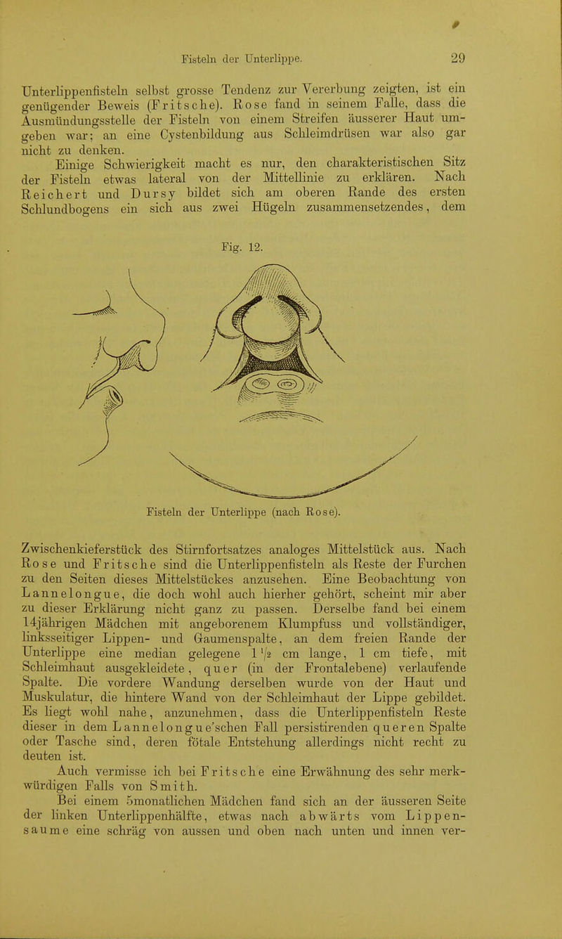 Unterlippenfisteln selbst grosse Tendenz zur Vererbung zeigten, ist ein genügender Beweis (Fritsche). Rose fand in seinem Falle, dass die Ausmündungsstelle der Fisteln von einem Streifen äusserer Haut um- geben war; an eine Cystenbildung aus Schleimdrüsen war also gar nicbt zu denken. Einige Schwierigkeit macht es nur, den charakteristischen Sitz der Fisteln etwas lateral von der Mittellinie zu erklären. Nach Reichert und Dursy bildet sich am oberen Rande des ersten Schlundbogens ein sich aus zwei Hügeln zusammensetzendes, dem Fig. 12. Fisteln der Unterlippe (nach Rose). Zwischenkieferstück des Stirnfortsatzes analoges Mittelstück aus. Nach Rose und Fritsche sind die Unterlippenfisteln als Reste der Furchen zu den Seiten dieses Mittelstückes anzusehen. Eine Beobachtung von Lannelongue, die doch wohl auch hierher gehört, scheint mir aber zu dieser Erklärung nicht ganz zu passen. Derselbe fand bei einem 14jährigen Mädchen mit angeborenem Klumpfuss und vollständiger, linksseitiger Lippen- und Gaumenspalte, an dem freien Rande der Unterlippe eine median gelegene 1 '/s cm lange, 1 cm tiefe, mit Schleimhaut ausgekleidete, quer (in der Frontalebene) verlaufende Spalte. Die vordere Wandung derselben wurde von der Haut und Muskulatur, die hintere Wand von der Sclileimhaut der Lippe gebildet. Es liegt wohl nahe, anzunehmen, dass die Unterlippenfisteln Reste dieser in dem Lannelongue'schen Fall persistirenden queren Spalte oder Tasche sind, deren fötale Entstehung allerdings nicht recht zu deuten ist. Auch vermisse ich bei Fritsche eine Erwähnung des sehr merk- würdigen Falls von Smith. Bei einem .5monatlichen Mädchen fand sich an der äusseren Seite der linken Unterlippenhälfte, etwas nach abwärts vom Lippen- saume eine schräg von aussen und oben nach unten und innen ver-