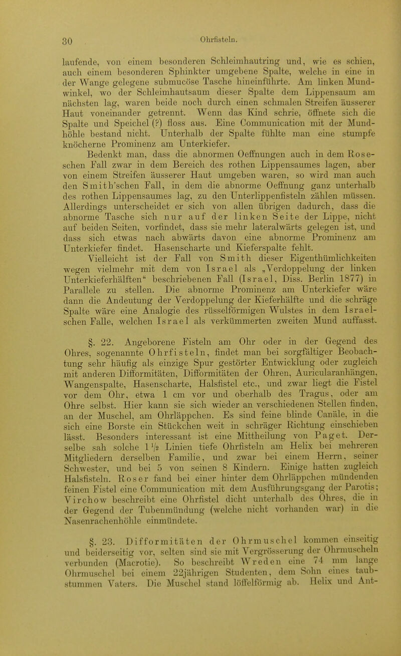 Ohrfisteln. laufende, von einem besonderen Schleimhautring und, wie es schien, auch einem besonderen Sphinkter umgebene Spalte, welche in eine in der Wange gelegene submucöse Tasche hineinführte. Am linken Mund- winkel, wo der Sclileimhautsaum dieser Spalte dem Lippensaum am nächsten lag, waren beide noch durch einen schmalen Streifen äusserer Haut voneinander getrennt. Wenn das Kind schrie, öffnete sich die Spalte und Speichel (?) fioss aus. Eine Communication mit der Mund- höhle bestand nicht. Unterhalb der Spalte fühlte man eine stumpfe knöcherne Prominenz am Unterkiefer. Bedenkt man, dass die abnormen Oeffnungen auch in dem Rose- schen Fall zwar in dem Bereich des rothen Lippensaumes lagen, aber von einem Streifen äusserer Haut umgeben waren, so wird man auch den Smith'schen Fall, in dem die abnorme Oeffnung ganz unterhalb des rothen Lippensaumes lag, zu den Unterlippenfisteln zählen müssen. Allerdings unterscheidet er sich von allen übrigen dadurch, dass die abnorme Tasche sich nur auf der linken Seite der Lippe, nicht auf beiden Seiten, vorfindet, dass sie melir lateralwärts gelegen ist, und dass sich etwas nach abwärts davon eine abnorme Prominenz am Unterkiefer findet. Hasenscharte und Kieferspalte fehlt. Vielleicht ist der Fall von Smith dieser Eigenthümlichkeiten wegen vielmehr mit dem von Israel als „Verdoppelung der linken Unterkieferhälften beschriebenen Fall (Israel, Diss. Berlin 1877) in Parallele zu stellen. Die abnorme Prominenz am Unterkiefer wäre dann die Andeutung der Verdoppelung der Kieferhälfte und die schräge Spalte wäre eine Analogie des rüsselförmigen Wulstes in dem Israel- schen Falle, welchen Israel als verkümmerten zweiten Mund auffasst. §. 22. Angeborene Fisteln am Ohr oder in der Gegend des Ohres, sogenannte Ohrfisteln, findet man bei sorgfältiger Beobach- tung sehr häufig als einzige Spur gestörter Entwicklung oder zugleich mit anderen Diff'ormitäten, Difformitäten der Ohren, Auricularanhängen, Wangenspalte, Hasenscharte, Halsfistel etc., und zwar liegt die Fistel vor dem Ohr, etwa 1 cm vor und oberhalb des Tragus, oder am Ohre selbst. Hier kann sie sich wieder an verschiedenen Stellen finden, an der Muschel, am Ohrläppchen. Es sind feine blinde Canäle, in die sich eine Borste ein Stückchen weit in schräger Richtung einschieben lässt. Besonders interessant ist eine Mittheilung von Paget. Der- selbe sah solche 1 Va Linien tiefe Ohrfisteln am Helix bei mehreren Mitgliedern derselben Familie, und zwar bei einem Herrn, seiner Schwester, und bei 5 von seinen 8 Kindern. Einige hatten zugleich Halsfisteln. Roser fand bei einer hinter dem Ohrläppchen mündenden feinen Fistel eine Communication mit dem Ausführungsgang der Parotis; Virchow beschreibt eine Ohrfistel dicht unterhalb des Ohres, die in der Gegend der Tubenmündung (welche nicht vorhanden war) in die Nasenrachenhühle einmündete. §. 23. Difformitäten der Ohrmuschel kommen einseitig und beiderseitig vor, selten sind sie mit Vergrösserung der Ohrmuscheln verbunden (Macrotie). So beschreibt Wreden eine 74 mm lange Ohrmuschel bei einem 22jährigen Studenten, dem Sohn emes taub- stummen Vaters. Die Muschel stsind löffeiförmig ab. Helix und Ant-