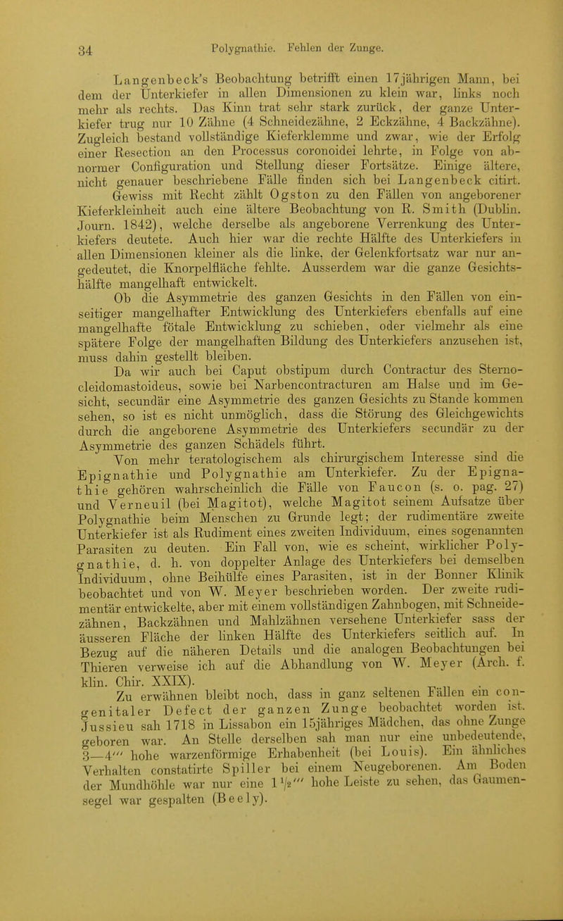 Langenbeck's Beobachtung betrifft einen 17jährigen Mann, bei dem der Unterkiefer in allen Dimensionen zu klein war, links noch mehr als rechts. Das Kinn trat sehr stark zurück, der ganze Unter- kiefer trug nur 10 Zähne (4 Schneidezähne, 2 Eckzähne, 4 Backzähne). Zugleich bestand vollständige Kieferklemme und zwar, wie der Erfolg einer Resectiou an den Processus coronoidei lehrte, in Folge von ab- normer Configuration und Stellung dieser Fortsätze. Einige ältere, nicht genauer beschriebene Fälle finden sich bei Langenbeck citirt. Gewiss mit Recht zählt Ogston zu den Fällen von angeborener Kieferkleinheit auch eine ältere Beobachtung von R. Smith (Dublin. Journ. 1842), welche derselbe als angeborene Verrenkung des Unter- kiefers deutete. Auch hier war die rechte Hälfte des Unterkiefers in allen Dimensionen kleiner als die linke, der Gelenkfortsatz war nur an- gedeutet, die Knorpelfläche fehlte. Ausserdem war die ganze Gesichts- hälfte mangelhaft entwickelt. Ob die Asymmetrie des ganzen Gesichts in den Fällen von ein- seitiger mangelhafter Entwicklung des Unterkiefers ebenfalls auf eine mangelhafte fötale Entwicklung zu schieben, oder vielmehr als eine spätere Folge der mangelhaften Bildung des Unterkiefers anzusehen ist, muss dahin gestellt bleiben. Da wir auch bei Caput obstipum durch Contractur des Sterno- cleidomastoideus, sowie bei Narbencontracturen am Halse und im Ge- sicht, secundär eine Asymmetrie des ganzen Gesichts zu Stande kommen sehen, so ist es nicht unmögHch, dass die Störung des Gleichgewichts durch die angeborene Asymmetrie des Unterkiefers secundär zu der Asymmetrie des ganzen Schädels führt. Von mehr teratologischem als chirurgischem Interesse sind die Epignathie und Polygnathie am Unterkiefer. Zu der Epigna- thie gehören wahrscheinlich die Fälle von Faucon (s. o. pag. 27) und Verneuil (bei Magitot), welche Magitot seinem Aufsatze über Polygnathie beim Menschen zu Grunde legt; der rudimentäre zweite Unterkiefer ist als Rudiment eines zweiten Individuum, eines sogenannten Parasiten zu deuten. Ein Fall von, wie es scheint, wirklicher Poly- o-nathie, d. h. von doppelter Anlage des Unterkiefers bei demselben Individuum, ohne Beihülfe eines Parasiten, ist in der Bonner Klinik beobachtet und von W. Meyer beschrieben worden. Der zweite rudi- mentär entwickelte, aber mit einem vollständigen Zahnbogen, mit Schneide- zähnen, Backzähnen und Mahlzähnen versehene Unterkiefer sass der äusseren Fläche der buken Hälfte des Unterkiefers seitlich auf. In Bezug auf die näheren Details und die analogen Beobachtungen bei Thieren verweise ich auf die Abhandlung von W. Meyer (Arch. f. klin. Chir. XXIX). ^ ^ • Zu erwähnen bleibt noch, dass in ganz seltenen lallen em con- crenitaler Defect der ganzen Zunge beobachtet worden ist. Jussieu sah 1718 in Lissabon ein ISjähriges Mädchen, das ohne Zunge geboren war. An Stelle derselben sah man nur eine unbedeutende, 3_4' hohe warzenförmige Erhabenheit (bei Louis). Em ähnhches Verhalten constatirte Spiller bei einem Neugeborenen. Am^ Boden der Mundhöhle war nur eine P/a' hohe Leiste zu sehen, das Gaumen- segel war gespalten (Beely).