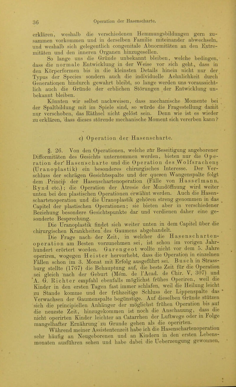 erklären, weshalb die verschiedenen Henimungshildungen gern zu- sammen vorkommen und in derselben Familie miteinander abwechseln, und weshalb sich gelegentlich congenitale Abnormitäten an den Extre- mitäten und den inneren Organen hinzugesellen. So lange uns die Gründe unbekannt bleiben, welche bedingen, dass die normale Entwicklung in der Weise vor sich geht, dass in den Körperformen bis in die kleinsten Details hinein nicht nur der Typus der Speeles sondern auch die individuelle Aehnlichkeit durch Generationen hindurch gewahrt bleibt, so lange werden uns voraussicht- lich auch die Gründe der erblichen Störungen der Entwicklung un- bekannt bleiben. Könnten wir selbst nachweisen, dass mechanische Momente bei der Spaltbildung mit im Spiele sind, so würde die Fragestellung damit nur verschoben, das Räthsel nicht gelöst sein. Denn wie ist es wieder zu erklären, 'dass dieses störende mechanische Moment sich vererben kann ? c) Operation der Hasenscharte. §. 26. Von den Operationen, welche zür Beseitigung angeborener Dilformitäten des Gesichts unternommen werden, bieten nur die Ope- ration der'Hasenscharte und die Operation des Wolfsrachen.s (Uranoplastik) ein besonderes chirurgisches Interesse. Der Ver- schluss der schrägen Gesichtsspalte und der queren Wangenspalte folgt dem .Princip der Haseuschartenoperation (Fälle von Hasselmanu, Rynd etc.); die Operation der Atresie der Muudöffnung wii'd weiter unten bei den plastischen Operationen erwähnt werden. Auch die Hasen- schartenoperation und die Uranoplastik gehören streng genommen in das Capitel der plastischen Operationen; sie bieten aber m verschiedener Beziehung besondere Gesichtspunkte dar und verdienen daher eine ge- sonderte Besprechung. Die Uranoplastik findet sich weiter unten in dem Capitel über die chirurgischen Krankheiten* des Gaumens abgehandelt. Die Frage nach- der Zeit, in welcher die Hasenscharten- operation am Besten vorzunehmen sei, ist schon im vorigen Jahr- hundert erörtert worden. Garengeot wollte nicht vor dem 5. Jahre operii-en, wogegen Heister hervorhebt, dass die Operation in einzelnen Fällen schon im 3. Monat mit Erfolg ausgeführt sei. Busch in Strass- burg stellte (1767) die Behauptung auf, die beste Zeit für die Operation sei gleich nach der Geburt (Mem. de l'Acad. de Chir. V, 307) und A. G. Richter empfahl ebenfalls möglichst frühes Operiren, weil die Kindßr in den ersten Tagen fast immer schlafen, weil die Heilung leicht zu Stande komme und der frühzeitige Schluss der Lippenspalte das Verwachsen der Gaumenspalte begünstige. Auf dieselben Gründe stützen sich die principiellen Anhänger der möglichst frühen Operation bis auf die neueste Zeit, hinzugekommen ist noch die Anschauung, dass die nicht operirten Kinder leichter an Catarrhen der Luftwege oder in Folge mangelhafter Ernährung zu Grunde gehen als die operirten. Während meiner Assistentenzeit habe ich die Hasenschartenoperation sehr häufig an Neugeborenen und an Kindern in den ersten Lebens- monaten ausführen sehen und habe dabei die Ueberzeugung gewonnen.