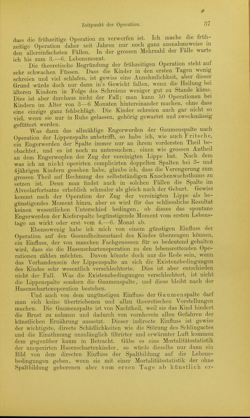 dass die frühzeitige Operation zu verwerfen ist. Ich mache die früh- zeitige Operation daher seit Jahren nur noch ganz ausnahmsweise m den allereinfachsten FäUen. In der grossen Mehrzahl der Fälle warte ich bis zum 8.—6. Lebensmonat. _ Die theoretische Begründung der frühzeitigen Operation steht aut sehr schwachen Füssen. Dass die Kinder in den ersten Tagen wenig schreien und viel schlafen, ist gewiss eine Annehmlichkeit, aber dieser Grund würde doch nur dann in's Gewicht fallen, wenn die Heilung bei älteren Kindern in Folge des Schreiens weniger gut zu Stande käme. Dies ist aber durchaus nicht der FaU; man kann 50 Operationen bei Kindern im Alter von 3—6 Monaten hintereinander machen, ohne dass eine einzige ganz fehlschlägt. Die Kmder schreien auch gar nicht so viel, wenn sie nur in Ruhe gelassen, gehörig gewartet und zweckmässig gefüttert werden. Was dann das allmählige Engerwerden der Gaumenspalte nach Operation der Lippenspalte anbetrifft, so habe ich, wie auch Fritsehe, ein Engerwerden der Spalte immer nui' an ihrem vordersten Theil be- obachtet, und es ist noch zu untersuchen, einen wie grossen Antheil an dem Engerwerden der Zug der vereinigten Lippe hat. Nach dem was ich an nicht operirten complicirten doppelten Spalten bei 3- und 4jährigen Kindern gesehen habe, glaube ich, dass die Verengerung zum grossen Theil auf Rechnung des selbstständigen Knochenwachsthums zu setzen ist. Denn man findet auch in solchen FäUen die Spalte im Alveolarfortsatze erheblich schmaler als gleich nach der Geburt. Gewiss kommt nach der Operation der Zug der vereinigten Lippe als be- günstigendes Moment hinzu, aber es wird für das schliessliche Resultat keinen wesentlichen Unterschied bedingen, ob dieses das spontane Engerwerden der Kieferspalte begünstigende Moment vom ersten Lebens- tage an wirkt oder erst vom 4.—6. Monat ab. Ebensowenig habe ich mich von einem günstigen Einfluss der Operation auf den Gesundheitszustand des Kindes überzeugen können, ein Einfluss, der von manchen Fachgenossen für so bedeutend gehalten wird, dass sie die Hasenschartenoperation zu den lebensrettenden Ope- rationen zählen möchten. Davon könnte doch nur die Rede sein, wenn das Vorhandensein der Lippenspalte an sich die Existenzbedingungen des Kindes sehr wesentlich verschlechterte. Dies ist aber entschieden nicht der Fall. Was die Existenzbedingungen verschlechtert, ist nicht die Lippenspalte sondern die Gaumenspalte, und diese bleibt nach der Hasenschartenoperation bestehen. Und auch von dem ungünstigen Einfluss der Gaumenspalte darf man sich keine übertriebenen und allzu theoretischen Vorstellungen machen. Die Gaumenspalte ist von Nachtheil, weil sie das Kind hindert die Brust zu nehmen und dadurch von vornherein allen Gefahren der künstlichen Ernährung aussetzt. Dieser indirecte Einfluss ist gewiss der wichtigste, directe Schädlichkeiten wie die Störung des Schlingactes und die Einathmung unzulänglich filtrirter und erwärmter Luft kommen dem gegenüber kaum in Betracht. Gäbe es eine Mortalitätsstatistik der unoperirten Hasenschartenkinder, so würde dieselbe nur dann ein Bild von dem directen Einfluss der Spaltbildung auf die Lebens- bedingungen geben, wenn sie mit einer Mortalitätsstatistik der ohne Spaltbildung geborenen aber vom ersen Tage ab künstlich er-