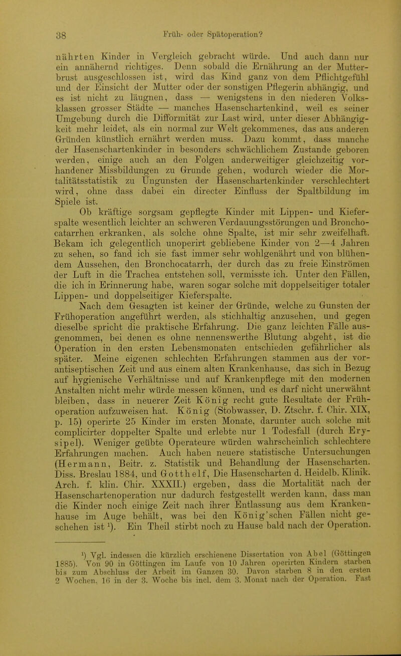 nährten Kinder in Vergleich gebracht würde. Und auch dann nur ein annähernd richtiges. Denn sobald die Ernährung an der Mutter- brust ausgeschlossen ist, wird das Kind ganz von dem Pflichtgefühl und der Einsicht der Mutter oder der sonstigen Pflegerin abhängig, und es ist nicht zu läugnen, dass — wenigstens in den niederen Volks- klassen grosser Städte — manches Hasenschartenkind, weil es seiner Umgebung durch die Difformität zur Last wird, unter dieser Abhängig- keit mehr leidet, als ein normal zur Welt gekommenes, das aus anderen Gründen künstlich ernährt werden muss. Dazu kommt, dass manche der Hasenschartenkinder in besonders schwächUchem Zustande geboren werden, einige auch an den Folgen anderweitiger gleichzeitig vor- handener Missbildungen zu Grunde gehen, wodurch wieder die Mor- talitätsstatistik zu Ungunsten der Hasenschartenkinder versclilechtert wird, oline dass dabei ein directer Einfluss der Spaltbildung im Spiele ist. Ob kräftige sorgsam gepflegte Kinder mit Lippen- und Kiefer- spalte wesentlich leichter au schweren Verdauungsstörungen und Broncho- catarrhen erkranken, als solche ohne Spalte, ist mir sehr zweifelhaft. Bekam ich gelegentlich unoperirt gebliebene Kinder von 2—4 Jahren zu sehen, so fand ich sie fast immer sehr wohlgenährt und von blühen- dem Aussehen, den Bronchocatarrh, der durch das zu freie Einströmen der Luft in die Trachea entstehen soll, vermisste ich. Unter den Fällen, die ich in Erinnerung habe, waren sogar solche mit dopj)elseitiger totaler Lippen- und doppelseitiger Kieferspalte. Nach dem Gesagten ist keiner der Gründe, welche zu Gunsten der Frühoperation angeführt werden, als stichhaltig anzusehen, und gegen dieselbe spricht die praktische Erfahrung. Die ganz leichten Fälle aus- genommen, bei denen es ohne nennenswerthe Blutung abgeht, ist die Operation in den ersten Lebensmonaten entschieden gefährlicher als später. Meine eigenen schlechten Erfahrungen stammen aus der vor- antiseptischen Zeit und aus einem alten Krankenhause, das sich in Bezug auf hygienische Verhältnisse und auf Kj:ankeupflege mit den modernen Anstalten nicht mehr würde messen können, und es darf nicht unerwähnt bleiben, dass m neuerer Zeit König recht gute Resultate der Früh- operation aufzuweisen hat. König (Stobwasser, D. Ztschr. f. Chir. XIX, p. 15) operirte 25 Kinder im ersten Monate, darunter auch solche mit complicirter doppelter Spalte und erlebte nur 1 Todesfall (durch Ery- sipel). Weniger geübte Operateure würden wahrscheinlich schlechtere Erfahrungen machen. Auch haben neuere statistische Untersuchungen (Hermann, Beitr. z. Statistik und Behandlung der Hasenscharten. Diss. Breslau 1884, und Gotthelf, Die Hasenscharten d. Heidelb. Klinik. Arch. f. klin. Chir. XXXII.) ergeben, dass die Mortalität nach der Hasenschartenoperation nur dadurch festgestellt werden kann, dass mau die Kinder noch einige Zeit nach ihrer Entlassung aus dem Kranken- hause im Auge behält, was bei den König'scheu Fällen nicht ge- schehen ist ^). Ein Theil stirbt noch zu Hause bald nach der Operation. Vgl. indessen die kürzlich erschienene Dissertation von Abel (Gröttingen 1885). Von 90 in Göttingen im Laufe von 10 Jahren operirten Kindern starben bis zum Abschluss der Arbeit im Ganzen 30. Davon starben 8 in den ersten 2 Wochen, 16 in der 3. Woche bis incl. dem 3. Monat nach der Operation. Fast