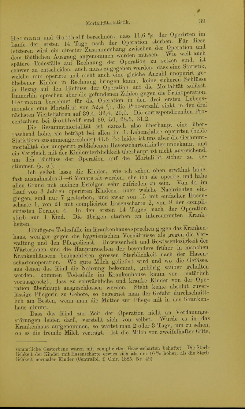 0 Mortalitätsstatistik. 39 Hermann und Gotthelf berechnen, dass 11,6 > der Opcnyten im Laufe der ersten 14 Tage nach der Operation sterben. ^ ^ letzteren wii'd ein directer Zusammenhang zwischen «i^r Operatiou und dem tödtlichen Ausgang angenommen werden müssen. Wie weit aucn spätere Todesfälle auf Rechnung der Operation zu setzen schwer zu entscheiden, auch muss zugegeben werden, dass eme btatistilc, welche nur operirte und nicht auch eine gleiche Anzahl unoperirt ge- bliebener Kinder in Rechnung bringen kann, kerne sicheren in BezucT auf den Einfluss der Operation auf die Mortahtat zuUsst. ImmerhiS sprechen aber die gefundenen Zalilen gegen die Frühoperation. Hermann berechnet für die Operation in den drei ersten Lebens- monaten eine Mortalität von 52,4 «/o, die Procentzahl smkt m den drei nächsten Vierteljahren auf 39,4, 32,4, 20,0. Die correspondirenden Pro- centzahlen bei Gotthelf smd 50, 50, 28,5, 31,2. ■ Die GesammtmortaHtät ist danach also überhaupt eine über- raschend hohe, sie beträgt bei allen im 1. Lebensjahre operirten (beide Statistiken zusammengerechnet) 41,6 > ; leider ist uns aber die Gesammt- mortaHtät der unoperirt gebliebenen Hasenschartenkmder unbekannt und ein Vero-leich mit der Kindersterblichkeit überhaupt ist nicht ausreichend, um den Einfluss der Operation auf die Mortalität sicher zu be- stimmen (s. 0.). ..1 i. 1 1, Ich selbst lasse die Kinder, wie ich schon oben erwähnt habe, fast ausnahmslos 3-6 Monate alt werden, ehe ich sie operire, und habe allen Grund mit meinen Erfolgen sehr zufrieden zu sem. Von 44 im Lauf von 3 Jahren operii'ten Kindern, über welche Nachrichten ein- gingen, sind nur 7 gestorben, und zwar von 15 mit einfacher Hasen- scharte 1, von 21 mit complicirter Hasenscharte 2, von 8 der compli- cirtesten Formen 4. In den ersten 14 Tagen nach der Operation starb nur 1 Kind. Die übrigen starben an intercurrenten Krank- heiten. Häufigere Todesfälle im Krankenhause sprechen gegen das Kranken- haus, weniger gegen die hygyienischen Verhältnisse als gegen die Ver- waltung und den Pflegedienst. Unwissenheit und Gewissenlosigkeit der Wärterinnen sind die Hauptursachen der besonders früher in manchen Krankenhäusern beobachteten grossen Sterblichkeit nach der Hasen- schartenoperation. Wo gute Milch geliefert wird und wo die Gefässe, aus denen das Kind die Nahrung bekommt, gehörig sauber gehalten werden, kommen Todesfälle im Krankenhause kaum vor, natürlich vorausgesetzt, dass zu schwächliche und kranke Kinder von der Ope- ration überhaupt ausgeschlossen werden. Steht kerne absolut zuver- lässige Pflegerin zu Gebote, so begegnet man der Gefahr durchschnitt- lich am Besten, wenn man die Mutter zur Pflege mit in das Kranken- haus nimmt. Dass das Kind zur Zeit der Operation nicht an Verdauungs- störungen leiden darf, versteht sich von selbst. Wurde es in das Krankenhaus aufgenommen, so wartet man 2 oder 3 Tage, um zu sehen, ob es die fremde Milch verträgt. Ist die Milch von zweifelhafter Güte, sämmtliche Gestorbene waren mit complicirten Hasenscharten behaftet. Die Sterb- lichkeit der Kinder mit Hasenscharte erwies sich als um 10 /o höher, als die Sterb- lichkeit normaler Kinder (Gentralbl. f. Chir. 1885. Nr. 42).