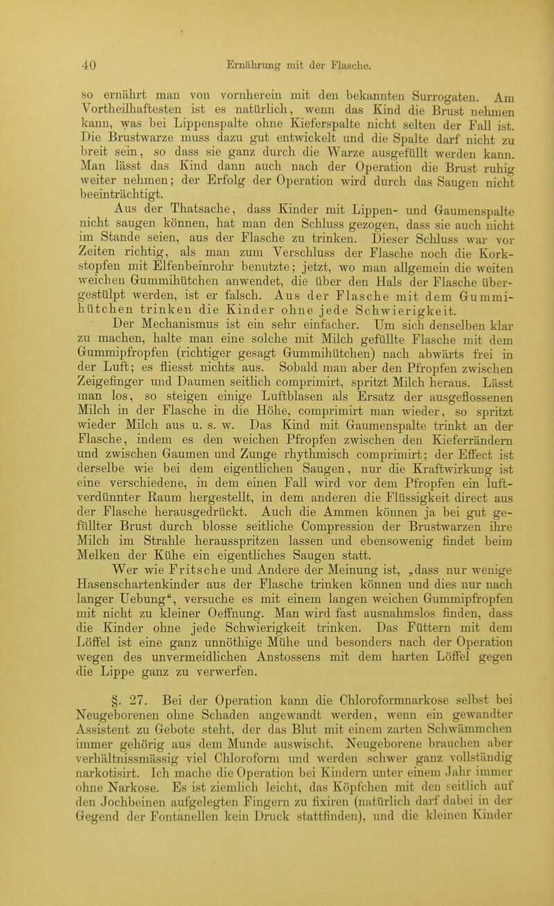 so ernährt man von vornherein mit den bekannten Surrogaten. Am Vortheilhaftesten ist es natürlich, wenn das Kind die Brust nehmen kann, was bei Lippenspalte ohne Kieferspalte nicht selten der Fall ist. Die Brustwarze muss dazu gut entwickelt und die Spalte darf nicht zu breit sein, so dass sie ganz durch die Warze ausgefüllt werden kann. Man lässt das Kind dann auch nach der Operation die Brust ruhig weiter nehmen; der Erfolg der Operation wird durch das Saugen nicht beeinträchtigt. Aus der Thatsache, dass Kinder mit Lippen- und Gaumenspalte nicht saugen können, hat man den Schluss gezogen, dass sie auch nicht im Stande seien, aus der Flasche zu trinken. Dieser Schluss war vor Zeiten richtig, als man zum Verschluss der Flasche noch die Kork- stopfen mit Elfenbeim-ohr benutzte; jetzt, wo man allgemein die weiten weichen Gummihütcheu anwendet, die über den Hals der Flasche über- gestülpt werden, ist er falsch. Aus der Flasche mit dem Gummi- hütcheu trinken die Kinder ohne jede Schwierigkeit. Der Mechanismus ist ein sehr einfacher. Um sich denselben klar zu machen, halte man eine solche mit Milch gefüllte Flasche mit dem Gummipfropfen (richtiger gesagt Gummihütchen) nach abwärts frei in der Luft; es fliesst nichts aus. Sobald man aber den Pfropfen zwischen Zeigefingej- und Daumen seitlich comprimirt, spritzt Milch heraus. Lässt man los, so steigen einige Luftblasen als Ersatz der ausgeflossenen Milch in der Flasche in die Höhe, comprimirt man wieder, so spritzt wieder Milch aus u. s. w. Das Kind mit Gaumenspalte trinkt an der Flasche, indem es den weichen Pfropfen zwischen den Kieferrändern und zwischen Gaumen und Zunge rhythmisch comprimirt; der Effect ist derselbe wie bei dem eigentlichen Saugen, nur die Kraftwirkung ist eine verschiedene, in dem einen Fall wird vor dem Pfropfen ein luffc- verdünnter Raum hergestellt, in dem anderen die Flüssigkeit direct aus der Flasche herausgedrückt. Auch die Ammen können ja bei gut ge- füllter Brust durch blosse seitliche Compression der Brustwarzen ihre Milch im Strahle herausspritzen lassen und ebensowenig findet beim Melken der Kühe ein eigentliches Saugen statt. Wer wie Pritsche und Andere der Meinung ist, „dass nur wenige Hasenschartenkinder aus der Flasche trinken können und dies nur nach langer Uebung, versuche es mit einem langen weichen Gummipfropfen mit nicht zu kleiner Oeffnung. Man wird fast ausnahmslos fijiden, dass die Kinder ohne jede Schwierigkeit trinken. Das Füttern mit dem Löffel ist eine ganz unnöthige Mühe und besonders nach der Operation wegen des unvermeidlichen Anstossens mit dem harten Löffei gegen die Lippe ganz zu verwerfen. §. 27, Bei der Operation kann die Chloroformnarkose selbst bei Neugeborenen ohne Schaden angcAvandt werden, wenn ein gewandter Assistent zu Gebote steht, der das Blut mit einem zai-ten Schwämmchen immer gehörig aus dem Munde auswischt. Neugeborene brauchen aber verhältnissmässig viel Chlorofonii und werden schwer ganz vollständig narkotisii-t. Ich mache die Operation bei Kindern miter einem Jahr immer ohne Narkose. Es ist ziemlich leicht, das Köpfchen mit den seitlich auf den Jochbeinen aufgelegten Fingern zu fixü-en (natürlich darf dabei in der Gegend der Fontänellen kein Druck stattfinden), und die kleinen Kinder