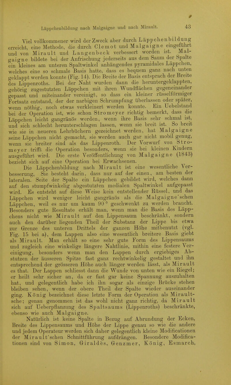 Viel vollkommener wird der Zweck aber durch Läpp che nbildung erreicht, eine Methode, die durch Clemot und Malgaigne emgeführt und von Mirault und Langenbeck verbessert worden ist. Mal- gaigne bildete bei der Anfrischung jederseits aus dem Saum der Spalte ein kleines am unteren Spaltwinkel anhängendes pyramidales Läppchen, welches eine so schmale Basis hatte, dass es bequem ganz nach unten geklappt werden konnte (Fig. 14). Die Breite der Basis entsprach der Breite des Lippenroths. Bei der Naht wurden dann die heruntergeklappten, gehörig zugestutzten Läppchen mit iliren Wundflächen gegeneinander gepasst und mitemander vereinigt, so dass ein kleiner rüsselförmiger Fortsatz entstand, der der narbigen Schrumpfung überlassen oder später, wenn nöthio-, noch etwas verkleinert werden konnte. Ein Uebelstand bei der Operation ist, wie schon Stromeyer richtig bemerkt, dass die Läppchen leicht gangränös werden, wenn ihre Basis sehr schmal ist, und sich schlecht herunterschlagen lassen, wenn sie breit ist. So breit wie sie in neueren Lehrbüchern gezeichnet werden, hat Malgaigne seine Läppchen nicht gemacht, sie werden auch gar nicht mobil genug, wenn sie breiter sind als das Lippenroth. Der Vorwurf von Stro- meyer trifft die Operation besonders, wenn sie bei kleinen Kindern ausgeführt wird. Die erste Veröffentlichung von Malgaigne (1843) bezieht sich auf eine Operation bei Erwachsenen. Die Läppchenbildung nach Mirault ist eine wesentliche Ver- besserung, Sie besteht darin, dass nur auf der einen, am besten der lateralen. Seite der Spalte ein Läppchen gebildet wird, welches dann auf den stumpfwinkelig abgestutzten medialen Spaltwinkel aufgepasst wird. Es entsteht auf diese Weise kein entstellender Rüssel, und das Läppchen wird weniger leicht gangränös als die Malgaigne'sehen Läppchen, weil es nur um kaum 90 geschwenkt zu werden braucht. Besonders gute Resultate erhält man, wenn man die Basis des Läpp- chens nicht wie Mirault auf den Lippensaum beschränkt, sondern auch den darüber liegenden Theil der Substanz der Lippe bis etwa zur Grenze des unteren Drittels der ganzen Höhe mitbenutzt (vgl. Fig. 15 bei a), dem Lappen also eine wesentlich breitere Basis giebt als Mirault. Man erhält so eine sehr gute Form des Lippensaums und zugleich eine winkelige längere Nahtlinie, mithin eine festere Ver- einigung, besonders wenn man den Lappen durch ergiebiges Ab- stutzen der äusseren Spitze fast ganz rechtwinkelig gestaltet und ihn entsprechend der grösseren Höhe auch länger werden lässt, als Mirault es that. Der Lappen schliesst dann die Wunde von unten wie ein Riegel; er heüt sehr sicher an, da er fast gar keine Spannung auszuhalten hat, und gelegentlich habe ich ilm sogar als einzige Brücke stehen bleiben sehen, wenn der obere Theil der Spalte wieder auseinander ging. König bezeichnet diese letzte Form der Operation als Mirault- sche; genau genommen ist das wohl nicht ganz richtig, da Mirault sich auf Ueberpflanzung des Spaltsaums (Lippenroths) beschränkte, ebenso wie auch Malgaigne. Natürlich ist keine Spalte in Bezug auf Abrundung der Ecken, Breite des Lippensaums und Höhe der Lippe genau so wie die andere und jedem Operateur werden sich daher gelegentlich kleine Modificationen der Mirault'schen Schnittführung aufdrängen. Besondere Modifica- tionen sind von Simon, Griraldes, Grenzmer, König, Esmarch,