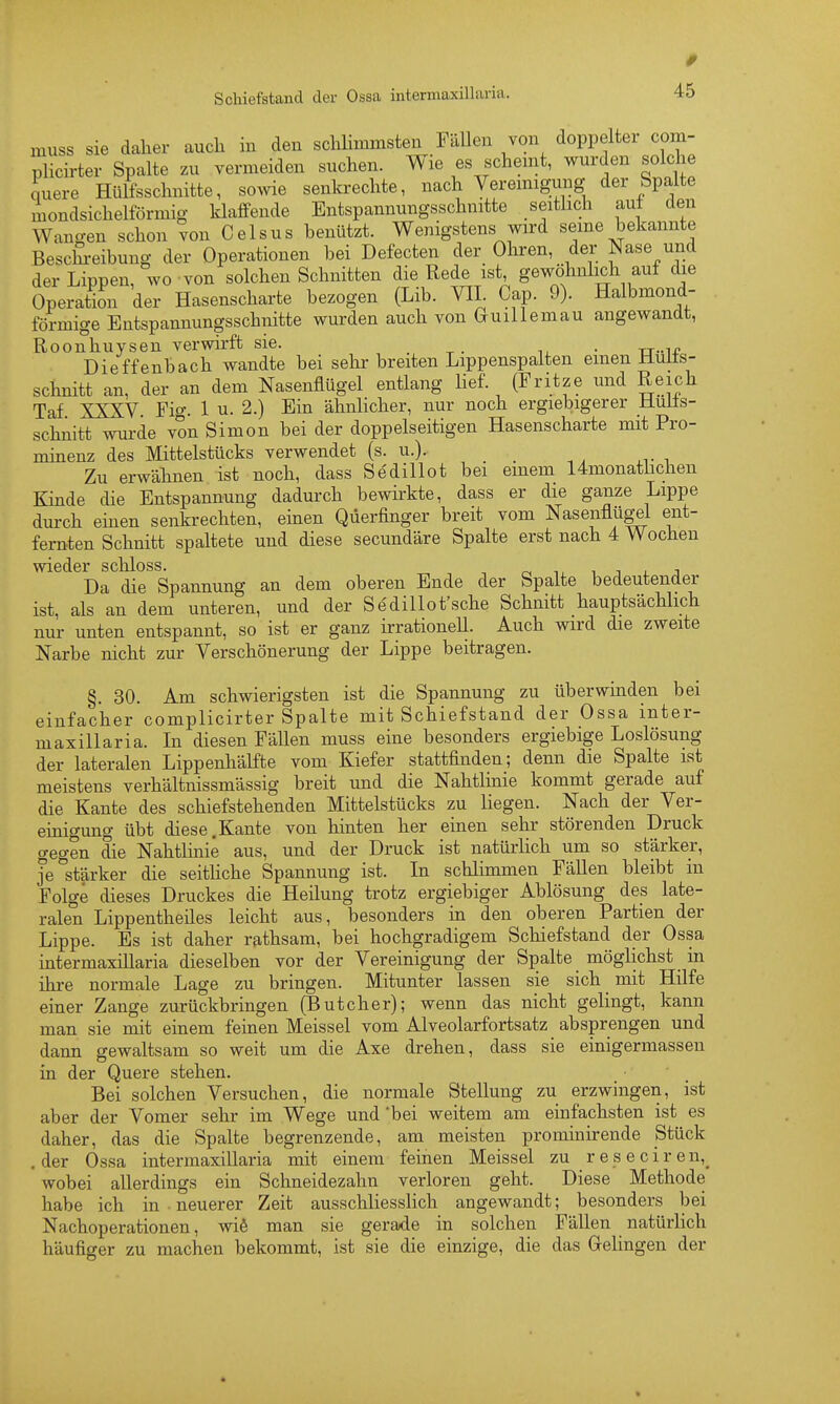 muss sie daher auch in den sclüimnasten Fällen von doppelter com- plicirter Spalte zu vermeiden suchen. Wie es scheint, wurden solche Lere Hülfsschnitte, sowie senkrechte, nach Veremigung der Spalte mondsichelförmig klaffende Entspannungsschnitte seithch auf den Wangen schon von Geisus benützt. Wenigstens wird seine bekannte Beschi-eibung der Operationen bei Defecten der Ohren, der Nase und der Lippen, wo von solchen Schnitten die Rede ist gewöhnlich auf die Operation der Hasenscharte bezogen (Lib. VIL Cap. 9). Halbmond- förmige Entspannungsschnitte wurden auch von Guillemau angewandt, Roonhuysen verwirft sie. . Dieffenbach wandte bei sehr breiten Lippenspaiten einen Huits- schnitt an, der an dem Nasenflügel entlang lief. (Fritze und Reich Taf XXXV Fif. 1 u. 2.) Ein ähnlicher, nur noch ergiebigerer Huüs- schnitt wui-de von Simon bei der doppelseitigen Hasenscharte mit Pro- minenz des Mittelstücks verwendet (s. u.). Zu erwähnen ist noch, dass Se'dillot bei einem 14monathchen Kinde die Entspannung dadurch bewirkte, dass er die ganze Lippe durch emen senkrechten, einen Qüerfinger breit vom Nasenflügel ent- fernten Schnitt spaltete und diese secundäre Spalte erst nach 4 Wochen wieder schloss. ■,, i l 3 Da die Spannung an dem oberen Ende der Spalte bedeutender ist, als an dem unteren, und der Sedillot'sche Schnitt hauptsächlich nur unten entspannt, so ist er ganz irrationeU. Auch wird die zweite Narbe nicht zur Verschönerung der Lippe beitragen. §. 30. Am schwierigsten ist die Spannung zu überwinden bei einfacher complicirter Spalte mit Schiefstand der Ossa inter- maxillaria. In diesen Fällen muss eine besonders ergiebige Loslösung der lateralen Lippenhälfte vom Kiefer stattfinden; denn die Spalte ist meistens verhältnissmässig breit und die Nahtlinie kommt gerade auf die Kante des schiefstehenden Mittelstücks zu liegen. Nach der Ver- einigung übt diese.Kante von hinten her einen sehr störenden Druck gegen die Nahtlinie aus, und der Druck ist natürlich um so stärker, je stärker die seithche Spannung ist. In schlimmen Fällen bleibt in Folge dieses Druckes die Heilung trotz ergiebiger Ablösung des late- ralen Lippentheiles leicht aus, besonders in den oberen Partien der Lippe. Es ist daher rathsam, bei hochgradigem Schiefstand der Ossa intermaxillaria dieselben vor der Vereinigung der Spalte _ möglichst _ in ihi-e normale Lage zu bringen. Mitunter lassen sie sich mit Hilfe einer Zange zurückbringen (Butcher); wenn das nicht gelingt, kann man sie mit einem feinen Meissel vom Alveolarfortsatz absprengen und dann gewaltsam so weit um die Axe drehen, dass sie einigermassen in der Quere stehen. Bei solchen Versuchen, die normale Stellung zu erzwingen, ist aber der Vomer sehr im Wege und 'bei weitem am einfachsten ist es daher, das die Spalte begrenzende, am meisten prominirende Stück .der Ossa intermaxillaria mit einem feinen Meissel zu reseciren,^ wobei allerdings ein Schneidezahn verloren geht. Diese Methode habe ich in neuerer Zeit ausschliessHch angewandt; besonders bei Nachoperationen, wiö man sie gerade in solchen Fällen natürlich häufiger zu machen bekommt, ist sie die einzige, die das Gelingen der