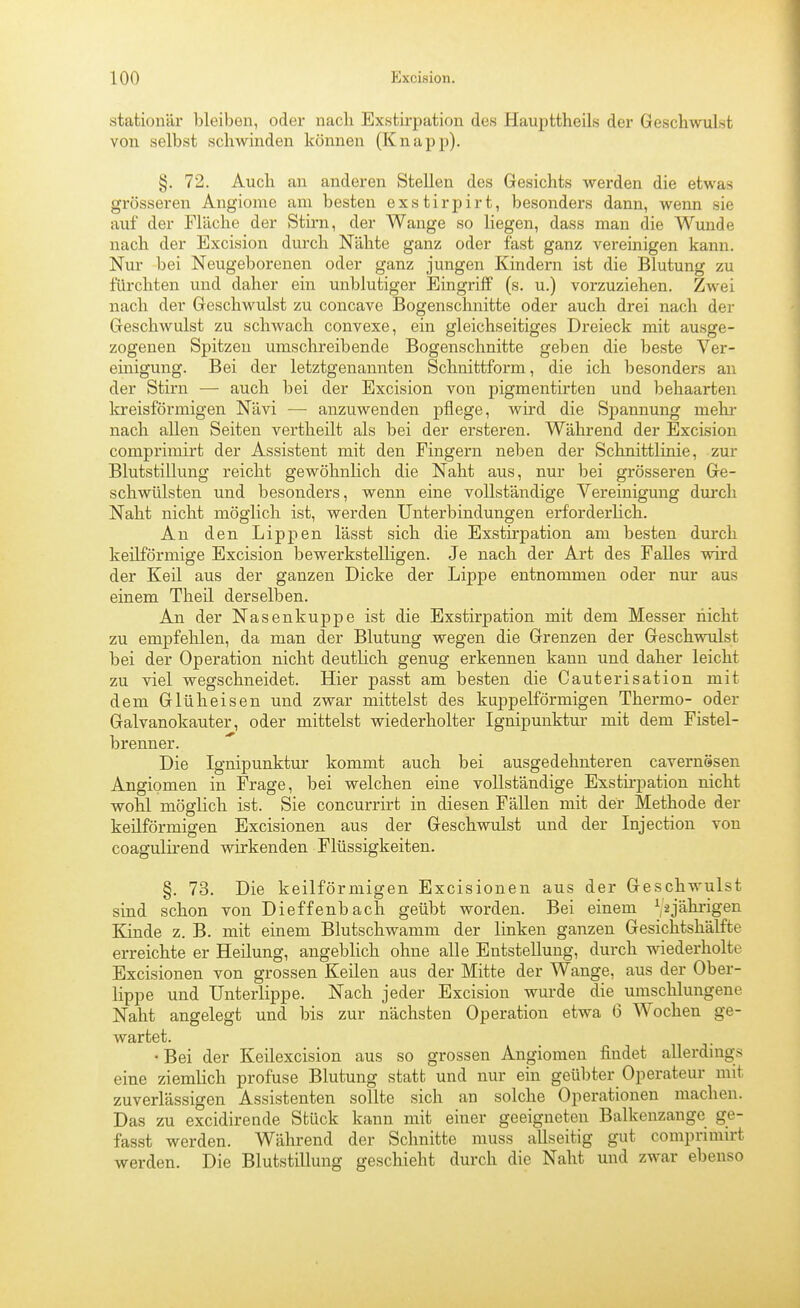 stationär bleiben, oder nach Exstirpation des Haupttheils der Geschwulst von selbst schwinden können (Knapp). §. 72. Auch an anderen Stellen des Gesichts werden die etwas grösseren Angiome am besten exstirpirt, besonders dann, wenn sie auf der Fläche der Stü-n, der Wange so liegen, dass man die Wunde nach der Excision durch Nähte ganz oder fast ganz vereinigen kann. Nur bei Neugeborenen oder ganz jungen Kindern ist die Blutung zu fürchten und daher ein unblutiger Eingriff (s. u.) vorzuziehen. Zwei nach der Geschwulst zu concave Bogenschnitte oder auch drei nach der GeschAvulst zu schwach convexe, ein gleichseitiges Dreieck mit ausge- zogenen Spitzen umschreibende Bogenschnitte geben die beste Ver- einigung. Bei der letztgenannten Schnittform, die ich besonders an der Stirn — auch bei der Excision von pigmentirten und behaarten kreisförmigen Nävi — anzuwenden pflege, wird die Spannung mehi* nach allen Seiten vertheilt als bei der ersteren. Während der Excision comprimirt der Assistent mit den Fingern neben der Schnittlinie, zur Blutstillung reicht gewöhnlich die Naht aus, nur bei grösseren Ge- schwülsten und besonders, wenn eine vollständige Vereinigung durch Naht nicht möglich ist, werden Unterbindungen erforderlich. Au den Lippen lässt sich die Exstirpation am besten durch keilförmige Excision bewerkstelligen. Je nach der Art des Falles wird der Keil aus der ganzen Dicke der Lippe entnommen oder nur aus einem Theil derselben. An der Nasenkuppe ist die Exstirpation mit dem Messer nicht zu empfehlen, da man der Blutung wegen die Grenzen der Geschwulst bei der Operation nicht deutlich genug erkennen kann und daher leicht zu viel wegschneidet. Hier passt am besten die Cauterisation mit dem Glüheisen und zwar mittelst des kuppeiförmigen Thermo- oder Galvanokauter, oder mittelst wiederholter Ignipunktur mit dem Fistel- brenner. Die Ignipunktur kommt auch bei ausgedehnteren cavernSsen Angiomen in Frage, bei welchen eine vollständige Exstirpation nicht wohl möglich ist. Sie concurrirt in diesen Fällen mit der Methode der keilförmigen Excisionen aus der Geschwulst und der Injection von coagulirend wirkenden Flüssigkeiten. §. 73. Die keilförmigen Excisionen aus der Geschwulst sind schon von Dieffenbach geübt worden. Bei einem V^jälii'igeii Kinde z. B, mit einem Blutschwamm der linken ganzen Gesichtshälfte erreichte er Heilung, augeblich ohne alle Entstellung, durch wiederholte Excisionen von grossen Keilen aus der Mitte der Wange, aus der Ober- lippe und Unterlippe. Nach jeder Excision wurde die umschlungene Naht angelegt und bis zur nächsten Operation etwa 6 Wochen ge- wartet. •Bei der Keilexcision aus so grossen Angiomen findet allerdings eine ziemlich profuse Blutung statt und nur ein geübter Operateur mit zuverlässigen Assistenten sollte sich an solche Operationen machen. Das zu excidirende Stück kann mit einer geeigneten Balkenzange ge- fasst werden. Während der Schnitte niuss allseitig gut comprimirt werden. Die Blutstillung geschieht durch die Naht und zwar ebenso