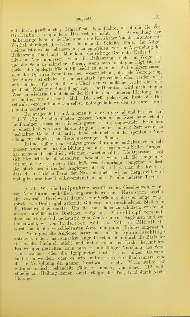 cut durch gewöhnliche, tiefgreifende Knopfnähte ^^1«/^^^^^, Dieffenbach empfohlene Hasenschartennaht. Bei Anwendung dei B Ikenzange könnet die Fäden oder die K-l^bdelB^-^^^^^^^^ Vortheil durchgelegt werden, ehe man die Schnitte uhrt. Im Ailge Te nen ist dies°aber ebensowenig zu empfehlen, ^le die Anwendung de Balkenzange überhaupt. Man kann die richtige Breite des Keiles b es ei mit dem Auge abmessen, wenn die Balkenzange nicht im Wege is , und die Schnitte schneller führen, wenn man mcht genothigt ist, aut ZLv durchgelegte Fäden Rücksicht zu nehmen. Auf einigermaassen chneUes Operiren kommt es aber wesentlich an da jede Verzögerung den Blutverlust erhöht. Besonders stark spritzende SteUen werden rasch unterbunden, für den übrigen Theil der Wundfläche reicht die tiet- o-reifende Naht zur BlutstiUung aus. Die Operation wird nach emigen Wochen wiederholt und dabei der Keü in einer anderen Richtung aus- o-esclinitten wie das erste Mal. Die zurückgelassenen Reste der (Ge- schwulst veröden häufig von selbst, nöthigenfaUs werden sie durch Igni- ^'^'^^Bei^lusgeciehnteren Angiomen in der Ohrgegend und bei dem auf Taf V Fio- 29 abgebildeten grossen Angiom der Nase habe ich die keüföriliigen Excisionen mit sehr gutem Erfolg angewandt. _ Besonders in einem FaU von auriciüarem Angiom, den ich längere Zeit weiter zu beobachten Gelegenheit hatte, habe ich mich von der, spontanen Ver- ödung zurückgelassener Reste überzeugen können. Bei noch jüngeren, weniger grosse Bluträume enthaltenden mittel- o-rossen Ano-iomen ist die Blutung bei der Excision von Keilen übrigens o-ar nicht so beträchtlich, wie man erwarten soUte. Die Operation lasst sich hier sehr leicht ausführen, besonders wenn sich die Umgebung, wie an der Stirn, gegen eine knöcherne Unterlage comprimiren lasst. Bei stark prominirenden Angiomen der Nase legt man die Keile so, dass die natürhche Form der Nase möglichst wieder hergestellt wird und gilt diese Regel selbstverständhch auch für alle anderen Theüe. §.74. Was die Ignipunktur betrifft, so ist dieselbe wohl zuerst von Nussbaum methodisch angewandt worden. Nussbaum brachte eine cavernöse Geschwulst dadurch zur Verödung, dass er lange, zuge- spitzte, wie Drahtnägel geformte Glüheisen an verschiedenen Stellen in die Geschwulst einsenkte. Um die Haut dabei zu schützen, wurde ein nasses durchlöchertes Brettchen aufgelegt. Middeldorpf verwandte dann zuerst die Galvanokaustik zum Zerstören von Angiomen und von ihm sowohl, wie von Bardeleben, Sedillot, Ne'laton, Billroth etc. wurde sie in der verschiedensten Weise mit gutem Erfolge angewandt. Mehr gestielte Angiome lassen sich mit der Schneide schlinge abtragen, indem man zunächst lange Insectennadeln durch die Basis der Geschwulst hindurch sticht und unter ihnen den Draht herumführt. Bei weniger gestielten kann man zu allmähliger Verödung das Seta- ceum candens oder die Ignipunktur mittelst des spitzen Galvano- kauters anwenden, oder es wird mittelst des Porzellanbrenners eine directe Verkohlung der ganzen Geschwulst erzielt. Maas stellte 130 galvanokaustisch behandelte Fälle zusammen, von denen 112 voll- ständig zur Heilung kamen, 3mal erfolgte der Tod, Imal durch Nach- blutung.
