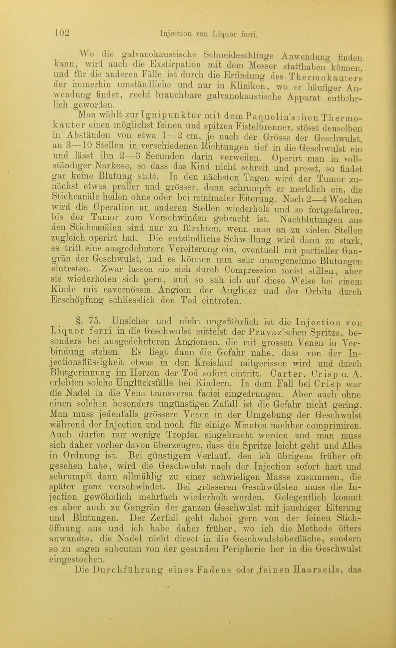 Wo die galvanokaustisclie Schneideschlin^re Anwonduii<>- finden kann, wird auch die Exstirpation mit dem Messer statthaben''können und für die anderen Fälle ist durch die Erfindung des-Thermokauters der immerhin umständliche und nur in Kliniken, wo er häufir/er An- wendung findet, recht brauchbare galvanokaustische Apparat entbehr- lich geworden. Man wählt zur Ignipunktur mit dem Paquelin'schen Thermo- kauter einen möglichst feinen und spitzen Fistelbrenner, stösst denselben in Abständen von etwa 1—2 cm, je nach der Grösse der Geschwulst, an 3—10 Stellen in verschiedenen Richtungen tief in die Geschwulst ein und lässt ihn 2—3 Secunden darin verweilen. Operirt man in voll- ständiger Narkose, so dass das Kind nicht sclu-eit und presst, so findet gar keine Blutung statt. In den nächsten Tagen Avird der Tumor zu- nächst etwas praller und grösser, dann schrumpft er merkhch ein, die Stichcanäle heilen ohne oder bei minimaler Eiterung. Nach 2 4 Wochen wird die Operation an anderen Stellen wiederholt und so fortgefahi-en, bis der Tumor zum Verschwinden gebracht ist. Nachblutungen aus den Stichcanälen sind nui- zu fürchten, wenn man an zu vielen Stellen zugleich operirt hat. Die entzündliche Schwellung wird dann zu stark, es tritt eine ausgedehntere Vereiterung ein, eventuell mit partieller Gan- grän der Geschwulst, und es können nun sehr unangenehme Blutungen eintreten. Zwar lassen sie sich durch Compression meist stillen, aber sie wiederholen sich gern, und so sah ich auf diese Weise bei emem Kinde mit cavernösem Angiom der Auglider und der Orbita durch Erschöpfung schliesslich den Tod eintreten. §. 75. Unsicher und nicht ungefälirlich ist die Injection von Liquor ferri in die Geschwulst mittelst der Pravaz'schen Spritze, be- sonders bei ausgedehnteren Angiomen, die mit grossen Venen in Ver- bindung stehen. Es liegt dann die Gefahr nahe, dass von der In- jectionsflüssigkeit etwas in den Kreislauf mitgerissen wird und durch Blutgerinnung im Herzen der Tod sofort eintritt. Carter, Crisp u. A. erlebten solche Unglücksfälle bei Kindern. In dem Fall bei Crisp war die Nadel in die Vena transversa faciei eingedrungen. Aber auch ohne einen solchen besonders ungünstigen Zufall ist die Gefahr nicht gering. Man muss jedenfalls grössere Venen in der Umgebung der Geschwulst wähi-end der Injection und noch für einige Minuten nachher comprimiren. Auch dürfen nur wenige Tropfen eingeljracht werden und mau muss sich daher vorher davon überzeugen, dass die Spritze leicht geht und AUes in Ordnung ist. Bei günstigem Verlauf, den ich übrigens früher oft gesehen habe, wird die Geschwulst nach der Injection sofort hart und schi-unipft dann allmählig zu einer schwieligen Masse zusammen, die später ganz verschwindet. Bei grösseren Geschwülsten muss die In- jection gewöhnlich mehrfach wiederholt werden. Gelegentlich kommt es aber auch zu Gangrän der ganzen Geschwulst mit jauchiger Eiterung und Blutungen. Der Zerfall geht dabei gern von der feinen Stich- öflFnung aus und ich habe daher früher, wo ich die Methode öfters anwandte, die Nadel nicht direct in die Geschwulstoberfläche, sondern so zu sagen subcutan von der gesunden Peripherie her in die Geschwulst eingestochen. Die Durchführung eines Fadens oder ,feinen Haarseils, das