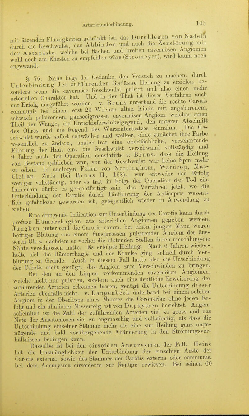 mit ätzenden Flüssigkeiten getränkt ist, das Durchlegen von Nadelfi durch die Geschwulst, das Abbinden und auch die Zerstörung mit dei^Aetzpaste, wekhe bei flachen und breiten cavernösen Angiomen wohl noch am Ehesten zu empfehlen wäre (Stromeyer), wird kaum noch angewandt. S 76 Nahe liegt der Gedanke, den Versuch zu machen, durch Unterbindung der zuführenden Gefässe Heilung zu erzielen, be- sonders wenn die cavernöse Geschwulst pulsirt und also einen mehr rJeriellen Charakter hat. Und in der That l^^^'^^.^'^'^^^^^^^^^ mit Erfolg ausgeführt worden, v. Bruns unterband die rechte Carotis communis bei einem erst 20 Wochen alten Kinde mit angeborenem, schwach pulsirenden, gänseeigrossen cavernösen Angiom welches emen Theü der Wange, die Unterkieferwinkelgegend, den unteren Abschnitt des Olu-es und die Gegend des Warzenfortsatzes einnahm . Die, Ge- schwulst wurde sofort schwächer und welker, ohne zunächst ihre i arbe wesentHch zu ändern, später trat eine oberflächhche, verschorfende Eiterung der Haut ein, die Geschwulst verschwand voUstaijdig und 9 Jahre nach den Operation constatii-te v. Bruns, dass die Heilung von Bestand geblieben war, von der Geschwulst war keine bpur mehr zu sehen. In analogen Fällen von Nottingham, Wardrop, Mac- Clellan, Zeis (bei Bruns H, 168), war entweder der Erfolg wenio-er vollständig, oder es trat in Folge der Operation der lod ein. Immerhin dürfte es gerechtfertigt sein, das Verfahren jetzt, wo die Unterbindung der Carotis durch Einführung der Antisepsis wesent- lich gefahrloser geworden ist, gelegentlich wieder m Anwendung zu Eine dringende Indication zur Unterbindung der Carotis kann durch profuse Hämo'rrhagien aus arteriellen Angiomen gegeben werden. Jüngken unterband cUe Carotis comm. bei einem jungen Mann wegen heftiger Blutung aus einem faustgrossen pulsirenden Angiom des äus- seren Ohrs, nachdem er vorher die blutenden Stellen durch umschlungene Nähte versclüossen hatte. Es erfolgte Heilung. Nach 6 Jahren wieder- holte sich die Hämorrhagie und der Kranke ging schnell durch Ver- blutung zu Grunde. Auch in diesem Fall hatte also die Unterbindung der Carotis nicht genügt, das Angiom zum Verschwinden zu bringen. Bei den an den Lippen vorkommenden cavernösen Angiomen, Avelche nicht nur pulsiren, sondern auch eine deutliche Erweiterung der zufülii-enden Arterien erkennen lassen, genügt die Unterbindung dieser Arterien ebenfalls nicht, v. Langenbeck unterband bei einem solchen Angiom in der Oberlippe eines Mannes die Coronariae ohne jeden Er- folg und ein ähnlicher Misserfolg ist von Dupuytren berichtet. Augen- scheinhch ist die Zalil der zuführenden Arterien viel zu gross und das Netz der Anastomosen viel zu engmaschig und vollständig, als dass die Unterbindung einzelner Stämme mehr als eine zur Heilung ganz unge- nügende und bald vorübergehende Abänderung in den Strömungsver- hältnissen bedingen kann. Dasselbe ist bei den cirsoiden Aneurysmen der Fall. Heine liat die UnzulängHchkeit der Unterbindung der einzelnen Aeste der Carotis externa, sowie des Stammes der Carotis externa oder communis, bei dem Aneurysma cirsoideum zur Genüge ervnesen. Bei seinen 60