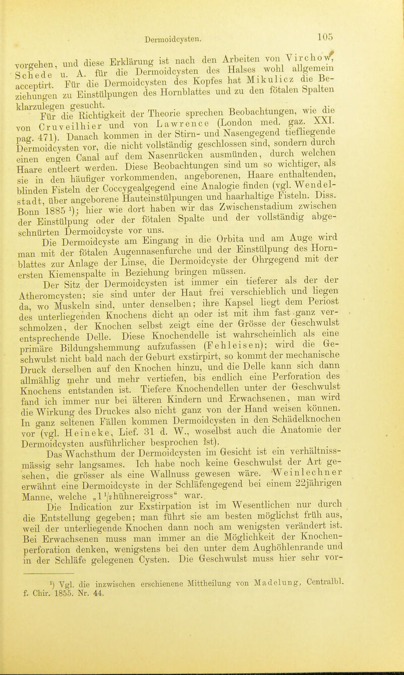 voro-ehen, und diese Erklärung ist nach den Arbeiten von Vircho/ Schede u. A. für die Dermoidcysten des Halses wdil allgeniem acceptb-t. Für die Dermoidcysten des Kopfes hat Mikulicz die Be- zTehungen zu Einstülpungen des Hornblattes und zu den fötalen Spalten klarzukgen _ gesuc^^^^^^^^ der Theorie sprechen Beobachtungen, wie die von Cr UV eil hier und von Lawrence (London med- gaz. XXL mo- 471) Danach kommen in der Stirn- und Nasengegend tiefliegende Dermoidcysten vor, die nicht vollständig geschlossen smd, sondern durch einen en^en Canal auf dem Nasenrücken ausmünden, durch weichen Haare entleert werden. Diese Beobachtungen sind um so wichtiger als sie in den häufiger vorkommenden, angeborenen, Haare enthaltenden, blinden Fisteln der Coccygealgegend eine Analogie finden (vgl. Wendel- stadt über angeborene Hauteinstülpungen und haarhaltige Fisteln. _ Diss. Bonn 'l885 ^) • liier wie dort haben wir das Zwischenstadium zwischen der Einstülpung oder der fötalen Spalte und der vollständig abge- schnürten Dermoidcyste vor uns. Die Dermoidcyste am Eingang in die Orbita und am Auge wird man mit der fötalen Augennasenfurche und der Einstülpung des Horn- blattes zur Anlage der Linse, die Dermoidcyste der Olirgegend mit der ersten Kiemenspalte in Beziehung bringen müssen. , . . Der Sitz der Dermoidcysten ist immer em tieterer als der der Atheromcysten; sie sind unter der Haut frei verschiebhch und liegen da wo Muskeln sind, unter denselben; ihre Kapsel hegt dem Periost des unterhegenden Knochens dicht an oder ist mit ihm fast^ganz ver- schmolzen, der Knochen selbst zeigt eine der Grösse der Geschwulst entsprechende Delle. Diese KnochendeUe ist wahrscheinlich als eine primäre Bildungshemmung aufzufassen (Fe hl eisen); wird die Ge- schwulst nicht bald nach der Geburt exstirpirt, so kommt der mechanische Druck derselben auf den Knochen hinzu, und die Delle kann sich dann aUmähho- mehr und mehr vertiefen, bis endlich eine Perforation des Knochens entstanden ist. Tiefere KnochendeUen unter der Geschwulst fand ich immer nur bei älteren Kindern und Erwachsenen, man wird die Wirkung des Druckes also nicht ganz von der Hand weisen können. In o-anz seltenen Fällen kommen Dermoidcysten in den Schädelknochen vor^ivgl. Heineke, Lief. 31 d. W., woselbst auch die Anatomie der Dermoidcysten ausführlicher besprochen ist). Das Wachsthum der Dermoidcysten im Gesicht ist em verhältniss- mässig sehr langsames. Ich habe noch keine Geschwulst der Art ge- sehen, die grösser als eine WaUnuss gewesen wäre. Weinlechner erwähnt eine Dermoidcyste in der Schläfengegend bei einem 22jährigen Manne, welche „1 V^liütiiiei'eigi^oss war. Die Indication zur Exstirpation ist im Wesenthchen nur durch die Entstellung gegeben; man führt sie am besten möglichst früh aus, weü der unterhegende Knochen dann noch am wenigsten verändert ist. Bei Erwachsenen muss man immer an die Möglichkeit der Knochen- perforation denken, wenigstens bei den unter dem Aughöhlenrande und in der Schläfe gelegenen Cysten. Die Geschwulst muss hier sehr vor- ^) Vgl. die inzwischen erschienene Mittheilung von Madelung, Centralbl. f. Chir. 1855. Nr. 44.