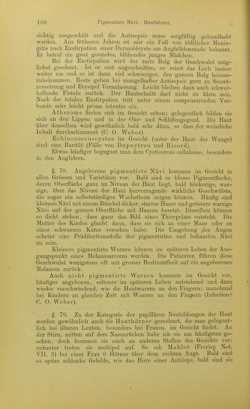 (siclitig- iiusgoschilli und die Auti.sqjsis luuss sorgfältig gelmndhaM werden. Au.s früheren Jahren ist mir ein Fall von tödtlicher Menin- gitis nach Exstirpation einer Dermoidcyste am Aughöhlenrande Ijekannt. Er betraf ein ganz gesundes, blühendes junges Mädchen. Bei der Exstirpation wird der zarte Balg der Gescliwulst mög- lichst geschont. Ist er erst angeschnitten, so reisst das Loch immer weiter ein und es ist dann viel schwieriger, den ganzen Balg heraus- zubekommen. Reste geben bei mangelhafter Antisepsis gern zu Secret- zersetzung und Er3'sipel Veranlassung. Leicht bleiben dann auch schwer- heilende Fisteln zurück. Der Hautschnitt darf nicht zu klein sein. Nach der totalen Exstirpation tritt unter einem comprimirenden Ver- bände sehr leicht prima intentio ein. Atherome linden sich im Gesicht selten; gelegentlich bilden sie sich an den Lippen und in der Ohr- und Schläfengegend. Die Haut über denselben wird gewöhnlich bald sehr dünn, so dass der weissliche Inhalt durchschimmert (C. 0. Weber). Echinococcuscysten im Gesicht (unter der Haut der Wange) sind eine Rarität (Fälle von Dupuytren und Ricord). - Etwas häufiger begegnet man dem Cysticercus cellulosae, besonders in den Auglidern. §. 78. Angeborene pigmentirte Nävi kommen im Gesicht in allen Grössen und Varietäten vor. Bald sind es blosse Pigmentflecke, deren Oberfläche ganz im Niveau der Haut liegt, bald höckerige, war- zige, über das Niveau der Haut hervorragende wirkliche Geschwülste, die sogar ein selbstständiges Wachsthum zeigen können. Häufig sind Heinere Nävi mit einem Büschel dicker, starrer Haare und grössere warzige Nävi auf der ganzen Oberfläche mit Haaren besetzt. Dieselben können so dicht stehen, dass ganz das Bild eines Thierpelzes entsteht. Die Mutter des Kindes glaubt dann, dass sie sich an einer Maus oder an einer schwarzen Katze versehen habe. Die Umgebung der Augen scheint eine Prädilectionsstelle der pigmentirten und behaarten Nävi zu sein. Kleinere pigmentirte Warzen können im späteren Leben der Aus- gangspunkt eines Melanosarcoms werden. Die Patienten führen diese Geschwulst wenigstens oft mit grosser Bestimmtheit auf ein angeborenes Melanom zurück. Auch nicht pigmentirte Warzen kommen im Gesicht vor, häufiger angeboren, seltener im späteren Leben entstehend und dann Avieder verschwindend, wie die Hautwarzen an den Fingern; manchmal bei Kindern zu gleicher Zeit mit Warzen an den Fingern (Infection? C. 0. Weber). §. 79. Zu der Kategorie der papillären Neubildungen der Haut werden gewöhnlich auch die Hauthömer gerechnet, die man gelegent- lich bei älteren Leuten, besonders bei Frauen, im Gesicht findet. An der Stirn, mitten auf dem Nasenrücken habe ich sie am häufigsten ge- sehen, doch kommen sie auch an anderen Stellen des Gesichts vor; mitunter treten sie multipel auf. So sah Maklot (Froriep Not. VII, 3) bei einer Frau 6 Hörner über dem rechten Auge. Bald sind es spitze schlanke Gebilde, wie das Horn einer Antilope, bald sind sie