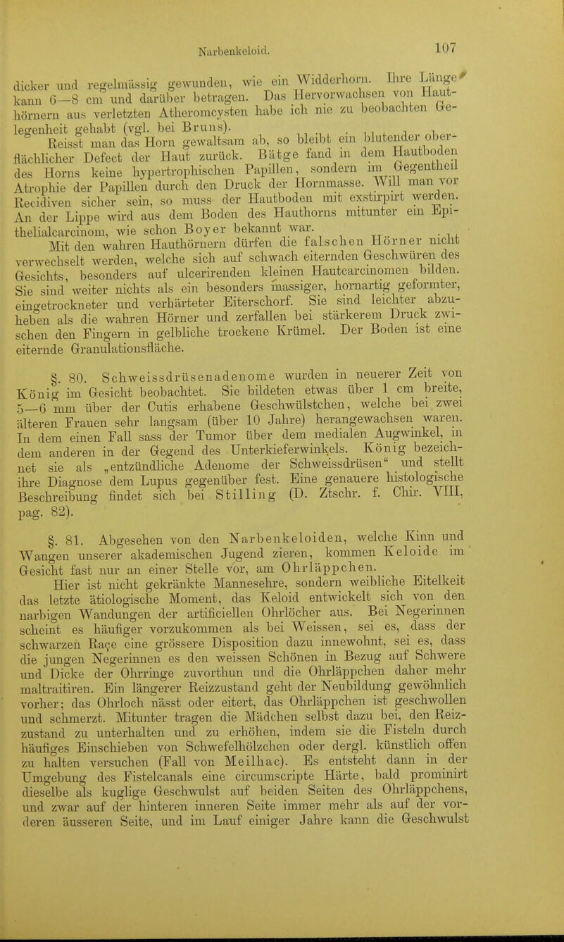 Narbenkeloid. dicker und regelmässig gewunden, Avie eui Widderlioni. Ihre Langel kann 6-8 cm und darüber betragen. Das Hervorwachsen von Haut- hörnern aus verletzten Atheromcysten habe ich nie zu beol)achten bre- le«-enheit gehabt (vgl. bei Bruns). . ^ , ^ a ^ ° Reisst man das Horn gewaltsam ab, so bleibt ein blutender ober- flächlicher Defect der Haut zurück. Bätge fand m dem Hautboden des Horns keine hypertrophischen Papülen, sondern im Gegentlieil Atrophie der Papillen durch den Druck der Hornmasse. Will man vor Recidiven sicher sein, so muss der Hautboden mit exstu-pirt werden. An der Lippe wird aus dem Boden des Hauthorns mitunter em Jlipi- thelialcarcinom, wie schon Boyer bekannt war. Mit den wahren Hauthörnern dürfen die falschen Horner niclit verwechselt werden, welche sich auf schwach eiternden Geschwüren des Gesichts, besonders auf ulcerirenden kleinen Hautcarcmomen bilden. Sie sind weiter nichts als ein besonders massiger, hornartig geformter, eino-etrockneter und verhärteter Eiterschorf. Sie sind leichter abzu- heb°en als die wahren Hörner und zerfallen bei stärkerem Druck zwi- schen den Fingern in gelbliche trockene Krümel. Der Boden ist eine eiternde Granulationsfläche. §. 80. Schweissdrüsenadenome wurden in neuerer Zeit von König im Gesicht beobachtet. Sie bildeten etwas über 1 cm breite, 5—6 mm über der Cutis erhabene Geschwülstchen, welche bei zwei älteren Frauen sehr langsam (über 10 Jahre) herangewachsen waren. In dem einen Fall sass der Tumor über dem medialen Augwmkel, m dem anderen in der Gegend des Unterkieferwinkels. König bezeich- net sie als „entzündliche Adenome der Schweissdrüsen _ und stellt ihi-e Diagnose dem Lupus gegenüber fest. Eine genauere histologische Beschreibung findet sich bei St Illing (D. Ztschr. f. Chu-. VIIL pag. 82). §. 8L Abgesehen von den Narbenkeloiden, welche Kinn und Wangen unserer akademischen Jugend zieren, kommen Keloide im' Gesicht fast nur an einer Stelle vor, am Ohrläppchen. Hier ist nicht gekränkte Mannesehre, sondern weibliche Eitelkeit das letzte ätiologische Moment, das Keloid entwickelt sich von den narbigen Wandungen der artificiellen Ohrlöcher aus. Bei Negerinnen scheint es häufiger vorzukommen als bei Weissen, sei es, dass der schwarzen Ra9e eine grössere Disposition dazu innewohnt, sei es, dass die jungen Negerinnen es den weissen Schönen in Bezug auf Schwere und Dicke der Ohrrmge zuvorthun und die Ohrläppchen daher mein- maltraitiren. Ein längerer Reizzustand geht der Neubildung gewöhnlich vorher; das Ohrloch nässt oder eitert, das Ohrläppchen ist geschwollen und schmerzt. Mitunter tragen die Mädchen selbst dazu bei, den Reiz- zustand zu unterhalten und zu erhöhen, indem sie die Fisteln durch häufiges Einschieben von Schwefelhölzchen oder dergl. künstlich offen zu halten versuchen (Fall von Meilhac). Es entsteht dann in der Umgebung des Fistelcanals eine ch-cumscripte Härte, bald prominirt dieselbe als kuglige Geschwulst auf beiden Seiten des Ohrläppchens, und zwar auf der hinteren inneren Seite immer mehr als auf der vor- deren äusseren Seite, und im Lauf einiger Jahre kann die Gesch^vulst