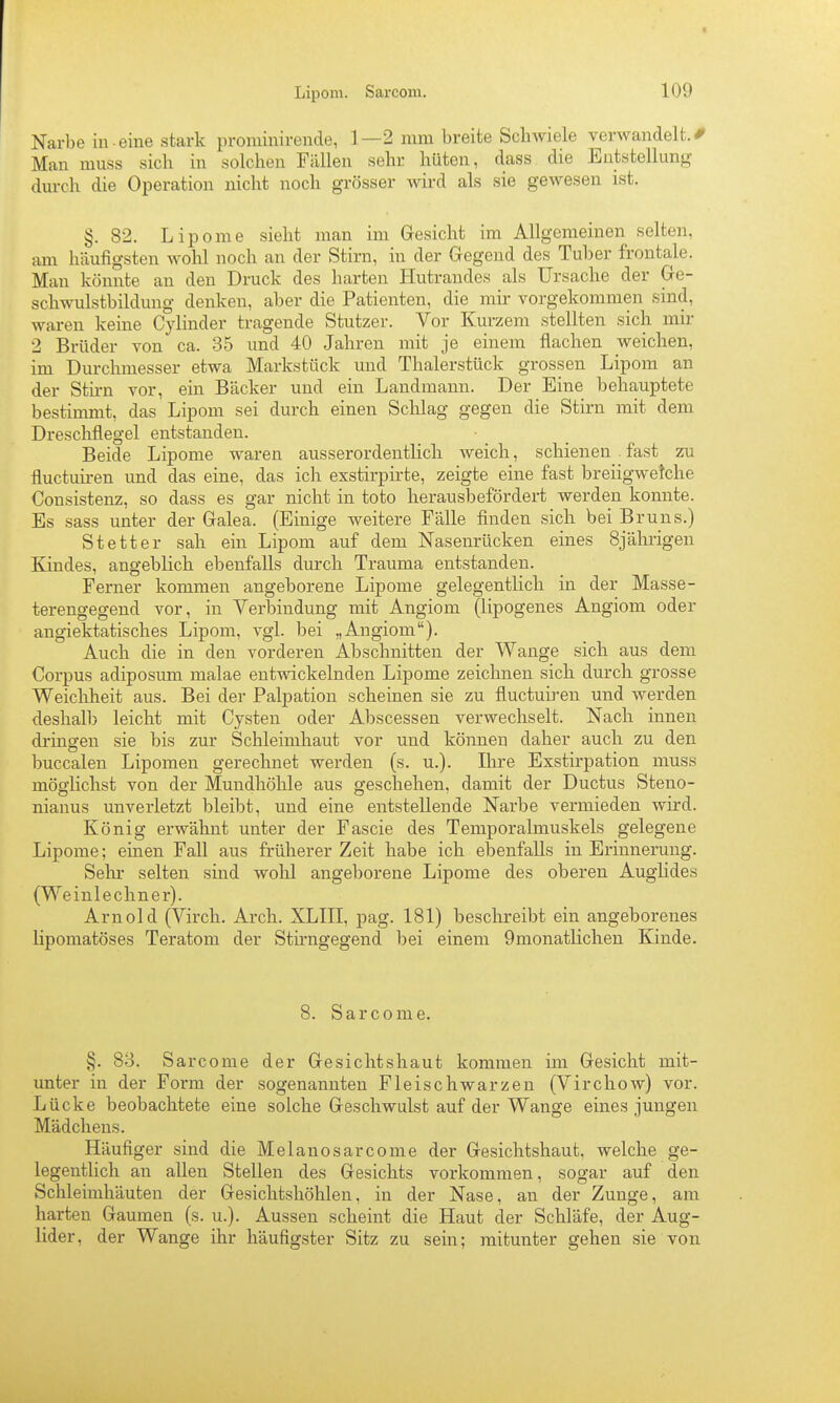 Narbe in -eine stark proniinirende, 1—2 mm breite ScbAviele verwandelt. < Man muss sich in solchen Fällen sehr hüten, dass die Entstellung durch die Operation nicht noch grösser wird als sie gewesen ist. §. 82. Lipome sieht man im Gresicht im Allgemeinen selten, am häufigsten wohl noch an der Stirn, in der Gegend des Tuber frontale. Man könnte an den Druck des harten Hutrandes als Ursache der Gre- schwulstbildung denken, aber die Patienten, die mir vorgekommen sind, waren keine Cylinder tragende Stutzer. Vor Kurzem stellten sich mir 2 Brüder von ca. 35 und 40 Jahren mit je einem flachen weichen, im Durchmesser etwa Markstück und Thalerstück grossen Lipom an der Sthn vor, ein Bäcker und ein Landmann. Der Eine behauptete bestimmt, das Lipom sei durch einen Schlag gegen die Stirn mit dem Dreschflegel entstanden. Beide Lipome waren ausserordentlich Aveich, schienen fast zu fluctuü-en und das eine, das ich exstirpirte, zeigte eine fast breiigwetche Consistenz, so dass es gar nicht in toto herausbefördert werden konnte. Es sass unter der Galea. (Einige weitere Fälle finden sich bei Bruns.) Stetter sah ein Lipom auf dem Nasenrücken eines 8jährigen Kindes, angeblich ebenfalls durch Trauma entstanden. Ferner kommen angeborene Lipome gelegentUch in der Masse- terengegend vor, in Verbindung mit Angiom (lipogenes Angiom oder angiektatisches Lipom, vgl. bei „Angiom). Auch die in den vorderen Abschnitten der Wange sich aus dem Corpus adiposum malae entwickelnden Lipome zeichnen sich durch grosse Weichheit aus. Bei der Palpation scheinen sie zu fluctub-en und werden deshalb leicht mit Cysten oder Abscessen verwechselt. Nach innen dringen sie bis zur Schleimhaut vor und können daher auch zu den buccalen Lipomen gerechnet werden (s. u.). Ihre Exstirpation muss möglichst von der Mundhöhle aus geschehen, damit der Ductus Steno- nianus unverletzt bleibt, und eine entstellende Narbe vermieden wird. König erwähnt unter der Fascie des Temporalmuskels gelegene Lipome; einen Fall aus früherer Zeit habe ich ebenfalls in Erinnerung. Sehr selten sind wohl angeborene Lipome des oberen Auglides (Weinlechner). Arnold (Virch, Arch. XLIII, pag. 181) beschreibt ein angeborenes lipomatöses Teratom der Stü-ngegend bei einem Qmonatlichen Kinde. 8. Sarcome. §. 83. Sarcome der Gesichtshaut kommen im Gesicht mit- unter in der Form der sogenannten Fleischwarzeu (Virchow) vor. Lücke beobachtete eine solche Geschwulst auf der Wange eines jungen Mädchens. Häufiger sind die Melanosarcome der Gesichtshaut, welche ge- legentlich an allen Stellen des Gesichts vorkommen, sogar auf den Schleimhäuten der Gesichtshöhlen, in der Nase, an der Zunge, am harten Gaumen (s. u.). Aussen scheint die Haut der Schläfe, der Aug- lider, der Wange ihr häufigster Sitz zu sein; mitunter gehen sie von
