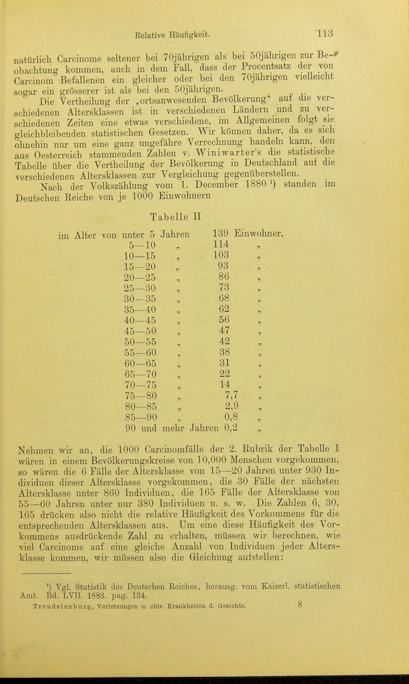 Relative Häufigkeit- HS natürlich Carcinome seltener bei TOjälirigen als bei 50jähngen zur Be-# obachtung kommen, auch in dem FaU, dass der Procentsatz der von Carcinom Befallenen ein gleicher oder bei den 70jährigen vielleicht sogar ein grösserer ist als bei den 50jährigen. Die Vertheilung der „ortsanwesenden Bevölkerung aut die ver- schiedenen Altersklassen ist in verschiedenen Ländern und zu ver- schiedenen Zeiten eine etwas verschiedene, im AUgememen folgt sie o-leichbleibenden statistischen Gesetzen. Wir können daher, da es sich ohnehin nur um eine ganz ungefähre Verrechnung handeln kann,_ den aus Oesterreich stammenden Zahlen v. Winiwarter's die statistische Tabelle über die Vertheilung der Bevölkerung in Deutschland auf die verschiedenen Altersklassen zur Vergleichung gegenüberstellen. Nach der Volkszählung vom 1. December 1880 ^) standen im Deutschen Reiche von je 1000 Einwohnern Tabelle II im Alter von unter 5 Jahren 139 Einwohner, 5—10 114 )) 10—15 « 103 n 15—20 n 93 it 20—25 V 86 H 25—30 73 n 30—35 )) 68 n 35—40 « 62 V 40—45 n 56 n 45—50 n 47 50—55 n 42 » 55—60 1! 38 r 60—65 !) 31 )? 65—70 51 22 )i 70—75 )1 14 75—80 V 7,7 n 80—85 )1 2,9 )) 85—90 )l 0,8 V 90 und mehr Jahren 0,2 II Nehmen wir an, die 1000 Carcinomfälle der 2. Rubrik der Tabelle I wären in einem Bevölkerungskreise von 10,000 Menschen vorgekommen, so wären die 6 Fälle der Altersklasse von 15—20 Jahren unter 930 In- dividuen dieser Altersklasse vorgekommen, die 30 Fälle der nächsten Altersklasse unter 860 Individuen, die 165 Fälle der Altersklasse von 55—60 Jahren unter nur 380 Individuen u. s. w. Die Zahlen 6, 30, 165 drücken also nicht die relative Häufigkeit des Vorkommens für die entsprechenden Altersklassen aus. Um eine diese Häufigkeit des Vor- kommens ausdrückende Zahl zu erhalten, müssen wir berechnen, wie viel Carcinome auf eine gleiche Anzalil von Individuen jeder Alters- klasse kommen, wir müssen also die Gleichung aufstellen: ^) Vgl. Statistik des Deutschen Reiches, herausg. vom Kaiserl. statistischen Amt. Bd. LVII. 1883. pag. 134. Treudelenburg, Verletzungen u. chir. Krankbeiten d. Gealohts. 8