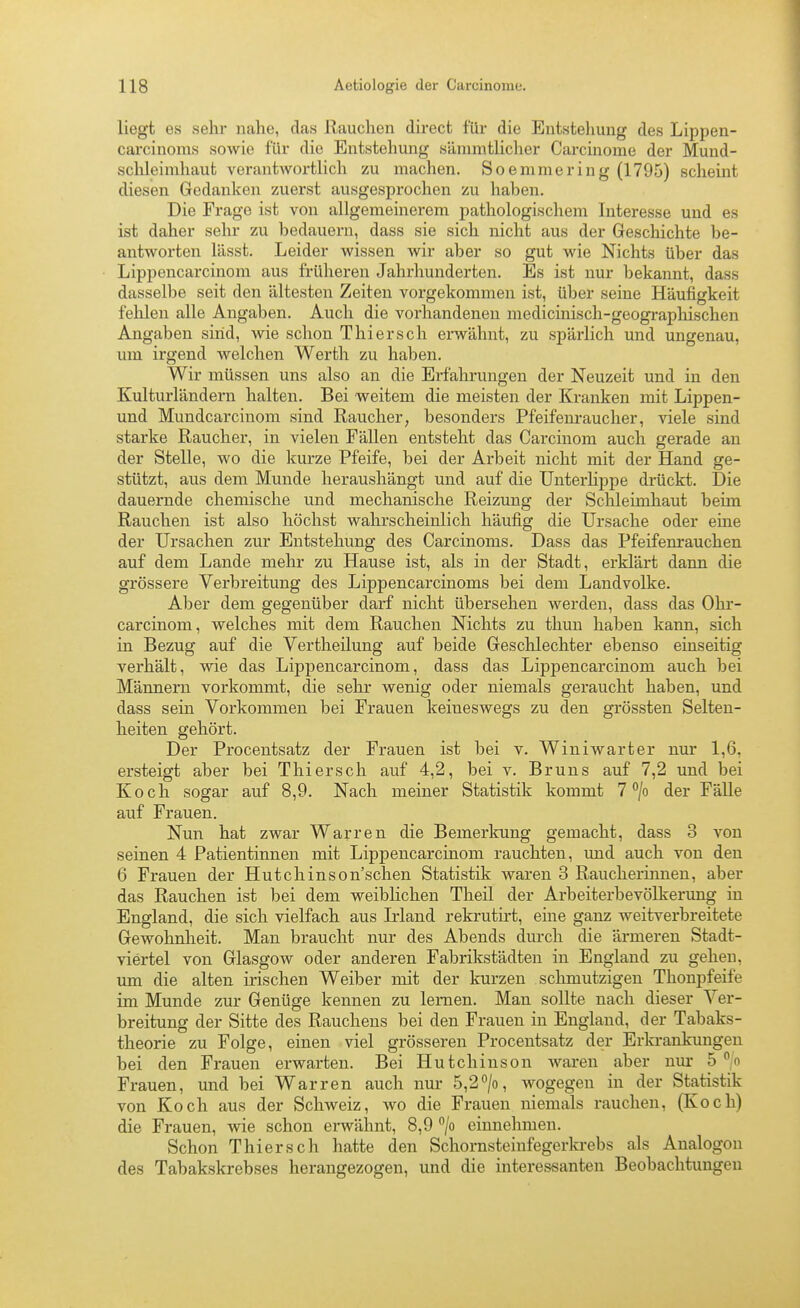 liegt es sehr nahe, das Rauchen direct für die Entstehung des Lippen- carcinoms sowie für die Entstehung sämmtlicher Carcinome der Mund- sclileimhaut verantwortlich zu machen. Soemmering (1795) scheint diesen Gedanken zuerst ausgesprochen zu haben. Die Frage ist von allgemeinerem pathologischem Interesse und es ist daher sehr zu bedauern, dass sie sich nicht aus der Geschichte be- antworten lässt. Leider wissen wir aber so gut wie Nichts über das Lippencarcinom aus früheren Jahrhunderten. Es ist nur bekannt, dass dasselbe seit den ältesten Zeiten vorgekommen ist, über seine Häufigkeit felilen alle Angaben. Auch die vorhandenen medicinisch-geographischen Angaben sind, wie schon Thiersch ei-wähnt, zu spärlich und ungenau, um irgend welchen Werth zu haben. Wir müssen uns also an die Erfahrungen der Neuzeit und in den Kulturländern halten. Bei weitem die meisten der Kranken mit Lippen- und Mundcarcinom sind Raucher, besonders Pfeifem-aucher, viele sind starke Raucher, in vielen Fällen entsteht das Carcinom auch gerade an der Stelle, wo die kurze Pfeife, bei der Arbeit nicht mit der Hand ge- stützt, aus dem Munde heraushängt und auf die Unterlippe drückt. Die dauernde chemische und mechanische Reizung der Schleimhaut beim Rauchen ist also höchst walu'scheinlich häufig die Ursache oder eine der Ursachen zur Entstehung des Carcinoms. Dass das Pfeifenrauchen auf dem Lande mehr zu Hause ist, als in der Stadt, erklärt dann die grössere Verbreitung des Lippencarcinoms bei dem Landvolke. Aber dem gegenüber darf nicht übersehen werden, dass das Ohr- carcinom, welches mit dem Rauchen Nichts zu thun haben kann, sich in Bezug auf die Vertheüung auf beide Geschlechter ebenso einseitig verhält, wie das Lippencarcinom, dass das Lipjjencarcinom auch bei Männern vorkommt, die sehr wenig oder niemals geraucht haben, und dass sein Vorkommen bei Frauen keineswegs zu den grössten Selten- heiten gehört. Der Procentsatz der Frauen ist bei v. Winiwarter nur 1,6, ersteigt aber bei Thiersch auf 4,2, bei v. Bruns auf 7,2 und bei Koch sogar auf 8,9. Nach meiner Statistik kommt 7 /o der Fälle auf Frauen. Nun hat zwar Warren die Bemerkung gemacht, dass 3 von seinen 4 Patientinnen mit Lippencarcinom rauchten, und auch von den 6 Frauen der Hutchinson'schen Statistik waren 3 Raucherinnen, aber das Rauchen ist bei dem weiblichen Theil der Arbeiterbevölkerung in England, die sich vielfach aus Mand rekrutirt, eine ganz weitverbreitete Gewohnheit. Man braucht nur des Abends durch die ärmeren Stadt- viertel von Glasgow oder anderen Fabrikstädteu in England zu gehen, um die alten irischen Weiber mit der kurzen schmutzigen Thonpfeife im Munde zur Genüge kennen zu lernen. Man sollte nach dieser Ver- breitung der Sitte des Rauchens bei den Frauen in England, der Tabaks- theorie zu Folge, einen viel grösseren Procentsatz der Erkrankungen bei den Frauen erwarten. Bei Hutchinson Avaren aber nur 5 n Frauen, und bei Warren auch nur 5,2/o, wogegen in der Statistik von Koch aus der Schweiz, wo die Frauen niemals rauchen, (Koch) die Frauen, wie schon erwähnt, 8,9 /o einnehmen. Schon Thiersch hatte den Schornsteinfegerla-ebs als Analogon des Tabakskrebses herangezogen, und die interessanten Beobachtungen