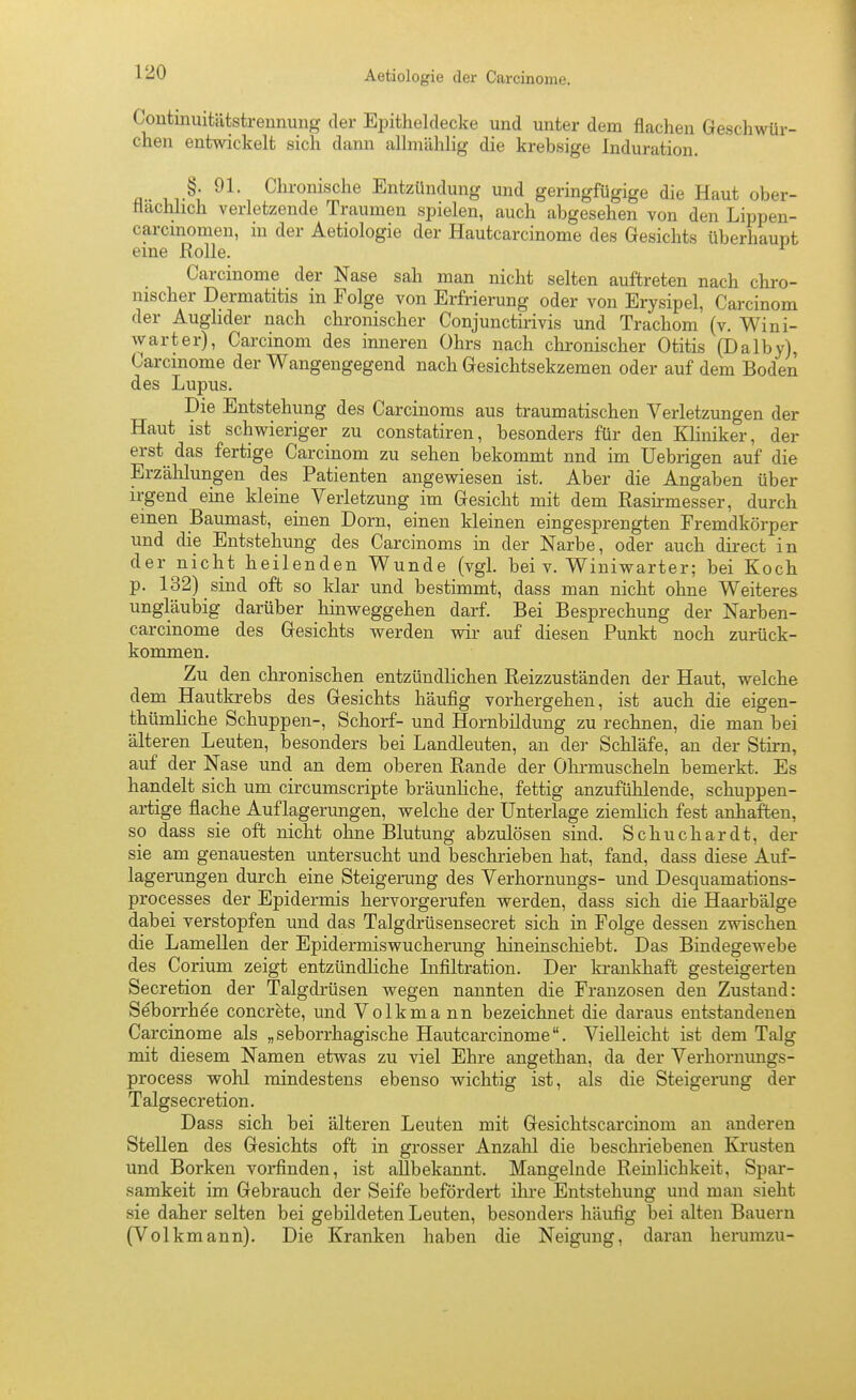 Continuitätstrennung der Epitheldecke und unter dem flachen Geschwür- chen entwickelt sicla dann allmählig die krebsige Induration. §. 91. Chronische Entzündung und geringfügige die Haut ober- flächlich verletzende Traumen spielen, auch abgesehen von den Lippen- carcmomen, in der Aetiologie der Hautcarcinome des Gesichts überhaupt eine Rolle. Carcinome der Nase sah man nicht selten auftreten nach chro- mscher Dermatitis in Folge von Erfrierung oder von Erysipel, Carcinom der Aughder nach chronischer Conjunctirivis und Trachom (v. Wini- warter), Carcinom des inneren Ohrs nach chronischer Otitis (Dalby), Carcmome der Wangengegend nach Gesichtsekzemen oder auf dem Boden des Lupus. Die Entstehung des Carcinoms aus traumatischen Verletzungen der Haut ist schwieriger zu constatiren, besonders für den Kliniker, der erst das fertige Carcinom zu sehen bekommt nnd im Uebrigen auf die Erzählungen des Patienten angewiesen ist. Aber die Angaben über irgend eine kleine Verletzung im Gesicht mit dem Rasii-messer, durch einen Baumast, einen Dorn, einen kleinen eingesprengten Fremdkörper und die Entstehung des Carcinoms in der Narbe, oder auch direct in der nicht heilenden Wunde (vgl. bei v. Winiwarter; bei Koch p. 132) sind oft so klar und bestimmt, dass man nicht ohne Weiteres ungläubig darüber hinweggehen darf. Bei Besprechung der Narben- carcinome des Gesichts werden wir auf diesen Punkt noch zurück- kommen. Zu den chronischen entzündlichen Reizzuständen der Haut, welche dem Hautkrebs des Gesichts häufig vorhergehen, ist auch die eigen- thümliche Schuppen-, Schorf- und Hornbildung zu rechnen, die man bei älteren Leuten, besonders bei Landleuten, an der Schläfe, au der Stirn, auf der Nase und an dem oberen Rande der Ohrmuscheln bemerkt. Es handelt sich um circumscripte bräunliche, fettig anzufühlende, schuppen- artige flache Auflagerungen, welche der Unterlage ziemlich fest anhaften, so dass sie oft nicht ohne Blutung abzulösen sind. Schuchardt, der sie am genauesten untersucht und beschrieben hat, fand, dass diese Auf- lagerungen durch eine Steigerung des Verhornungs- und Desquamations- processes der Epidermis hervorgerufen werden, dass sich die Haarbälge dabei verstopfen und das Talgdrüsensecret sich in Folge dessen zwischen die Lamellen der Epidermiswucherung hineinschiebt. Das Bindegewebe des Corium zeigt entzündliche Lifiltration. Der krankhaft gesteigerten Secretion der Talgdrüsen wegen nannten die Franzosen den Zustand: Seborrhoe concrete, und Volkmann bezeichnet die daraus entstandenen Carcinome als „seborrhagische Hautcarcinome. Vielleicht ist dem Talg mit diesem Namen etwas zu viel Ehre angethan, da der Verhornungs- process wohl mindestens ebenso wichtig ist, als die Steigerung der Talgs ecretion. Dass sich bei älteren Leuten mit Gesichtscarcinom an anderen Stellen des Gesichts oft in grosser Anzahl die beschriebenen Krusten und Borken vorfinden, ist allbekannt. Mangelnde Remlichkeit, Spar- samkeit im Gebrauch der Seife befördert ilire Entstehung und man sieht sie daher selten bei gebildeten Leuten, besonders häufig bei alten Bauern (Volkmann). Die Kranken haben die Neigung, daran herumzu-