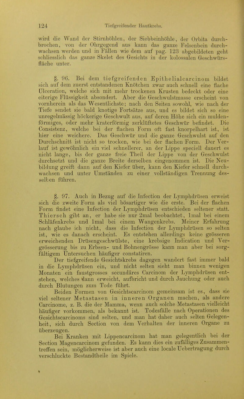 wird die Wand der Stirnhöhlen, der Siebbeinhöhle, der Orbita durch- brochen, von der Ohrgegend aus kann das ganze Felsenbein durch- wachsen werden und in Fällen wie dem auf pag. 123 abgebildeten geht schliesslich das ganze Skelet des Gesichts in der kolossalen Geschwürs- fläche unter. §. 96. Bei dem tiefgreifenden Epithelialcarcinom bildet sich auf dem zuerst entstandenen Knötchen zAvar auch schnell eine flache ülceration, welche sich mit mehr trockenen Krusten bedeckt oder eine eiterige Flüssigkeit absondert. Aber die Geschwulstmasse erscheint von vornherein als das Wesentlichste; nach den Seiten sowohl, wie nach der Tiefe sendet sie bald knotige Fortsätze aus, und es bildet sich so eine unregelmässig höckerige Geschwult aus, auf deren Höhe sich ein mulden- förmiges, oder mehr kraterförmig zerklüftetes Geschwür befindet. Die Consistenz, welche bei der flachen Form oft fast knorpelhart ist, ist hier eine weichere. Das Geschwür und die ganze Geschwulst auf den Durchschnitt ist nicht so trocken, wie bei der flachen Form. Der Ver- lauf ist gewöhnlich ein viel schnellerer, an der Lippe speciell dauert es nicht lange, bis der ganze freie Theil der Lippe von der Geschwulst durchsetzt und die ganze Breite derselben eingenommen ist. Die Neu- bildung greift dann auf den Kiefer über, kann den Kiefer schnell durch- wachsen und unter Umständen zu einer vollständigen Trennung des- selben führen. §. 97. Auch in Bezug auf die Infection der Lymphdrüsen erweist sich die zweite Form als viel bösartiger wie die erste. Bei der flachen Form findet eine Infection der Lymphdrüsen entschieden seltener statt. Thiersch gibt an, er habe sie nur 2mal beobachtet, Imal bei einem Schläfenkrebs und Imal bei einem Wangenkrebs. Meiner Erfahrung nach glaube ich nicht, dass die Infection der Lymphdrüsen so selten ist, wie es danach erscheint. Es entstehen allerdings keine grösseren erweichenden Drüsengeschwülste, eine krebsige Indication und Ver- grösserung bis zu Erbsen- und Bohnengrösse kann man aber bei sorg- fältigem Untersuchen häufiger constatiren. Der tiefgreifende Gesichtskrebs dagegen wandert fast immer bald in die Lymphdrüsen ein, und nicht selten sieht man binnen wenigen Monaten ein faustgrosses secundäres Carcinom der Lymphdrüsen ent- stehen, welches dann erweicht, aufbricht und durch Jauchung oder auch durch Blutungen zum Tode führt. Beiden Formen von Gesichtscarcinom gemeinsam ist es, dass sie viel seltener Metastasen in inneren Organen machen, als andere Carcinome, z. B. die der Mamma, wenn auch solche Metastasen vielleicht häufiger vorkommen, als bekannt ist. Todesfälle nach Operationen des Gesichtscarcinoms sind selten, und man hat daher auch selten Gelegen- heit, sich durch Section von dem Verhalten der inneren Organe zu überzeugen. Bei Kranken mit Lippencarcinom hat man gelegentlich bei der Section Magencarcinom gefunden. Es kann dies ein zufälliges Zusammen- treffen sein, möglicherweise ist aber auch eine locale Uebertragung durch verschluckte Bestandtheile im Spiele.
