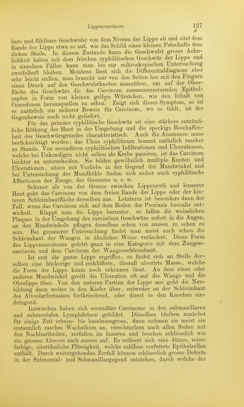 9 bare und fühlbare Geschwulst von dem Niveau der Lippe ab und sitzt dem Rande der Lippe etwa so auf, wie das Schild eines kleinen Petschaits dem dicken Stiele. In diesem Zustande kann die Geschwulst grosse Aehn- lichkeit haben mit dem frischen syphilitischen Geschwür der Lippe und in einzelnen Fällen kann man bis zur mikroskopischen Untersuchung zweifelhaft bleiben. Meistens lässt sich die Differentialdiagnose aber sehr leicht stellen, man braucht nur von den Seiten her mit den Fmgern einen Druck auf den Geschwulstknoten auszuüben, um auf der Ober- fläche des Geschwürs die das Carcinom zusammensetzenden Epithel- zapfen in Form von kleinen gelben Würstchen, wie den Inhalt von Comedonen herausqueUen zu sehen! Zeigt sich dieses Symptom,_ so ist es natürlich ein sicherer Beweis für Carcinom, wo es fehlt, ist der Gegenbeweis noch nicht geliefert. Für das primäre syphiHtische Geschwür ist eüae stärkere entzünd- liche Röthung der Haut in der Umgebung und die speckige Beschaffen- heit des Geschwürsgrundes charakteristisch. Auch die Anamnese muss berücksichtigt werden; das Ulcus syphiliticum kommt natürlich rascher zu Stande. Von secundären syphilitischen Infiltrationen und Ulcerationen, welche bei Unkundigen nicht selten als Krebs passiren, ist das Carcinom leichter zu unterscheiden. Sie bilden gewöhnlich multiple Knoten und Ulcerationen, sitzen mit Vorliebe in der Gegend der Mundwinkel und bei Untersuchung der Mundhöhle finden sich sicher auch syphilitische Affectionen der Zunge, des Gaumens u. s. w. Seltener als von der Grenze zwischen Lippenroth und äusserer Haut geht das Carcinom von dem freien Rande der Lippe oder der hin- teren Schleimhautfläche derselben aus. Letzteres ist besonders dann der FaU, wenn das Carcinom sich auf dem Boden der Psoriasis buccalis ent- wickelt. Klappt man die Lippe herunter, so fallen die weissHchen Plaques in der Umgebung des carcinösen Geschwürs sofort in die Augen, an den Mundwinkeln pflegen dieselben schon von aussen zu sehen zu sein. Bei genauerer Untersuchung findet man meist auch schon die Schleimhaut der Wangen in ähnhcher Weise verändert. Diese Form des Lippencarcinoms gehört ganz in eine Kategorie mit dem Zungen- carcinom und dem Carcinom der Waugenschleimhaut. Ist erst die ganze Lippe ergriffen, so findet sich an Stelle der- selben eine höckerige und zerklüftete, überall ulcerirte Masse , welche die Form der Lippe kaum noch erkennen lässt. An dem einen oder anderen Mundwinkel greift die Ulceration oft auf die Wange und die Oberlippe über. Von den unteren Partien der Lippe aus geht die Neu- bildung dann weiter in den Kiefer über, entweder an der Schleimhaut des Alveolarfortsatzes fortkriechend, oder direct in den Knochen ein- dringend. Inzwischen haben sich secundäre Carcinome in den submaxillaren und submentalen Lymphdrüsen gebildet. Dieselben bleiben zunächst für einige Zeit erbsen- bis haselnussgross, dann nehmen sie meist ein erstaunlich rasches Wachsthum an, verschmelzen nach aUen Seiten mit den Nachbartheilen, zerfallen im Inneren und brechen schliesslich wie ein grosser Abscess nach aussen auf. Es entleert sich eine dünne, miss- farbige, eiterähnliche Flüssigkeit, welche zahllose verfettete Epithelzellen enthält. Durch weitergehenden Zerfall können schliesslich grosse Defecte in der Submental- und Submaxillargegend entstehen, durch welche der