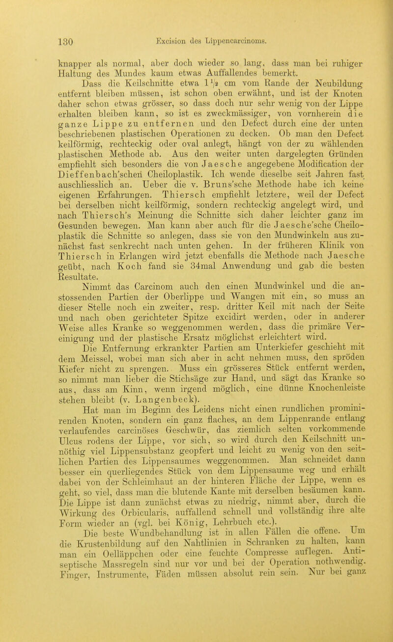knapper als normal, aber doch wieder so lang, dass man bei ruhiger Haltung des Mundes kaum etwas Auffallendes bemerkt. Dass die Keilschnitte etwa 1 ^ji cm vom Rande der Neubildung entfernt bleiben müssen, ist schon oben erAvähnt, und ist der Knoten daher schon etwas grösser, so dass doch nur sehi- wenig von der Lippe erhalten bleiben kann, so ist es zweckmässiger, von vornherein die ganze Lippe zu entfernen und den Defect durch eine der unten beschi'iebenen plastischen Operationen zu decken. Ob man den Defect keilförmig, rechteckig oder oval anlegt, hängt von der zu wälilenden plastischen Methode ab. Aus den weiter unten dargelegten Gründen empfiehlt sich besonders die von Jaesehe angegebene Modification der Dieffenbach'scheii Cheiloplastik. Ich wende dieselbe seit Jalu-en fast auschliesslich an. Ueber die v. Bruns'sche Methode habe ich keine eigenen Erfahrungen. Thiersch empfiehlt letztere, weil der Defect bei derselben nicht keilförmig, sondern rechteckig angelegt wird, und nach Thiersch's Meinung die Schnitte sich daher leichter ganz im Gesunden bewegen. Man kann aber auch für die Jaesche'sche Cheilo- plastik die Schnitte so anlegen, dass sie von den Mundwinkeln aus zu- nächst fast senkrecht nach unten gehen. In der früheren Klinik von Thiersch in Erlangen wird jetzt ebenfalls die Methode nach Jaesche geübt, nach Koch fand sie 34mal Anwendung und gab die besten Resultate. Nimmt das Carcinom auch den einen Mundwinkel und die an- stossenden Partien der Oberlippe und Wangen mit ein, so muss an dieser Stelle noch ein zweiter, resp. dritter Keil mit nach der Seite und nach oben gerichteter Spitze excidirt werden, oder in anderer Weise alles Kranke so weggenommen werden, dass die primäre Ver- einigung und der plastische Ersatz möglichst erleichtert wird. Die Entfernung erkrankter Partien am Unterkiefer geschieht mit dem Meissel, wobei man sich aber in acht nehmen muss, den spröden Kiefer nicht zu sprengen. Muss ein grösseres Stück entfernt werden, so nimmt man lieber die Stichsäge zur Hand, und sägt das Kranke_ so aus, dass am Kinn, wenn irgend möglich, eine dünne Knochenleiste stehen bleibt (v. Langenbeck). Hat man im Beginn des Leidens nicht einen rundlichen promini- renden Knoten, sondern ein ganz flaches, an dem Lippenrande entlang verlaufendes carcinöses Geschwür, das ziemlich selten vorkommende Ulcus rodens der Lippe, vor sich, so wird durch den Keilschnitt un- nöthig viel Lippensubstanz geopfert und leicht zu wenig von den seit- lichen Partien des Lippensaumes weggenommen. Man schneidet dann besser ein querliegendes Stück von dem Lippensaume weg und erhält dabei von der Schleimhaut an der hinteren Fläche der Lippe, wenn es geht, so viel, dass man die blutende Kante mit derselben besäumen kann. Die Lippe ist dann zunächst etwas zu niedrig, nimmt aber, durch die Wirkung des Orbicularis, auffallend schnell und vollständig ihre alte Form wieder an (vgl. bei König, Lehrbuch etc.). Die beste Wundbehandlung ist in allen FäUen die offene. Um die Krustenbildung auf den Nahtlinien in Schranken zu halten, kann man ein Oelläppchen oder eine feuchte Compresse auflegen. Anti- septische Massregeln sind nur vor und bei der Operation nothwendig. Finger, Instrumente, Fäden müssen absolut rein sein. Nur bei ganz
