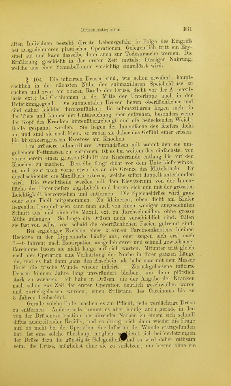Drüsenexstirpation. >31 alten Individuen bestellt directe Lebensgefahr ni Folge des Enignffs bei ausgedehnteren plastischen Operationen. Gelegenthch tritt em ihry- sipel auf und kann dasselbe dann auch zur Todesursache werden. JJie Ernährung geschieht in der ersten Zeit mittelst flüssiger Nahrung, welche aus einer Schnabelkanne vorsichtig eingeflösst wird. §. 104. Die inficirten Drüsen sind, wie schon erwähnt, haupt- sächlich in der nächsten Nähe der submaxillaren Speicheldrüse zu suchen und zwar am oberen Rande der Drüse, dicht vor der A. maxil- laris ext.; bei Carcinonien in der Mitte der Unterlippe auch m der Unterkinno-egend. Die submentalen Drüsen liegen oberflächlicher und sind daher leichter durchzufühlen; die submaxillaren Liegen mehr m der Tiefe und können der Untersuchung eher entgehen, besonders wenn der Kopf des Kranken hintenübergebeugt und die bedeckenden Weich- theile gespannt werden. Sie liegen der Innenfläche des Kiefers dicht an, und sind sie noch klein, so geben sie daher das Gefühl einer erbsen- bis kii-schkerngrossen Exostose am Knochen. Um grössere submaxillare Lymphdrüsen mit sammt den sie um- gebenden Fettmassen zu entfernen, ist es bei weitem das einfachste, von vorne herein einen grossen Schnitt am Kieferrande entlang bis auf den Knochen zu machen. Derselbe fängt dicht vor dem Unterkiefei-winkel an und geht nach vorne etwa bis an die Grenze des Mittelstücks. Er durchschneidet die MaxiUaris externa, welche sofort doppelt unterbunden wird. Die Weichtheile werden mit dem Elevatorium von der Innen- fläche des Unterkiefers abgehebelt und lassen sich nun mit der grössten Leichtigkeit hervorziehen und entfernen. Die Speicheldrüse wird ganz oder zum Theil mitgenommen. Zu kleineren, oben dicht am Kiefer liegenden Lymphdi-üsen kann man auch von einem weniger ausgedehnten Schnitt aus, und ohne die Maxill. ext. zu durchschneiden, ohne grosse Mühe gelangen. So lange die Drüsen noch verschieblich sind, fallen sie fast von selbst vor, sobald die oberflächhchen Facien getrennt sind. Bei ergiebiger Excision eines kleinen Carcinomknotens bleiben Recidive in der Lippennarbe häufig aus, oder zeigen sich erst nach 3_6 Jahren; nach Exstirpation ausgedehnterer und schnell gewachsener Carcinome lassen sie nicht lange auf sich warten. Mitunter tritt gleich nach der Operation eine Verhärtung der Narbe in ihrer ganzen Länge ein, und es hat dann ganz den Anschein, als habe man mit dem Messer direct die frische Wunde wieder inficirt. — Zurückgelassene inficirte Drüsen können Jahre lang unverändert bleiben, um dann plötzlich stark zu wachsen. Ich habe in Drüsen, die der Angabe der Kranken nach schon zur Zeit der ersten Operation deutlich geschwollen waren und zurückgelassen wurden, einen Stillstand des Carcinoms bis zu 5 Jahren beobachtet. Gerade solche FäUe machen es zur Pflicht, jede verdächtige Drüse zu entfernen. Andererseits kommt es aber häufig auch gerade in den von der Drüsenexstirpation herrührenden Narben zu einem sich schnell diffus ausbreitenden Recidiv, und es drängt sich dann wieder die Frage auf, ob nicht bei der Operation eine Infection der Wunde stattgefunden hat. Ist eine solche überhaupt möglich, sujaietet sich bei Verletzungen der Drüse dazu die günstigste Gelegenheit^mnd es wird daher rathsam sein, die Drüse, möglichst ohne sie zu verletzen, am besten ohne sie