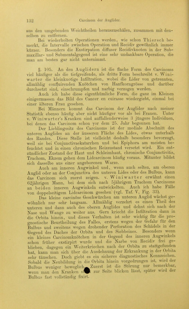 aus den umgebenden Weichtheüen herauszuschälen, zusammen mit den- selben zu entfernen. Bei wiederholten Operationen werden, wie schon Thiersch be- merkt, die Intervalle zwischen Operation und Recidiv gewöhnlich immer kürzer. Besonders die Exstirpation diffuser Recidivknoten in der Sub- maxillar- und Submentalgegend ist eine sehr undankbare Operation, die man am besten gar nicht unternimmt. §. 105. An den Auglidern ist die flache Form des Carcinoms viel häufiger als die tiefgreifende, als dritte Form beschreibt \. Wini- Avarter die kleinknotige Infiltration, wobei die Lider von getrennten, allmälilig confluirenden Knötchen von Hanfkorngrösse und darüber durchsetzt sind, einschrumpfen und narbig verzogen werden. Auch ich habe diese eigenthümliche Form, die ganz im Kleinen einigermassen das Bild des Cancer en cuirasse wiedergiebt, einmal bei einer älteren Frau gesehen. Bei Männern kommt das Carcinom der Auglider nach meiner Statistik ebenso häufig aber nicht häufiger vor als bei Frauen. Unter V. Winiwarter's Kranken sind auffallenderweise 3 jüngere Individuen, bei denen das Carcinom schon vor dem 25. Jahr begonnen hat. Der Lieblingssitz des Carcinoms ist der mediale Abschnitt des unteren Auglides an der äusseren Fläche des Lides, etwas unterhalb des Randes. Diese Stelle ist vielleicht deshalb besonders bevorzugt, weil sie bei Conjunctivaekatarrhen und bei Epiphora am meisten be- feuchtet und in einen chronischen Reizzustand versetzt wird. Ein ent- zündlicher Zustand der Haut und Sclileimhaut, chronische Conjuncti\dtis, Trachom, Ekzem gehen dem Lidcarcinom häufig voraus. Mitunter bildet sich dasselbe aus einer angeborenen Warze. Auch am inneren Augwinkel und, wenn auch selten, am oberen Auglid oder an der Conjunctiva des unteren Lides oder des Bulbus, kann das Carcinom sich zuerst zeigen, v. W i n i w a r t e r erwälmt einen 62jährigen Mann, bei dem sich nach 5jährigem Trachom Carcinome an beiden inneren Augwinkeln entwickelten. Auch ich habe Fälle von doppelseitigem Lidcarcinom gesehen (vgl. Taf. V, Fig. 33). Das kleine carcinöse Greschwürchen am unteren Auglid wächst ge- wöhnlich nur sehr langsam. Allmälilig verzehrt es einen Theil des unteren und dann auch des oberen Auglides und dehnt sich nach der Nase und Wange zu weiter aus. Grern kriecht die Infiltration dann in die Orbita hinein, und dieses Verhalten ist sehr wichtig für die pro- gnostische Beurtheilung des Falles, erstens wegen der Gefahr für- den Bulbus und zweitens wegen drohender Perforation des Schädels in der Gegend des Daches der Orbita und des Siebbeines. Besonders wenn ein kleines Carcinomknötchen in der Gegend des inneren Augwinkels schon früher exstirpirt wurde und die Narbe von Recidiv frei ge- blieben, dagegen ein Weiterkriechen nach der Orbita zu stattgefunden hat, kann man sich über die Ausdehnung der Erkrankung in der Orbita sehr täuschen. Doch giebt es ein sicheres diagnostisches Kennzeichen. Sobald die Neubildung in die Orbita hinein vorgedrungen ist, wird der Bulbus weniger beweglicli^Zuerst ist die Störung nur bemerkbar, wenn man den Kranken si^ zur Seite blicken lässt, später ^YVcd der Bulbus fast vollständig fixirt.