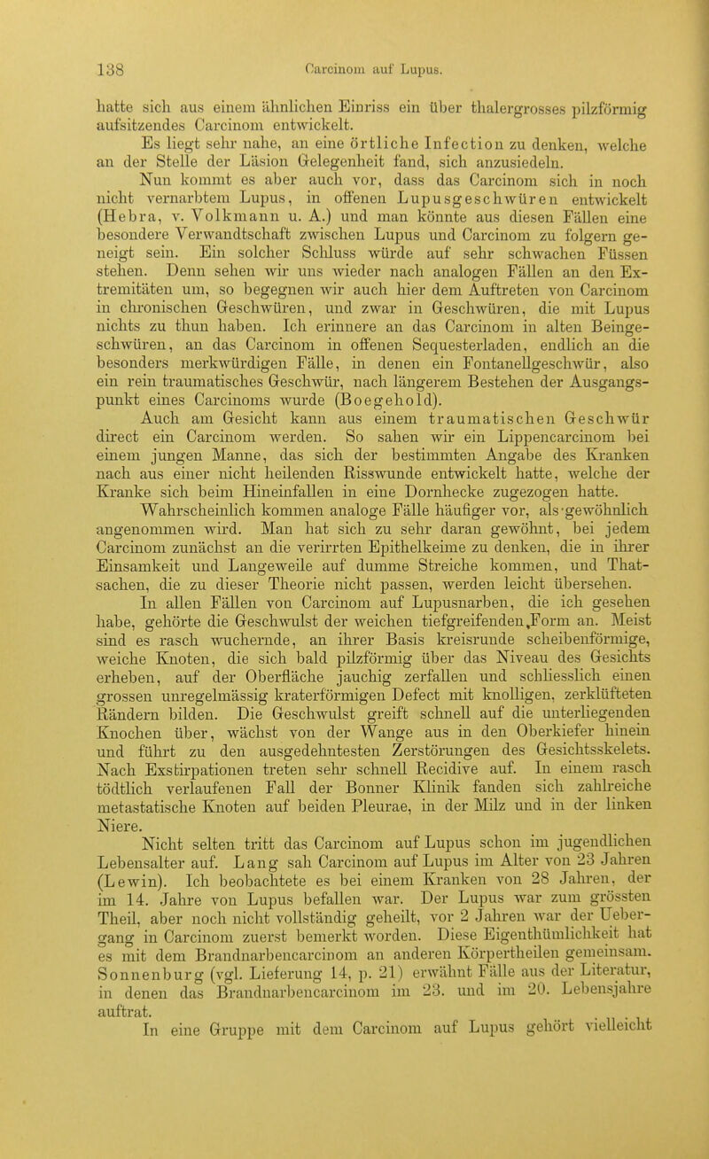 hatte sich aus einem ähnlichen Einriss ein über thalergrosses pilzförmig aufsitzendes Carcinom entwickelt. Es liegt sehr nahe, an eine örtliche Infection zu denken, welche an der Stelle der Läsion Gelegenheit fand, sich anzusiedeln. Nun kommt es aber auch vor, dass das Carcinom sich in noch nicht vernarbtem Lupus, in offenen LupusgescliAvüren entwickelt (Hebra, v. Volkmann u. A.) und man könnte aus diesen Fällen eine besondere Verwandtschaft zwischen Lupus und Carcinom zu folgern ge- neigt sein. Ein solcher Scliluss würde auf sehr schwachen Füssen stehen. Denn sehen wir uns wieder nach analogen Fällen an den Ex- tremitäten um, so begegnen wir auch hier dem Auftreten von Carcinom in chi-onischen Greschwüren, und zwar in Geschwüren, die mit Lupus nichts zu thun haben. Ich erinnere an das Carcinom in alten Beinge- schwüren, an das Carcinom in offenen Sequesterladen, endlich an die besonders merkwürdigen Fälle, in denen ein Fontanellgeschwür, also ein rein traumatisches Geschwür, nach längerem Bestehen der Ausgangs- punkt eines Carcinoms wurde (Boegehold). Auch am Gesicht kann aus einem traumatischen Geschwür direct ein Carcinom werden. So sahen wir ein Lippencarcinom bei einem jungen Manne, das sich der bestimmten Angabe des Kranken nach aus einer nicht heilenden Risswunde entwickelt hatte, welche der Kranke sich beim Hineinfallen in eine Dornhecke zugezogen hatte. Wahrscheinlich kommen analoge Fälle häufiger vor, als-gewöhnlich angenommen wird. Mau hat sich zu sehr daran gewöhnt, bei jedem Carcinom zunächst an die verirrten Epithelkeime zu denken, die in ihrer Einsamkeit und Langeweile auf dumme Streiche kommen, und That- sachen, die zu dieser Theorie nicht passen, werden leicht übersehen. Li allen Fällen von Carcinom auf Lupusnarben, die ich gesehen habe, gehörte die Geschwulst der weichen tiefgreifenden,Form an. Meist sind es rasch wuchernde, an ihrer Basis kreisrunde scheibenförmige, weiche Knoten, die sich bald pilzförmig über das Niveau des Gesichts erheben, auf der Oberfläche jauchig zerfallen und schliesslich einen grossen unregelmässig kraterförmigen Defect mit knolligen, zerklüfteten Rändern bilden. Die Geschwulst greift schnell auf die unterliegenden Knochen über, wächst von der Wange aus in den Oberkiefer hinein und führt zu den ausgedehntesten Zerstörungen des Gesichtsskelets. Nach Exstirpationen treten sehr schnell Recidive auf. In einem rasch tödtlich verlaufenen Fall der Bonner Klinik fanden sich zahlreiche metastatische Knoten auf beiden Pleurae, in der Milz und in der linken Niere. Nicht selten tritt das Carcinom auf Lupus schon im jugendlichen Lebensalter auf. Lang sah Carcinom auf Lupus im Alter von 23 Jahren (Lewin). Ich beobachtete es bei einem Kranken von 28 Jahren, der im 14. Jahre von Lupus befallen war. Der Lupus war zum grössten Theil, aber noch nicht vollständig geheilt, vor 2 Jahren war der Ueber- gang in Carcinom zuerst bemerkt worden. Diese Eigenthümlichkeit hat es mit dem Brandnarbencarcinom an anderen Körpertheilen gemeinsam. Sonnenburg (vgl. Lieferung 14, p. 21) erwähnt Fälle aus der Literatur, in denen das Brandnarbencarcinom im 23. und im 20. Lebensjahre auftrat. In eine Gruppe mit dem Carcinom auf Lupus gehört vielleicht