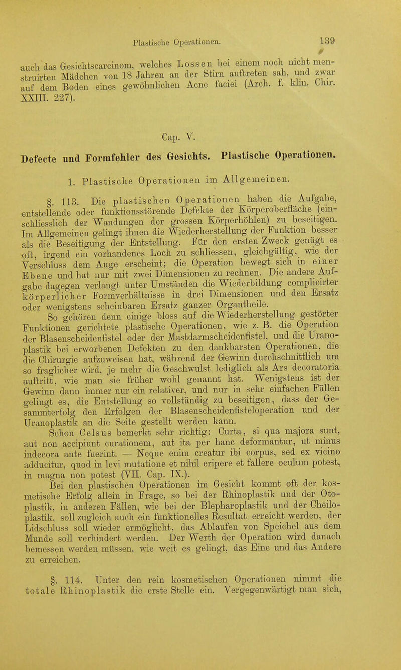 0 auchdas Gesiclitscarcinom, welches Lossen bei einem noch nicht men- struirten Mädchen von 18 Jahren an der Stirn auftreten sah und zwar auf dem Boden eines gewöhnlichen Acne faciei (Arch. t. kirn. LJair. XXIII. 227). Cap. V. »efecte und Formfehler des Gesichts. Plastische Operationen. 1. Plastische Operationen im Allgemeinen. § 113. Die plastischen Operationen haben die Aufgabe, entstellende oder funktionsstörende Defekte der Körperoberfläche (ein- scliliesslich der Wandungen der grossen Körperhöhlen) zu beseitigen. Im AUo-emeinen gelingt ihnen die Wiederherstellung der Funktion besser als die*^Beseitigung der Entstellung. Für den ersten Zweck geniigt es oft, irgend ein vorhandenes Loch zu schliessen, gleichgültig,_ wie der Verschluss dem Auge erscheint; die Operation bewegt sich m einer Ebene und hat nur mit zwei Dimensionen zu rechnen. Die andere Auf- gabe dagegen verlangt unter Umständen die Wiederbildung complicirter körperlicher Formverhältnisse in drei Dimensionen und den Ersatz oder wenigstens scheinbaren Ersatz ganzer Organtheile. So gehören denn einige bloss auf die Wiederherstellung gestörter Funktionen gerichtete plastische Operationen, wie z. B. die Operation der Blasenscheidenfistel oder der Mastdarmscheidenfistel, und die Urano- plastik bei erworbenen Defekten zu den dankbarsten Operationen, die die Chirurgie aufzuweisen hat, während der Gewinn durchschnittlich um so fraglicher wird, je mehr die Geschwulst lediglich als Ars decoratoria auftritt, wie man sie früher wohl genannt hat. Wenigstens ist der Gewinn dann immer nur ein relativer, und nur in sehr einfachen Fällen gehngt es, die Entstellung so vollständig zu beseitigen, dass der Ge- sammterfolg den Erfolgen der Blasenscheidenfisteloperation und der üranoplastik an die Seite gestellt werden kann. Schon Gels US bemerkt sehr richtig: Curta, si qua majora sunt, aut non accipiunt curationem, aut ita per hanc deformantur, ut minus indecora ante fuerint. — Neque enim creatur ibi corpus, sed ex vicino adducitur, quod in levi mutatione et nihil eripere et faUere oculum potest, in magna non potest (VII. Cap. IX.). Bei den plastischen Operationen im Gesicht kommt oft der kos- metische Erfolg allein in Frage, so bei der Rhinoplastik und der Oto- plastik, in anderen Fällen, wie bei der Blepharoplastik und der Cheilo- plastik, soll zugleich auch ein funktionelles Resultat erreicht werden, der Lidschluss soll wieder ermöglicht, das Ablaufen von Speichel aus dem Munde soll verhindert werden. Der Werth der Operation wird danach bemessen werden müssen, wie weit es gelingt, das Eine und das Andere zu erreichen. §. 114. Unter den rein kosmetischen Operationen nimmt die totale Rhinoplastik die erste Stelle ein. Vergegenwärtigt man sich.