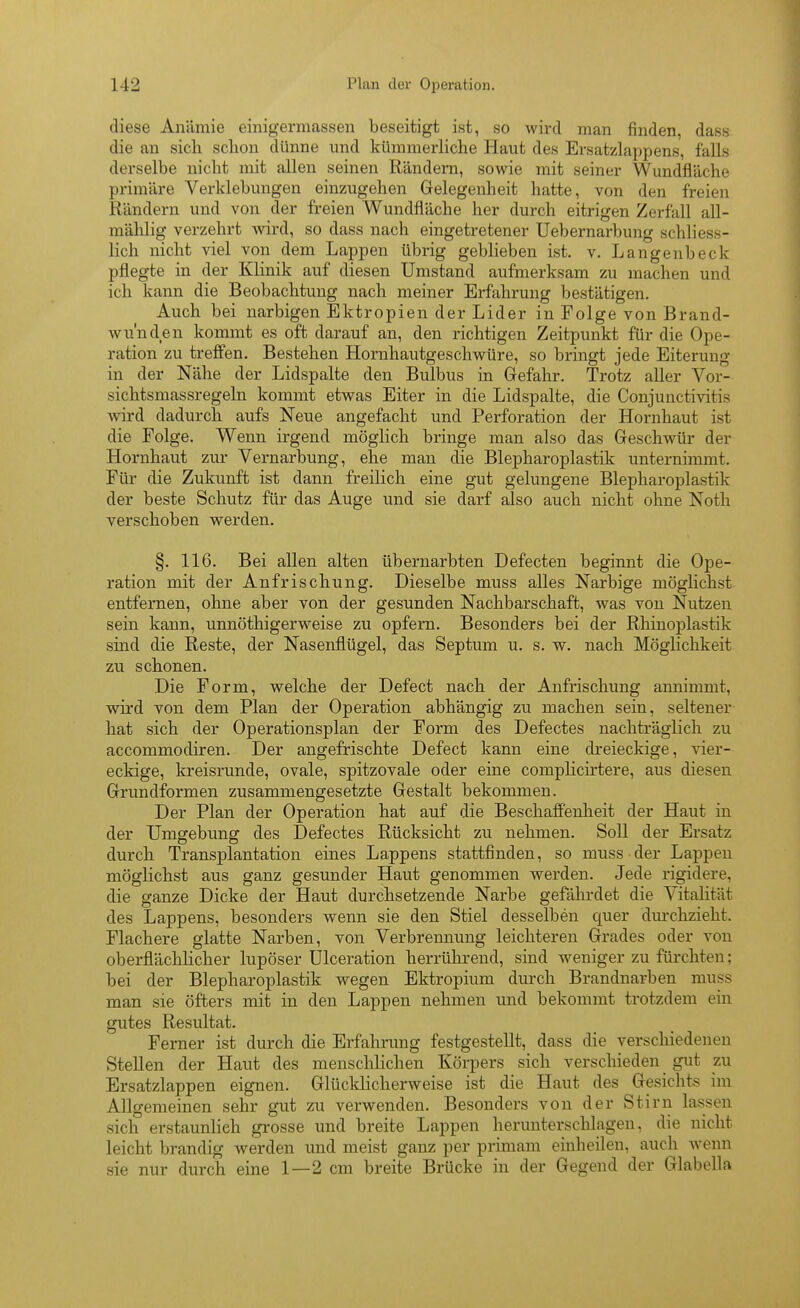 diese Anämie einigermassen beseitigt ist, so wird man finden, dass die an sich schon dünne und kümmerliche Haut des Ersatzlappens, falls derselbe nicht mit allen seinen Rändern, sowie mit seiner Wundfläche primäre Verklebungen einzugehen Gelegenheit hatte, von den freien Rändern und von der freien Wundfläche her durch eitrigen Zerfall all- mählig verzehrt wird, so dass nach eingetretener Uebernarbung schliess- lich nicht viel von dem Lappen übrig geblieben ist. v. Langenbeck pflegte in der Klinik auf diesen Umstand aufmerksam zu machen und ich kann die Beobachtung nach meiner Erfahrung bestätigen. Auch bei narbigen Ektropien der Lider in Folge von Brand- wunden kommt es oft darauf an, den richtigen Zeitpunkt für die Ope- ration zu treffen. Bestehen Hornhautgeschwüre, so bringt jede Eiterung in der Nähe der Lidspalte den Bulbus in Gefahr. Trotz aller Vor- sichtsmassregeln kommt etwas Eiter in die Lidspalte, die Conjunctivitis wird dadurch aufs Neue angefacht und Perforation der Hornhaut ist die Folge. Wenn irgend möglich bringe man also das Geschwür der Hornhaut zur Vernarbung, ehe man die Blepharoplastik unternimmt. Für die Zukunft ist dann freilich eine gut gelungene Blepharoplastik der beste Schutz für das Auge und sie darf also auch nicht ohne Noth verschoben werden. §. 116. Bei allen alten übernarbten Defecten beginnt die Ope- ration mit der Anfrischung. Dieselbe muss alles Narbige möglichst entfernen, ohne aber von der gesunden Nachbarschaft, was von Nutzen sein kann, unnöthigerweise zu opfern. Besonders bei der Rhinoplastik sind die Reste, der Nasenflügel, das Septum u. s. w. nach Möglichkeit zu schonen. Die Form, welche der Defect nach der Anfrischung annimmt, wird von dem Plan der Operation abhängig zu machen sein, seltener hat sich der Operationsplan der Form des Defectes nachträglich zu accommodiren. Der angefrischte Defect kann eine dreieckige, vier- eckige, kreisrunde, ovale, spitzovale oder eine complicirtere, aus diesen Grundformen zusammengesetzte Gestalt bekommen. Der Plan der Operation hat auf die Beschafi'enheit der Haut in der Umgebung des Defectes Rücksicht zu nehmen. Soll der Ersatz durch Transplantation eines Lappens stattfinden, so muss der Lappen möglichst aus ganz gesunder Haut genommen werden. Jede rigidere, die ganze Dicke der Haut durchsetzende Narbe gefährdet die Vitalität des Lappens, besonders wenn sie den Stiel desselben quer durchzieht. Flachere glatte Narben, von Verbrennung leichteren Grades oder von oberflächlicher lupöser Ulceration herrührend, smd weniger zu fürchten; bei der Blepharoplastik wegen Ektropium durch Brandnarben muss man sie öfters mit in den Lappen nehmen und bekommt trotzdem ein gutes Resultat. Ferner ist durch die Erfahrimg festgestellt, dass die verschiedenen Stellen der Haut des menschlichen Körpers sich verschieden gut zu Ersatzlappen eignen. Glücldicherweise ist die Haut des Gesichts im Allgemeinen sehr gut zu verwenden. Besonders von der Stirn lassen sich erstaunlieh grosse und breite Lappen herunterschlagen, die nicht leicht brandig werden imd meist ganz per primam einheilen, auch Avenn sie nur durch eine 1—2 cm breite Brücke in der Gegend der Glabella