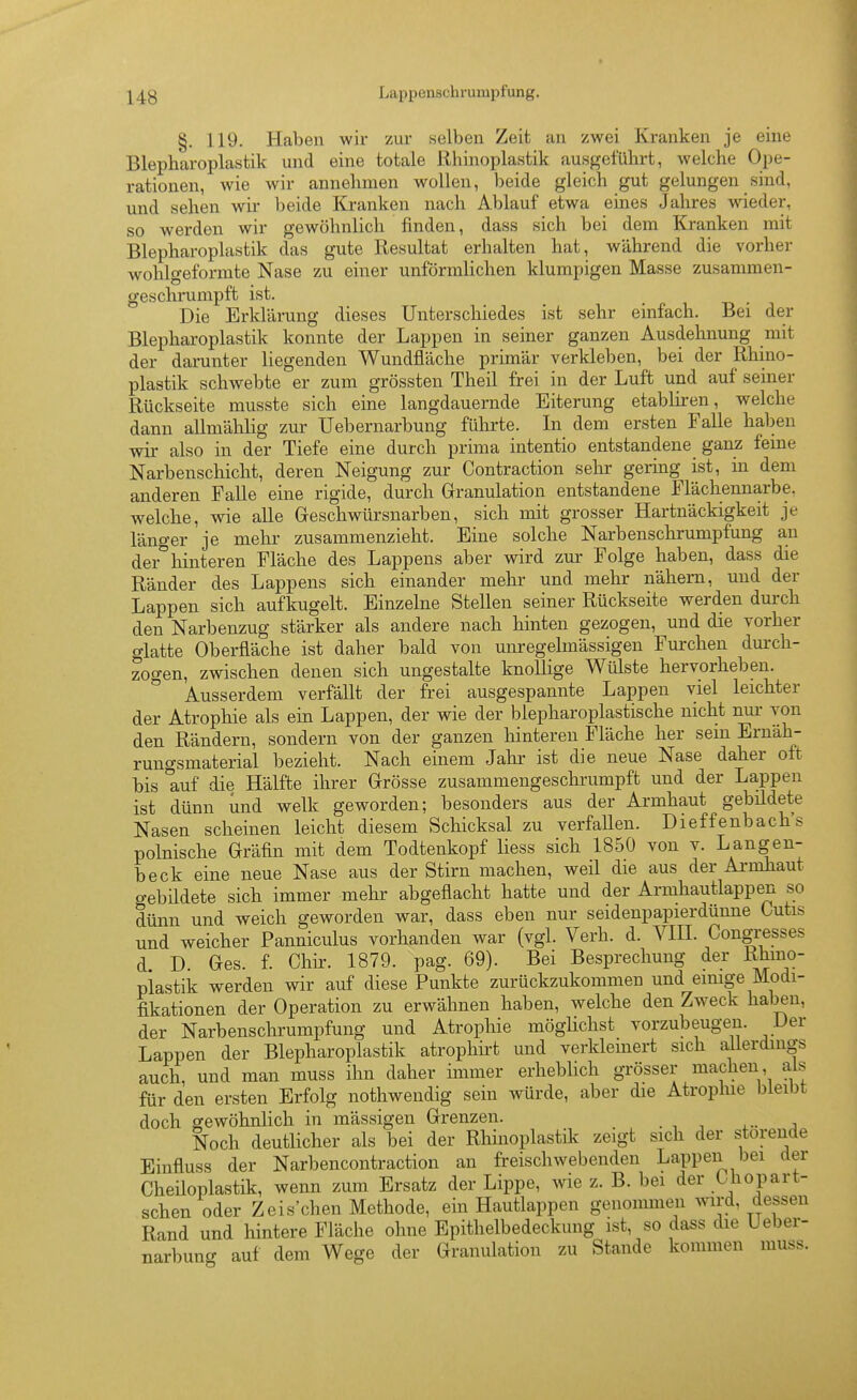 §. 119. Haben wir zur selben Zeit an zwei Kranken je eine Blepharoplastik und eine totale Rhinoplastik ausgeführt, welche Ope- rationen, wie wir annehmen wollen, beide gleich gut gelungen sind, und sehen wir beide Kranken nach Ablauf etwa eines Jahres wieder, so werden wir gewöhnlich finden, dass sich bei dem Kranken mit Blepharoplastik das gute Resultat erhalten hat, während die vorher wohlgeformte Nase zu einer unförmlichen klumpigen Masse zusammen- geschrumpft ist. Die Erklärung dieses Unterschiedes ist sehr einfach. Bei der Blepharoplastik konnte der Lappen in seiner ganzen Ausdehnung mit der darunter liegenden Wundfläche primär verkleben, bei der Rhino- plastik schwebte er zum grössten Theil frei in der Luft und auf semer Rückseite musste sich eine langdauernde Eiterung etabliren, welche dann allmählig zur Uebernarbung führte. In dem ersten Falle halben wir also in der Tiefe eine durch prima intentio entstandene ganz feine Narbenschicht, deren Neigung zur Contraction sehr gei-ing ist, in dem anderen Falle eine rigide, durch Granulation entstandene Flächennarbe. welche, wie alle Gleschwürsnarben, sich mit grosser Hartnäckigkeit je länger je mehr zusammenzieht. Eine solche Narbenschrumpfung an der'^hinteren Fläche des Lappens aber wird zur Folge haben, dass die Ränder des Lappens sich einander mehr und mehr nähern, und der Lappen sich aufkugelt. Einzelne Stellen seiner Rückseite werden durch den Narbenzug stärker als andere nach hinten gezogen, und die vorher glatte Oberfläche ist daher bald von unregelmässigen Fuixhen durch- zogen, zwischen denen sich ungestalte knollige Wülste hervorheben. Ausserdem verfällt der frei ausgespannte Lappen viel leichter der Atrophie als ein Lappen, der wie der biepharoplastische nicht nur von den Rändern, sondern von der ganzen hinteren Fläche her sein Ernäh- rungsmaterial bezieht. Nach einem Jahr ist die neue Nase daher oft bis auf die Hälfte ihrer Grösse zusammengeschrumpft und der Lappen ist dünn und welk geworden; besonders aus der Armhaut gebüdete Nasen scheinen leicht diesem Schicksal zu verfallen. Dieffenbach's polnische Gräfin mit dem Todtenkopf liess sich 1850 von v. La^igen- beck eine neue Nase aus der Stirn machen, weil die aus der Ai-mhaut gebildete sich immer mehr abgeflacht hatte und der Armhautlappen so dünn und weich geworden war, dass eben nur seidenpapierdünne Cutis und weicher Panniculus vorhanden war (vgl. Verh. d. VHI. Congresses d D. Ges. f. Chir. 1879. pag. 69). Bei Besprechung der Rhino- plastik werden wir auf diese Punkte zurückzukommen und einige Modi- fikationen der Operation zu erwähnen haben, welche den Zweck haben, der Narbenschrumpfung und Atropliie möglichst vorzubeuge^. Der Lappen der Blepharoplastik atrophirt und verkleinert sich allerdings auch, und man muss ihn daher immer erhebUch grösser machen, als für den ersten Erfolg nothwendig sein würde, aber die Atrophie bleibt doch gewöhnlich in mässigen Grenzen. Noch deutlicher als bei der Rhinoplastik zeigt sich der störende Einfluss der Narbencontraction an freischwebenden Lappen bei der Cheiloplastik, wenn zum Ersatz der Lippe, wie z. B. bei der Uiopart- schen oder Zeis'chen Methode, ein Hautlappen genommen wird, dessen Rand und hintere Fläche ohne Epithelbedeckung ist, so dass die Ueber- narbung auf dem Wege der Granulation zu Stande kommen muss.