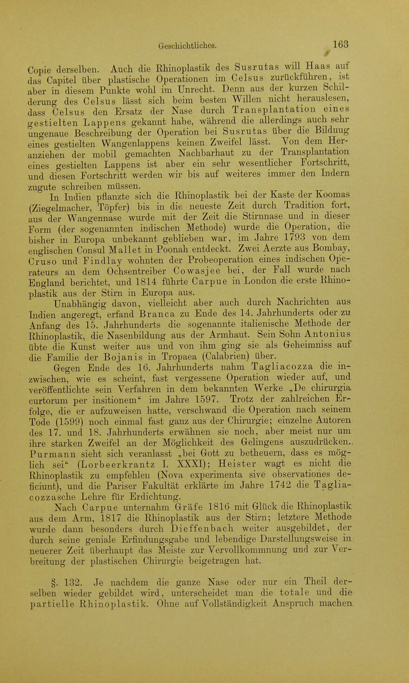 Copie derselben. Auch die Rhinoplastik des Susrutas will Haas auf das Capitel über plastische Operationen im Celsus zurückführen ist aber in diesem Punkte wohl im Unrecht. Denn aus der kurzen Schil- derung des Celsus lässt sich beim besten Willen nicht herauslesen, dass Celsus den Ersatz der Nase durch Transplantation eines gestielten Lappens gekannt habe, während die allerdings auch sehr ungenaue Beschreibung der Operation bei Susrutas über die Büduug eines gestielten Wangenlappens keinen Zweifel lässt. Von dem Her- anziehen der mobil gemachten Nachbarhaut zu der Transplantation eines gestielten Lappens ist aber ein sehr wesentHcher Fortschritt, und diesen Fortschritt werden wir bis auf weiteres immer den Indern zugute sclireiben müssen. In Indien pflanzte sich die Rhinoplastik bei der Kaste der Koomas (Ziegelmacher, Töpfer) bis in die neueste Zeit durch Tradition fort, aus der Wangennase wurde mit der Zeit die Stirnnase und in dieser Form (der sogenannten indischen Methode) wurde die Operation, die bisher in Europa unbekannt geblieben war, im Jahre 1793 von dem englischen Consul Hallet in Poonah entdeckt. Zwei Aerzte aus Bombay, Cruso und Findlay wohnten der Probeoperation eines indischen Ope- rateurs an dem Ochsentreiber Cowasjee bei, der Fall wurde nach England berichtet, und 1814 führte Carpue in London die erste Rhino- plastik aus der Stirn in Europa aus. Unabhängig davon, vielleicht aber auch durch Nachrichten aus Indien angeregt, erfand Branca zu Ende des 14. Jahrhunderts oder zu Anfang des 15. Jahrhunderts die sogenannte italienische Methode der Rhinoplastik, die Nasenbildung aus der Armhaut. Sein Sohn Antonius übte die Kunst weiter aus und von ihm ging sie als Geheimniss auf die Familie der Bojanis in Tropaea (Calabrien) über. Gegen Ende des 16. Jahrhunderts nahm Tagliacozza die in- zwischen, wie es scheint, fast vergessene Operation wieder auf, und veröffentlichte sein Verfahren in dem bekannten Werke „De cliirurgia curtorum per insitionem im Jahre 1597. Trotz der zahlreichen Er- folge, die er aufzuweisen hatte, verschwand die Operation nach seinem Tode (1599) noch einmal fast ganz aus der Chirurgie; einzelne Autoren des 17. und 18. Jahrhunderts erwähnen sie noch, aber meist nur um ihre starken Zweifel an der Möglichkeit des Gelingens auszudrücken., Purmann sieht sich veranlasst „bei Gott zu betheuern, dass es mög- lich sei (Lorbeerkrantz I. XXXI); Heister wagt es nicht die Rhinoplastik zu empfehlen (Nova experimenta sive observationes de- ficiunt), und die Pariser Fakultät erklärte im Jahre 1742 die Taglia- cozza sehe Lehre für Erdichtung. Nach Carpue unternahm Gräfe 1816 mit Glück die Rhinoplastik aus dem Arm, 1817 die Rhinoplastik aus der Stirn; letztere Methode wurde dann besonders durch Dieffenbach weiter ausgebildet, der durch seine geniale Erfindungsgabe und lebendige Darstellungsweise in neuerer Zeit überhaupt das Meiste zur Vervollkommnung und zur Ver- breitung der plastischen Chirurgie beigetragen hat. §. 132. Je nachdem die ganze Nase oder nur ein Theil der- selben wieder gebildet wird, unterscheidet man die totale und die partielle Rhinoplastik. Ohne auf Vollständigkeit Anspruch machen