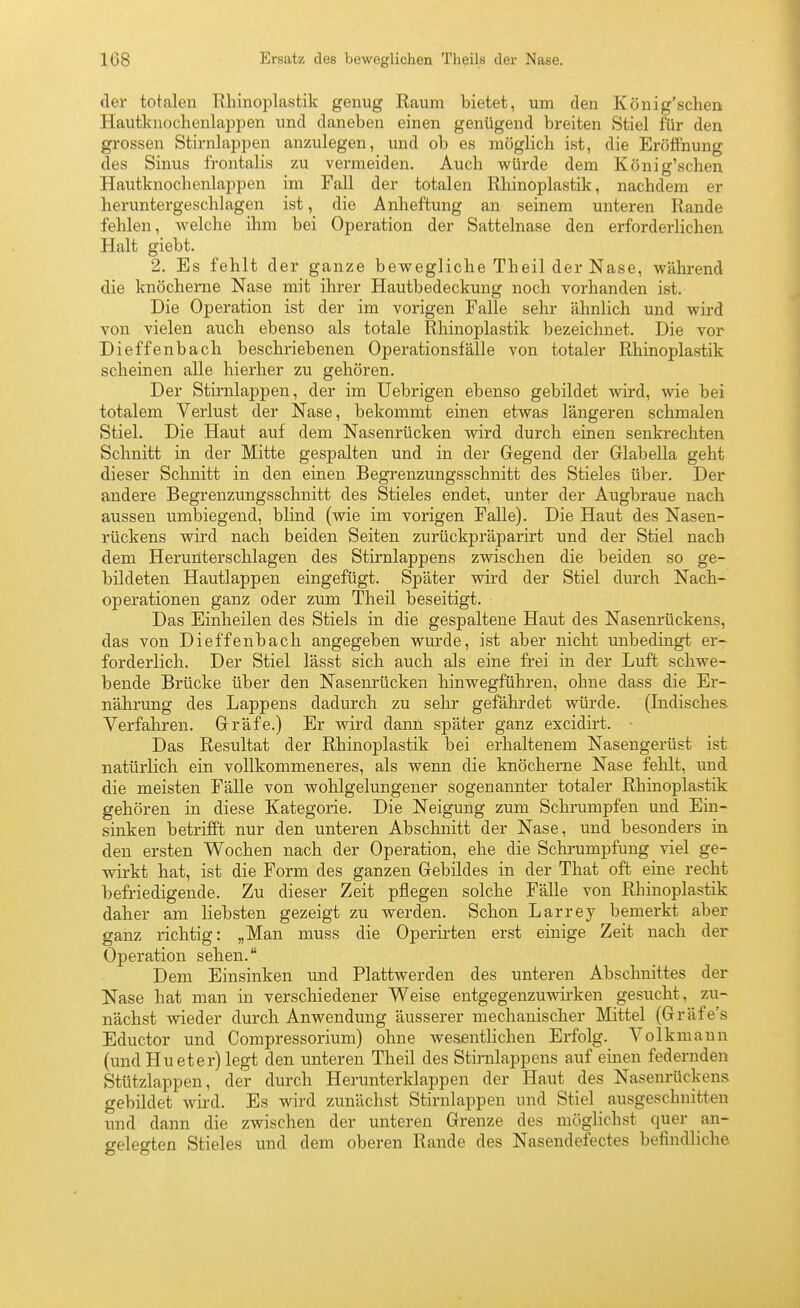 108 Ersatz des beweglichen Theils der Nase. der totalen Rhinoplastik genug Raum bietet, um den König'schen Hautknochenlappen und daneben einen genügend breiten Stiel für den grossen Stirnlappen anzulegen, und ob es möglich ist, die Eröffnung des Sinus frontalis zu vermeiden. Auch würde dem König'schen Hautknochenlappen im Fall der totalen Rhinoplastik, nachdem er heruntergeschlagen ist, die Anheftung an seinem unteren Rande fehlen, welche ihm bei Operation der Sattelnase den erforderlichen Halt giebt. 2. Es fehlt der ganze bewegliche Theil der Nase, während die knöcherne Nase mit ihrer Hautbedeckung noch vorhanden ist. Die Operation ist der im vorigen Falle sehr ähnlich und wird von vielen auch ebenso als totale Rhinoplastik bezeichnet. Die vor Dieffenbach beschriebenen Operationsfälle von totaler Rhinoplastik scheinen alle hierher zu gehören. Der Stirnlappen, der im Uebrigen ebenso gebildet wird, wie bei totalem Verlust der Nase, bekommt einen etwas längeren schmalen Stiel. Die Haut auf dem Nasenrücken wird durch einen senkrechten Schnitt in der Mitte gespalten und in der Gegend der Glabella geht dieser Schnitt in den einen Begrenzungsschnitt des Stieles über. Der andere Begrenzungsschnitt des Stieles endet, unter der Augbraue nach aussen umbiegend, blind (wie im vorigen Falle). Die Haut des Nasen- rückens wii'd nach beiden Seiten zurückpräparirt und der Stiel nach dem Herunterschlagen des Stirnlappens zwischen die beiden so ge- bildeten Hautlappen eingefügt. Später wird der Stiel durch Nach- operationen ganz oder zum Theil beseitigt. Das Einheilen des Stiels in die gespaltene Haut des Nasenrückens, das von Dieffenbach angegeben wurde, ist aber nicht unbedingt er- forderlich. Der Stiel lässt sich auch als eine frei in der Luft schwe- bende Brücke über den Nasenrücken hinwegführen, ohne dass die Er- nährung des Lappens dadurch zu sehr gefährdet würde. (Indisches- Verfahren. Gräfe.) Er wird dann später ganz excidirt. Das Resultat der Rhinoplastik bei erhaltenem Nasengerüst ist natürlich ein vollkommeneres, als wenn die knöcherne Nase fehlt, und die meisten Fälle von wohlgelungener sogenannter totaler Rhinoplastik gehören in diese Kategorie. Die Neigung zum Schrumpfen und Ein- sinken betrifft nur den unteren Abschnitt der Nase, und besonders in den ersten Wochen nach der Operation, ehe die Schrumpfung viel ge- wirkt hat, ist die Form des ganzen Gebildes in der That oft eine recht befriedigende. Zu dieser Zeit pflegen solche Fälle von Rhinoplastik daher am liebsten gezeigt zu werden. Schon Larrey bemerkt aber ganz richtig: „Man muss die Operirten erst einige Zeit nach der Operation sehen. Dem Einsinken und Plattwerden des unteren Abschnittes der Nase hat man in verschiedener Weise entgegenzuwirken gesucht, zu- nächst wieder durch Anwendung äusserer mechanischer Mittel (Gräfe's Eductor und Compressorium) ohne wesentlichen Erfolg. Volkmann (und Hu et er) legt den unteren Theil des Stirnlappens auf einen federnden Stützlappen, der durch Herunterklappen der Haut des Nasenrückens gebildet wird. Es wird zunächst Stirnlappen und Stiel ausgeschnitten und dann die zwischen der unteren Grenze des möghchst quer an- gelegten Stieles und dem oberen Rande des Nasendefectes befindliche