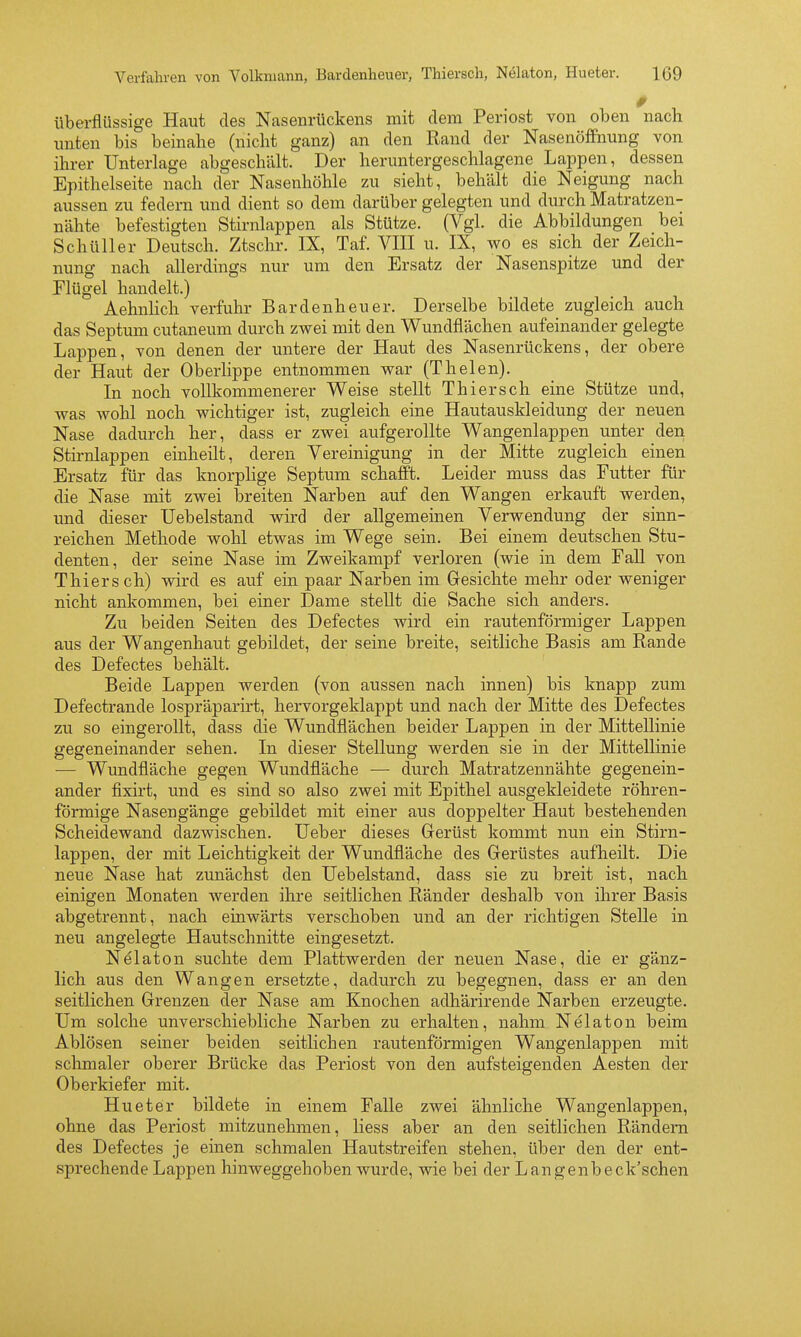 Überflüssige Haut des Nasenrückens mit dem Periost von oben nach imten bis beinahe (nicht ganz) an den Rand der NasenöfFnung von ihrer Unterlage abgeschält. Der heruntergeschlagene Lappen, dessen Epithelseite nach der Nasenhöhle zu sieht, behält die Neigung nach aussen zu federn und dient so dem darüber gelegten und durch Matratzen- nähte befestigten Stirnlappen als Stütze. (Vgl. die Abbildungen bei Schüller Deutsch. Ztschr. IX, Taf. VIII u. IX, wo es sich der Zeich- nung nach allerdings nur um den Ersatz der Nasenspitze und der Elügel handelt.) Aehnlich verfuhr Bardenheuer. Derselbe bildete zugleich auch das Septxmi cutaneum durch zwei mit den V^undflächen aufeinander gelegte Lappen, von denen der untere der Haut des Nasenrückens, der obere der Haut der Oberlippe entnommen war (Thelen). In noch vollkommenerer Weise stellt Thiersch eine Stütze und, was wohl noch wichtiger ist, zugleich eine Hautauskleidung der neuen Nase dadurch her, dass er zwei aufgerollte Wangenlappen unter den Stirnlappen einheilt, deren Vereinigung in der Mitte zugleich einen Ersatz für das knorpUge Septum schafft. Leider muss das Futter für die Nase mit zwei breiten Narben auf den Wangen erkauft werden, und dieser Uebelstand wird der allgemeinen Verwendung der sinn- reichen Methode wohl etwas im Wege sein. Bei einem deutschen Stu- denten, der seine Nase im Zweikampf verloren (wie in dem FaU von Thiersch) wird es auf ein paar Narben im Gresichte mehr oder weniger nicht ankommen, bei einer Dame stellt die Sache sich anders. Zu beiden Seiten des Defectes wird ein rautenförmiger Lappen aus der Wangenhaut gebildet, der seine breite, seitliche Basis am Rande des Defectes behält. Beide Lappen werden (von aussen nach innen) bis knapp zum Defectrande lospräparirt, hervorgeklappt und nach der Mitte des Defectes zu so eingerollt, dass die Wunclflächen beider Lappen in der Mittellinie gegeneinander sehen. In dieser Stellung werden sie in der Mittellinie — Wundfläche gegen Wundfläche — durch Matratzennähte gegenein- ander fixirt, und es sind so also zwei mit Epithel ausgekleidete röhren- förmige Nasengänge gebildet mit einer aus doppelter Haut bestehenden Scheidewand dazwischen, lieber dieses Gerüst kommt nun ein Stirn- lappen, der mit Leichtigkeit der Wundfläche des Gerüstes aufheilt. Die neue Nase hat zunächst den Uebelstand, dass sie zu breit ist, nach einigen Monaten werden ihre seitlichen Ränder deshalb von ihrer Basis abgetrennt, nach einwärts verschoben und an der richtigen Stelle in neu angelegte Hautschnitte eingesetzt. Nelaton suchte dem Plattwerden der neuen Nase, die er gänz- lich aus den Wangen ersetzte, dadurch zu begegnen, dass er an den seitlichen Grenzen der Nase am Knochen adhärirende Narben erzeugte. Um solche unverschiebliche Narben zu erhalten, nahm Nelaton beim Ablösen seiner beiden seitlichen rautenförmigen Wangenlappen mit sclmialer oberer Brücke das Periost von den aufsteigenden Aesten der Oberkiefer mit. Hueter bildete in einem Falle zwei ähnliche Wangenlappen, ohne das Periost mitzunehmen, Hess aber an den seitlichen Rändern des Defectes je einen schmalen Hautstreifen stehen, über den der ent- sprechende Lappen hinweggehoben wurde, wie bei der Langenbeck'schen