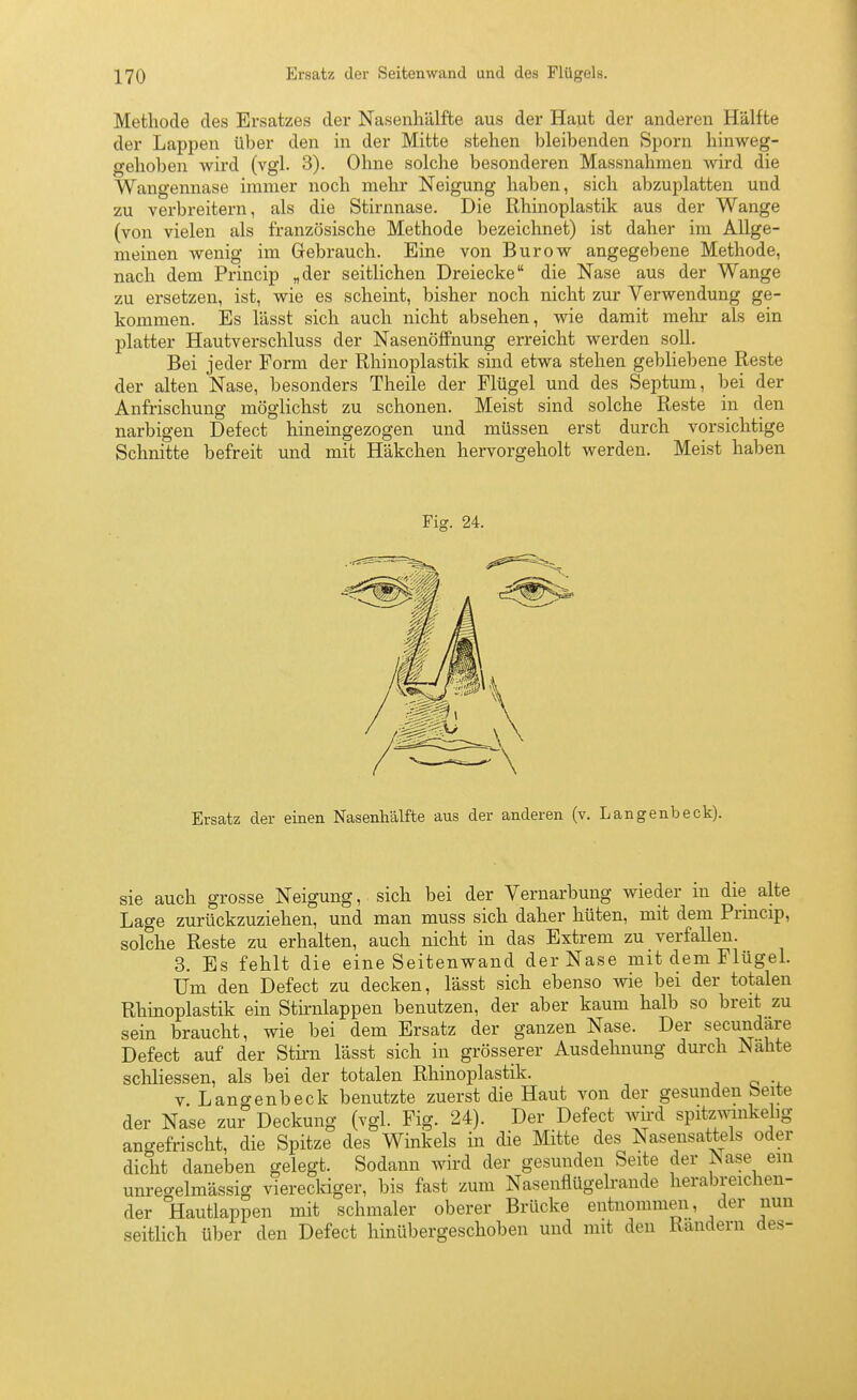 Methode des Ersatzes der Nasenhälfte aus der Haut der anderen Hälfte der Lappen über den in der Mitte stehen bleibenden Sporn hinweg- gehoben wird (vgl. 3). Ohne solche besonderen Massnahmen wird die Wangennase immer noch mehr Neigung haben, sich abzuplatten und zu verbreitern, als die Stirnnase. Die Rhinoplastik aus der Wange (von vielen als französische Methode bezeichnet) ist daher im Allge- meinen wenig im Gebrauch. Eine von Burow angegebene Methode, nach dem Princip „der seitlichen Dreiecke die Nase aus der Wange zu ersetzen, ist, wie es scheint, bisher noch nicht zur Verwendung ge- kommen. Es lässt sich auch nicht absehen, wie damit melir als ein platter Hautverschluss der NasenöfiPnung erreicht werden soll. Bei jeder Form der Rhinoplastik sind etwa stehen gebliebene Reste der alten Nase, besonders Theile der Flügel und des Septum, bei der Anfrischung möglichst zu schonen. Meist sind solche Reste in den narbigen Defect hineingezogen und müssen erst durch vorsichtige Schnitte befreit und mit Häkchen hervorgeholt werden. Meist haben Fig. 24. Ersatz der einen Nasenliälfte aus der anderen (v. Langenbeck). sie auch grosse Neigung, sich bei der Vernarbung wieder in die alte Lage zurückzuziehen, und man muss sich daher hüten, mit dem Prmcip, solche Reste zu erhalten, auch nicht in das Extrem zu verfallen. 3. Es fehlt die eine Seitenwand der Nase mit dem Flügel. Um den Defect zu decken, lässt sich ebenso wie bei der totalen Rhinoplastik ein Stknlappen benutzen, der aber kaum halb so breit zu sein braucht, wie bei dem Ersatz der ganzen Nase. Der secundare Defect auf der Stirn lässt sich in grösserer Ausdehnung durch Nahte scliliessen, als bei der totalen Rhinoplastik. V. Langenbeck benutzte zuerst die Haut von der gesunden beite der Nase zur Deckung (vgl. Fig. 24). Der Defect wird spitzmnkelig angefrischt, die Spitze des Winkels in die Mitte des Nasensattels oder dicht daneben gelegt. Sodann wird der gesunden Seite der iNase ein unreo-elmässig vierecldger, bis fast zum Nasenflügelrande herabreichen- der Hautlappen mit schmaler oberer Brücke entnommen, der nun seitlich über den Defect hinübergeschoben und mit den Randern des-