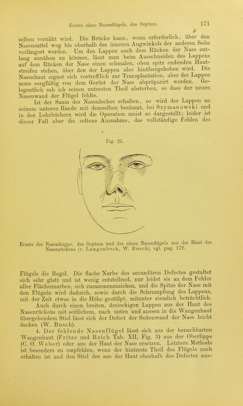 0 seilten vernäht wird. Die Brücke kann, wenn erforderlich, über den Nasensattel weg bis oberhalb des inneren Augwinkels der anderen beite verlängert werden. Um den Lappen auch dem Rücken der Nase ent- lang annähen zu können, lässt man beim Ausschneiden des Lappens auf dem Rücken der Nase einen schmalen, oben spitz endenden Haut- streifen stehen, über den der Lappen also hinübergehoben wird. Die Nasenhaut eignet sich vortrefflich zur Transplantation, aber der Lappen muss sorgfältig von dem Gerüst der Nase abpräparirt werden. Ge- legentlich sah ich seinen untersten Theil absterben, so dass der neuen Nasenwand der Flügel fehlte. Ist der Saum des Nasenloches erhalten, so wird der Lappen an seinem unteren Rande mit demselben besäumt, bei Szymanowski und in den Lehrbüchern wird die Operation meist so dargestellt; leider ist dieser Fall aber die seltene Ausnahme, das vollständige Fehlen des Fig. 25. Ersatz der Nasenkuppe, des Septum und des einen Nasenflügels aus der Haut Nasenrückens (v. Langenbeck, W. Busch), vgl. pag. 172. Flügels die Regel. Die flache Narbe des secundären Defectes gestaltet sich selir glatt und ist wenig entstellend, nur leidet sie an dem Fehler aller Flächennarben, sich zusammenzuziehen, und die Spitze der Nase mit den Flügeln wird dadurch, sowie durch die Schrumpfung des Lappens, mit der Zeit etwas in die Höhe gestülpt, mitunter ziemlich beträchtlich. Auch durch einen breiten, dreieckigen Lappen aus der Haut des Nasenrückens mit seitlichem, nach unten und aussen in die Wangenhaut übergehendem Stiel lässt sich der Defect der Seitenwand der Nase leicht decken (W. Busch). 4. Der fehlende Nasenflügel lässt sich aus der benachbarten Wangenhaut (Fritze und Reich Tab. XII, Fig. 3) aus der Oberlippe (C. 0. Weber) oder aus der Haut der Nase ersetzen. Letztere Methode ist besonders zu empfehlen, wenn der hinterste Theil des Flügels noch erhalten ist und den Stiel des aus der Haut oberhalb des Defectes aus-
