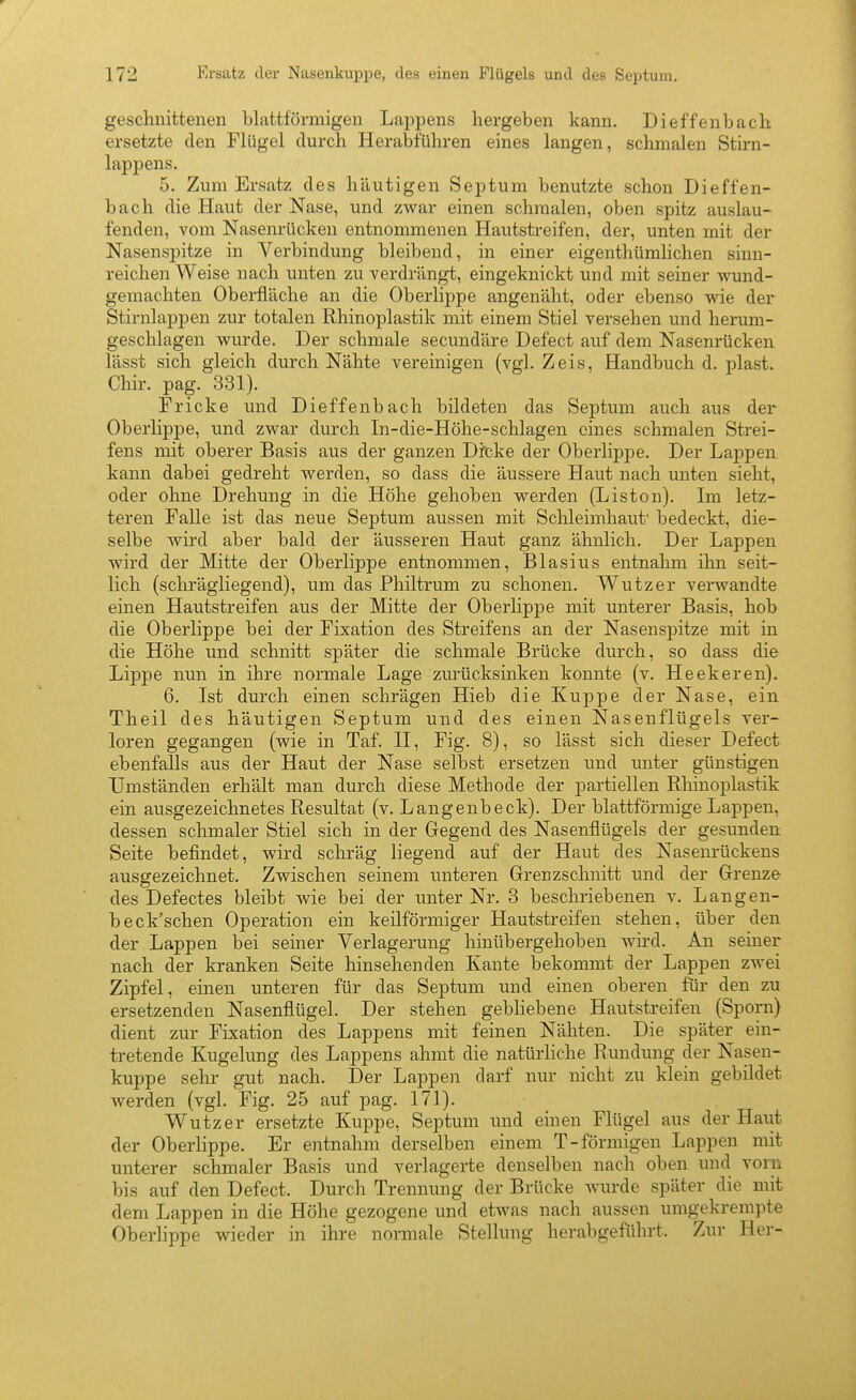 geschnittenen blattförmigen Lappens hergeben kann. Dieffenbach ersetzte den Flügel durch Herabführen eines langen, schmalen Stii-n- lappens. 5. Zum Ersatz des häutigen Septum benutzte schon Dieffen- bach die Haut der Nase, und zwar einen schmalen, oben spitz auslau- fenden, vom Nasenrücken entnommenen Hautstreifen, der, unten mit der Nasenspitze in Verbindung bleibend, in einer eigenthümlichen sinn- reichen Weise nach unten zu verdrängt, eingeknickt und mit seiner wund- gemachten Oberfläche an die Oberlippe angenäht, oder ebenso wie der Stirnlappen zur totalen Rhinoplastik mit einem Stiel versehen und herum- geschlagen wurde. Der schmale secundäre Defect auf dem Nasenrücken lässt sich gleich durch Nähte vereinigen (vgl. Zeis, Handbuch d. plast. Chir. pag. 331). Fricke und Dieffenbach bildeten das Septum auch aus der Oberlippe, und zwar durch In-die-Höhe-schlagen eines schmalen Strei- fens mit oberer Basis aus der ganzen Drcke der Oberlippe. Der Lappen kann dabei gedreht werden, so dass die äussere Haut nach unten sieht, oder ohne Drehung in die Höhe gehoben werden (Liston). Im letz- teren Falle ist das neue Septum aussen mit Schleimhaut' bedeckt, die- selbe wird aber bald der äusseren Haut ganz ähnlich. Der Lappen wird der Mitte der Oberlippe entnommen, Blasius entnahm ihn seit- lich (schrägliegend), um das Philtrum zu schonen. Wutzer verwandte einen Hautstreifen aus der Mitte der Oberlippe mit unterer Basis, hob die Oberlippe bei der Fixation des Streifens an der Nasenspitze mit in die Höhe und schnitt später die schmale Brücke durch, so dass die Lippe nun in ihre normale Lage zurücksinken konnte (v. Heekeren). 6. Ist durch einen schrägen Hieb die Kuj^pe der Nase, ein Theil des häutigen Septum und des einen Nasenflügels ver- loren gegangen (wie in Taf. II, Fig. 8), so lässt sich dieser Defect ebenfalls aus der Haut der Nase selbst ersetzen und unter günstigen Umständen erhält man durch diese Methode der partiellen Rliinoplastik ein ausgezeichnetes Resultat (v. Langenbeck). Der blattförmige Lappen, dessen schmaler Stiel sich in der Gegend des Nasenflügels der gesunden Seite befindet, wird schräg liegend auf der Haut des Nasenrückens ausgezeichnet. Zwischen seinem unteren Grenzschnitt und der Grenze des Defectes bleibt wie bei der unter Nr. 3 beschriebenen v. Langen- beck'sehen Operation ein keilförmiger Hautstreifen stehen, über den der Lappen bei seiner Verlagerung hinübergehoben wird. An seiner nach der kranken Seite hinsehenden Kante bekommt der Lappen zwei Zipfel, einen unteren für das Septum und einen oberen für den zu ersetzenden Nasenflügel. Der stehen gebliebene Hautstreifen (Sporn) dient zur Fixation des Lappens mit feinen Nähten. Die später ein- tretende Kugelung des Lappens ahmt die natürliche Rundung der Nasen- kuppe sehr gut nach. Der Lappen darf nur nicht zu klein gebildet werden (vgl. Fig. 25 auf pag. 171). Wutzer ersetzte Kuppe, Septum und einen Flügel aus der Haut der Oberlippe. Er entnahm derselben einem T-förmigen Lappen mit unterer schmaler Basis und verlagerte denselben nach oben und vorn bis auf den Defect. Durch Trennung der Brücke wurde später die mit dem Lappen in die Höhe gezogene und etwas nach aussen umgekrempte Oberhppe wieder in ihre normale Stellung herabgeführt. Zur Her-