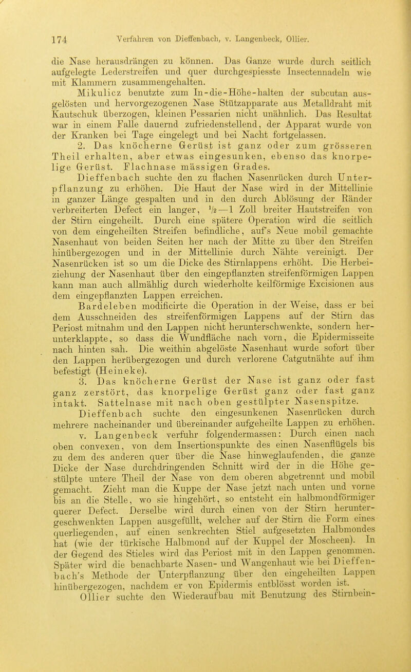 die Nase herausdrängen zu können. Das Ganze wurde durch seitlich aufgelegte Lederstreifen und quer durchgespiesste Insectennadeln wie mit Klammern zusammengehalten. Mikulicz benutzte zum In-die-Höhe-halten der subcutan aus- gelösten und hervorgezogenen Nase Stützapparate aus Metalldraht mit Kautschuk überzogen, kleinen Pessarien nicht unähnlich. Das Resultat war in einem Falle dauernd zufriedenstellend, der Apparat wurde von der Kranken bei Tage eingelegt und bei Nacht fortgelassen. 2. Das knöcherne Gerüst ist ganz oder zum grösseren Tlieil erhalten, aber etwas eingesunken, ebenso das knorpe- lige Gerüst. Flachnase mässigen Grades. Dieffenbach suchte den zu flachen Nasenrücken durch Unter- pflanzung zu erhöhen. Die Haut der Nase wird in der Mittellinie in ganzer Länge gespalten und in den durch Ablösung der Ränder verbreiterten Defect ein langer, V2—1 Zoll breiter Hautstreifen von der Stirn eingeheilt. Durch eine spätere Operation wird die seithch von dem eingeheilten Streifen befindliche, auf s Neue mobil gemachte Nasenhaut von beiden Seiten her nach der Mitte zu über den Streifen hinübergezogen und in der Mittellinie durch Nähte vereinigt. Der Nasenrücken ist so um die Dicke des Stirnlappens erhöht. Die Herbei- ziehung der Nasenhaut über den eingepflanzten streifenförmigen Lappen kann man auch allmählig durch wiederholte keilförmige Excisionen aus dem eingepflanzten Lappen erreichen. Bardeleben modificirte die Operation in der Weise, dass er bei dem Ausschneiden des streifenförmigen Lappens auf der Stirn das Periost mitnahm und den Lappen nicht herunterschwenkte, sondern her- iinterklappte, so dass die Wundfläche nach vom, die Epidermisseite nach hinten sah. Die weithin abgelöste Nasenhaut wurde sofort über den Lappen herübergezogen und durch verlorene Catgutnähte auf ihm befestigt (Heineke). 3. Das knöcherne Gerüst der Nase ist ganz oder fast ganz zerstört, das knorpelige Gerüst ganz oder fast ganz intakt. Sattelnase mit nach oben gestülpter Nasenspitze. Dieffenbach suchte den eingesunkenen Nasenrücken durch mehrere nacheinander und übereinander aufgeheilte Lappen zu erhöhen. V. Langenbeck verfuhr folgendermassen: Durch einen nach oben convexen, von dem Insertionspunkte des einen Nasenflügels bis zu dem des anderen quer über die Nase hinweglaufenden, die ganze Dicke der Nase durchdringenden Schnitt wii'd der in die Höhe ge- stülpte untere Theil der Nase von dem oberen abgetrennt und mobil gemacht. Zieht man die Kuppe der Nase jetzt nach unten imd vorne bis an die Stelle, wo sie hingehört, so entsteht ein halbmondförmiger querer Defect. Derselbe wird durch einen von der Stirn herunter- geschwenkten Lappen ausgefüllt, welcher auf der Stii-n die Form eines querliegenden, auf einen senkrechten Stiel aufgesetzten Halbmondes hat (wie der türkische Halbmond auf der Kuppel der Moscheen). In der Gegend des Stieles wird das Periost mit in den Lappen genommen. Später wird die benachbarte Nasen- und Wangenhaut wie bei Dieffen- bach's Methode der Unterpflanzung über den eingeheilten Lappen hinübergezogen, nachdem er von Epidermis entblösst worden ist. Ollier suchte den Wiederaufbau mit Benutzung des Stirnbein-